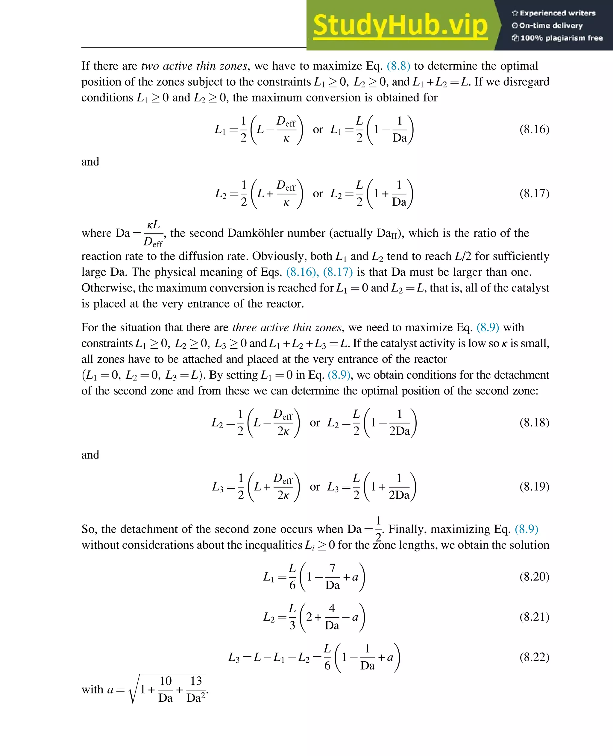 If there are two active thin zones, we have to maximize Eq. (8.8) to determine the optimal
position of the zones subject to the constraints L1  0, L2  0, and L1 + L2 ¼ L. If we disregard
conditions L1  0 and L2  0, the maximum conversion is obtained for
L1 ¼
1
2
L
Deff
κ
 
or L1 ¼
L
2
1
1
Da
 
(8.16)
and
L2 ¼
1
2
L +
Deff
κ
 
or L2 ¼
L
2
1 +
1
Da
 
(8.17)
where Da ¼
κL
Deff
, the second Damköhler number (actually DaII), which is the ratio of the
reaction rate to the diffusion rate. Obviously, both L1 and L2 tend to reach L/2 for sufficiently
large Da. The physical meaning of Eqs. (8.16), (8.17) is that Da must be larger than one.
Otherwise, the maximum conversion is reached for L1 ¼ 0 and L2 ¼ L, that is, all of the catalyst
is placed at the very entrance of the reactor.
For the situation that there are three active thin zones, we need to maximize Eq. (8.9) with
constraints L1  0, L2  0, L3  0 and L1 + L2 + L3 ¼ L. If the catalyst activity is low so κ is small,
all zones have to be attached and placed at the very entrance of the reactor
L1 ¼ 0, L2 ¼ 0, L3 ¼ L
ð Þ. By setting L1 ¼ 0 in Eq. (8.9), we obtain conditions for the detachment
of the second zone and from these we can determine the optimal position of the second zone:
L2 ¼
1
2
L
Deff
2κ
 
or L2 ¼
L
2
1
1
2Da
 
(8.18)
and
L3 ¼
1
2
L +
Deff
2κ
 
or L3 ¼
L
2
1 +
1
2Da
 
(8.19)
So, the detachment of the second zone occurs when Da ¼
1
2
. Finally, maximizing Eq. (8.9)
without considerations about the inequalities Li  0 for the zone lengths, we obtain the solution
L1 ¼
L
6
1
7
Da
+ a
 
(8.20)
L2 ¼
L
3
2 +
4
Da
a
 
(8.21)
L3 ¼ L L1 L2 ¼
L
6
1
1
Da
+ a
 
(8.22)
with a ¼
ﬃﬃﬃﬃﬃﬃﬃﬃﬃﬃﬃﬃﬃﬃﬃﬃﬃﬃﬃﬃﬃﬃﬃﬃﬃﬃ
1 +
10
Da
+
13
Da2
r
.
Optimization of Multizone Configurations 271
 