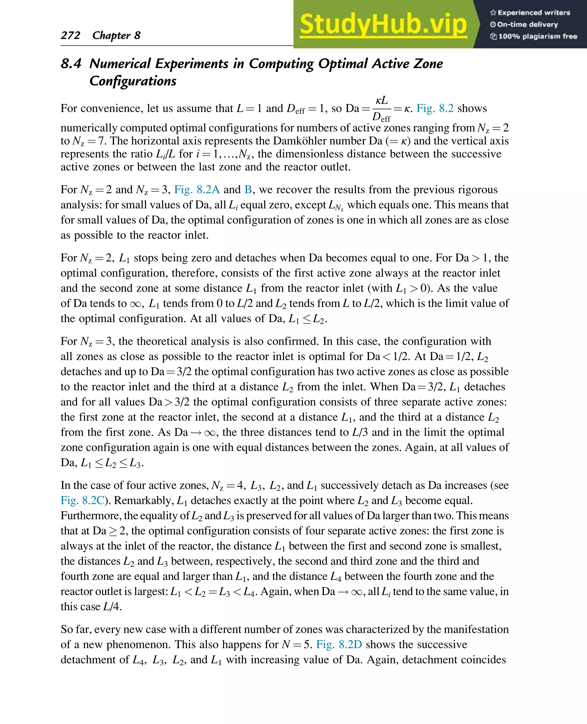 8.4 Numerical Experiments in Computing Optimal Active Zone
Configurations
For convenience, let us assume that L ¼ 1 and Deff ¼ 1, so Da ¼
κL
Deff
¼ κ. Fig. 8.2 shows
numerically computed optimal configurations for numbers of active zones ranging from Nz ¼ 2
to Nz ¼ 7. The horizontal axis represents the Damköhler number Da (¼ κ) and the vertical axis
represents the ratio Li/L for i ¼ 1,…,Nz, the dimensionless distance between the successive
active zones or between the last zone and the reactor outlet.
For Nz ¼ 2 and Nz ¼ 3, Fig. 8.2A and B, we recover the results from the previous rigorous
analysis: for small values of Da, all Li equal zero, except LNz
which equals one. This means that
for small values of Da, the optimal configuration of zones is one in which all zones are as close
as possible to the reactor inlet.
For Nz ¼ 2, L1 stops being zero and detaches when Da becomes equal to one. For Da  1, the
optimal configuration, therefore, consists of the first active zone always at the reactor inlet
and the second zone at some distance L1 from the reactor inlet (with L1  0). As the value
of Da tends to 1, L1 tends from 0 to L/2 and L2 tends from L to L/2, which is the limit value of
the optimal configuration. At all values of Da, L1  L2.
For Nz ¼ 3, the theoretical analysis is also confirmed. In this case, the configuration with
all zones as close as possible to the reactor inlet is optimal for Da1/2. At Da¼1/2, L2
detaches and up to Da¼3/2 the optimal configuration has two active zones as close as possible
to the reactor inlet and the third at a distance L2 from the inlet. When Da¼3/2, L1 detaches
and for all values Da3/2 the optimal configuration consists of three separate active zones:
the first zone at the reactor inlet, the second at a distance L1, and the third at a distance L2
from the first zone. As Da ! 1, the three distances tend to L/3 and in the limit the optimal
zone configuration again is one with equal distances between the zones. Again, at all values of
Da, L1  L2  L3.
In the case of four active zones, Nz ¼ 4, L3, L2, and L1 successively detach as Da increases (see
Fig. 8.2C). Remarkably, L1 detaches exactly at the point where L2 and L3 become equal.
Furthermore, the equality of L2 and L3 is preserved for all values of Da larger than two. This means
that at Da  2, the optimal configuration consists of four separate active zones: the first zone is
always at the inlet of the reactor, the distance L1 between the first and second zone is smallest,
the distances L2 and L3 between, respectively, the second and third zone and the third and
fourth zone are equal and larger than L1, and the distance L4 between the fourth zone and the
reactor outlet is largest: L1  L2 ¼ L3  L4. Again, when Da ! 1, all Li tend to the same value, in
this case L/4.
So far, every new case with a different number of zones was characterized by the manifestation
of a new phenomenon. This also happens for N ¼ 5. Fig. 8.2D shows the successive
detachment of L4, L3, L2, and L1 with increasing value of Da. Again, detachment coincides
272 Chapter 8
 
