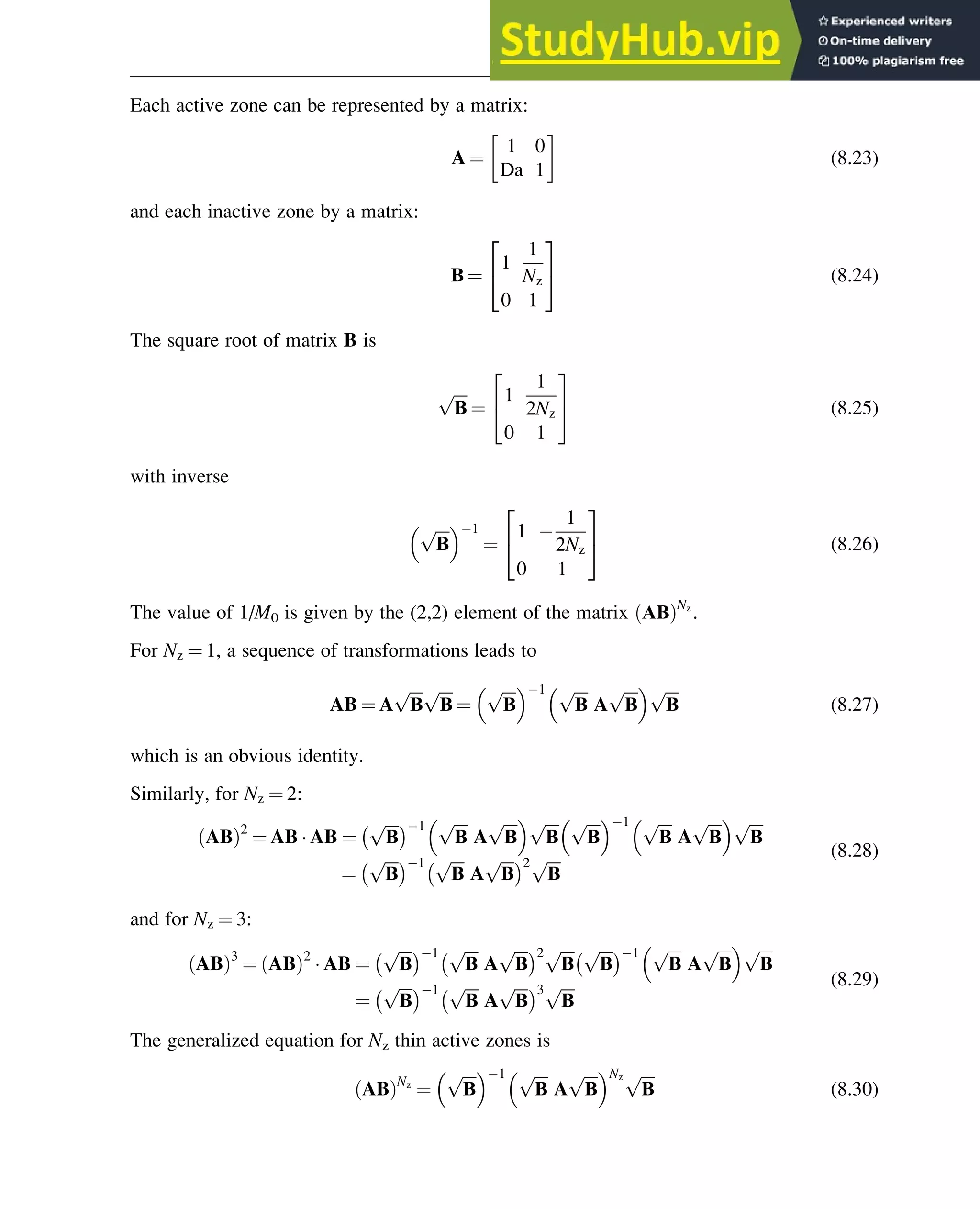 Each active zone can be represented by a matrix:
A ¼
1 0
Da 1
 
(8.23)
and each inactive zone by a matrix:
Β ¼
1
1
Nz
0 1
2
4
3
5 (8.24)
The square root of matrix B is
ﬃﬃﬃﬃ
Β
p
¼
1
1
2Nz
0 1
2
4
3
5 (8.25)
with inverse
ﬃﬃﬃﬃ
Β
p
  1
¼
1
1
2Nz
0 1
2
4
3
5 (8.26)
The value of 1/M0 is given by the (2,2) element of the matrix ΑΒ
ð ÞNz
.
For Nz ¼ 1, a sequence of transformations leads to
AB ¼ A
ﬃﬃﬃﬃ
Β
p ﬃﬃﬃﬃ
Β
p
¼
ﬃﬃﬃﬃ
Β
p
  1 ﬃﬃﬃﬃ
Β
p
A
ﬃﬃﬃﬃ
Β
p
  ﬃﬃﬃﬃ
Β
p
(8.27)
which is an obvious identity.
Similarly, for Nz ¼ 2:
AB
ð Þ2
¼ AB  AB ¼
ﬃﬃﬃﬃ
Β
p 1 ﬃﬃﬃﬃ
Β
p
A
ﬃﬃﬃﬃ
Β
p
  ﬃﬃﬃﬃ
Β
p ﬃﬃﬃﬃ
Β
p
  1 ﬃﬃﬃﬃ
Β
p
A
ﬃﬃﬃﬃ
Β
p
  ﬃﬃﬃﬃ
Β
p
¼
ﬃﬃﬃﬃ
Β
p 1 ﬃﬃﬃﬃ
Β
p
A
ﬃﬃﬃﬃ
Β
p 2 ﬃﬃﬃﬃ
Β
p (8.28)
and for Nz ¼ 3:
AB
ð Þ3
¼ AB
ð Þ2
 AB ¼
ﬃﬃﬃﬃ
Β
p 1 ﬃﬃﬃﬃ
Β
p
A
ﬃﬃﬃﬃ
Β
p 2 ﬃﬃﬃﬃ
Β
p ﬃﬃﬃﬃ
Β
p 1 ﬃﬃﬃﬃ
Β
p
A
ﬃﬃﬃﬃ
Β
p
  ﬃﬃﬃﬃ
Β
p
¼
ﬃﬃﬃﬃ
Β
p 1 ﬃﬃﬃﬃ
Β
p
A
ﬃﬃﬃﬃ
Β
p 3 ﬃﬃﬃﬃ
Β
p (8.29)
The generalized equation for Nz thin active zones is
AB
ð ÞNz
¼
ﬃﬃﬃﬃ
Β
p
  1 ﬃﬃﬃﬃ
Β
p
A
ﬃﬃﬃﬃ
Β
p
 Nz ﬃﬃﬃﬃ
Β
p
(8.30)
Optimization of Multizone Configurations 275
 