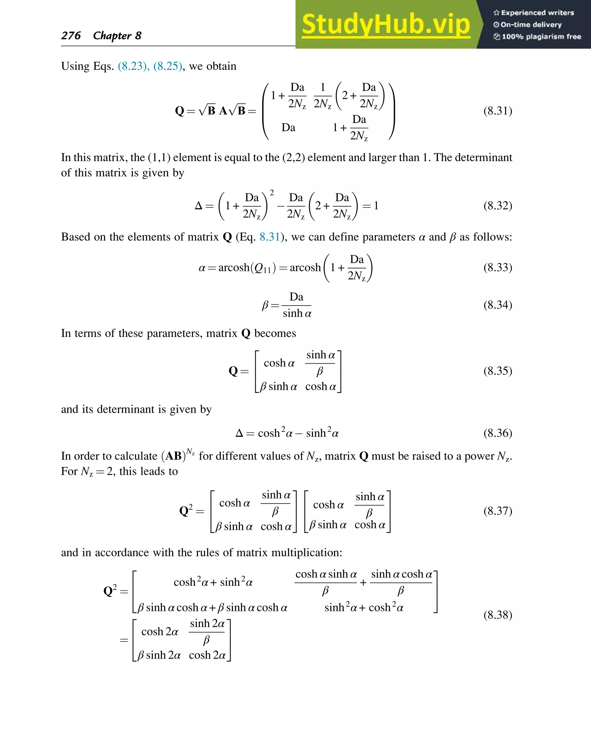 Using Eqs. (8.23), (8.25), we obtain
Q ¼
ﬃﬃﬃﬃ
Β
p
A
ﬃﬃﬃﬃ
Β
p
¼
1 +
Da
2Nz
1
2Nz
2 +
Da
2Nz
 
Da 1 +
Da
2Nz
0
B
B
@
1
C
C
A (8.31)
In this matrix, the (1,1) element is equal to the (2,2) element and larger than 1. The determinant
of this matrix is given by
Δ ¼ 1 +
Da
2Nz
 2
Da
2Nz
2 +
Da
2Nz
 
¼ 1 (8.32)
Based on the elements of matrix Q (Eq. 8.31), we can define parameters α and β as follows:
α ¼ arcosh Q11
ð Þ ¼ arcosh 1 +
Da
2Nz
 
(8.33)
β ¼
Da
sinh α
(8.34)
In terms of these parameters, matrix Q becomes
Q ¼
cosh α
sinh α
β
β sinh α cosh α
2
4
3
5 (8.35)
and its determinant is given by
Δ ¼ cosh2
α sinh2
α (8.36)
In order to calculate AB
ð ÞNz
for different values of Nz, matrix Q must be raised to a power Nz.
For Nz ¼ 2, this leads to
Q2
¼
cosh α
sinh α
β
β sinh α cosh α
2
4
3
5 cosh α
sinh α
β
β sinh α cosh α
2
4
3
5 (8.37)
and in accordance with the rules of matrix multiplication:
Q2
¼
cosh2
α + sinh2
α
cosh α sinh α
β
+
sinh α cosh α
β
β sinh α cosh α + β sinh α cosh α sinh2
α + cosh2
α
2
4
3
5
¼
cosh 2α
sinh 2α
β
β sinh 2α cosh 2α
2
4
3
5
(8.38)
276 Chapter 8
 
