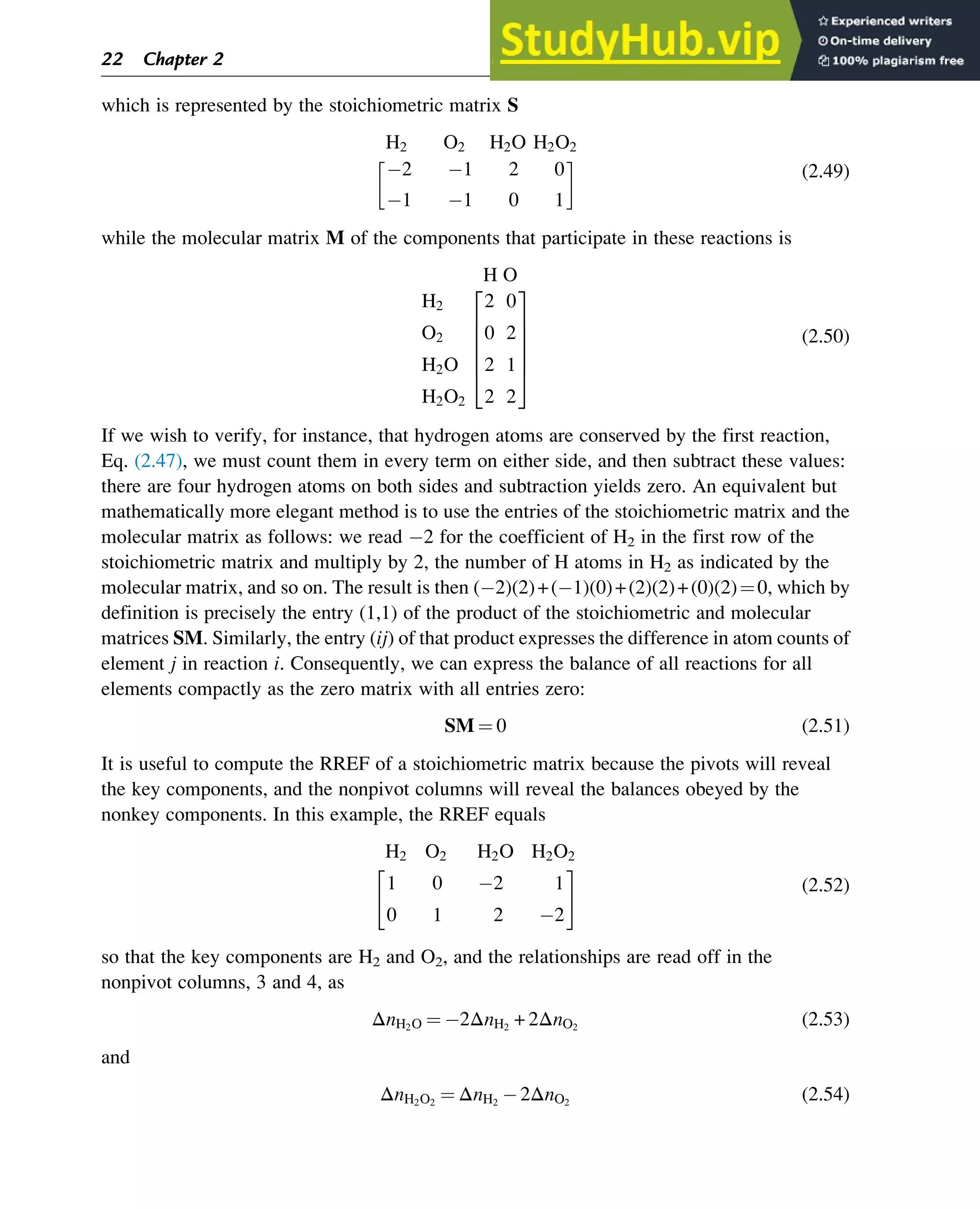 which is represented by the stoichiometric matrix S
H2 O2 H2O H2O2
2 1 2 0
1 1 0 1
 
(2.49)
while the molecular matrix M of the components that participate in these reactions is
H O
H2
O2
H2O
H2O2
2 0
0 2
2 1
2 2
2
6
6
6
6
4
3
7
7
7
7
5
(2.50)
If we wish to verify, for instance, that hydrogen atoms are conserved by the first reaction,
Eq. (2.47), we must count them in every term on either side, and then subtract these values:
there are four hydrogen atoms on both sides and subtraction yields zero. An equivalent but
mathematically more elegant method is to use the entries of the stoichiometric matrix and the
molecular matrix as follows: we read 2 for the coefficient of H2 in the first row of the
stoichiometric matrix and multiply by 2, the number of H atoms in H2 as indicated by the
molecular matrix, and so on. The result is then ( 2)(2)+( 1)(0)+(2)(2)+(0)(2)¼0, which by
definition is precisely the entry (1,1) of the product of the stoichiometric and molecular
matrices SM. Similarly, the entry (ij) of that product expresses the difference in atom counts of
element j in reaction i. Consequently, we can express the balance of all reactions for all
elements compactly as the zero matrix with all entries zero:
SM ¼ 0 (2.51)
It is useful to compute the RREF of a stoichiometric matrix because the pivots will reveal
the key components, and the nonpivot columns will reveal the balances obeyed by the
nonkey components. In this example, the RREF equals
H2 O2 H2O H2O2
1 0 2 1
0 1 2 2
 #
(2.52)
so that the key components are H2 and O2, and the relationships are read off in the
nonpivot columns, 3 and 4, as
ΔnH2O ¼ 2ΔnH2
+ 2ΔnO2
(2.53)
and
ΔnH2O2
¼ ΔnH2
2ΔnO2
(2.54)
22 Chapter 2
 