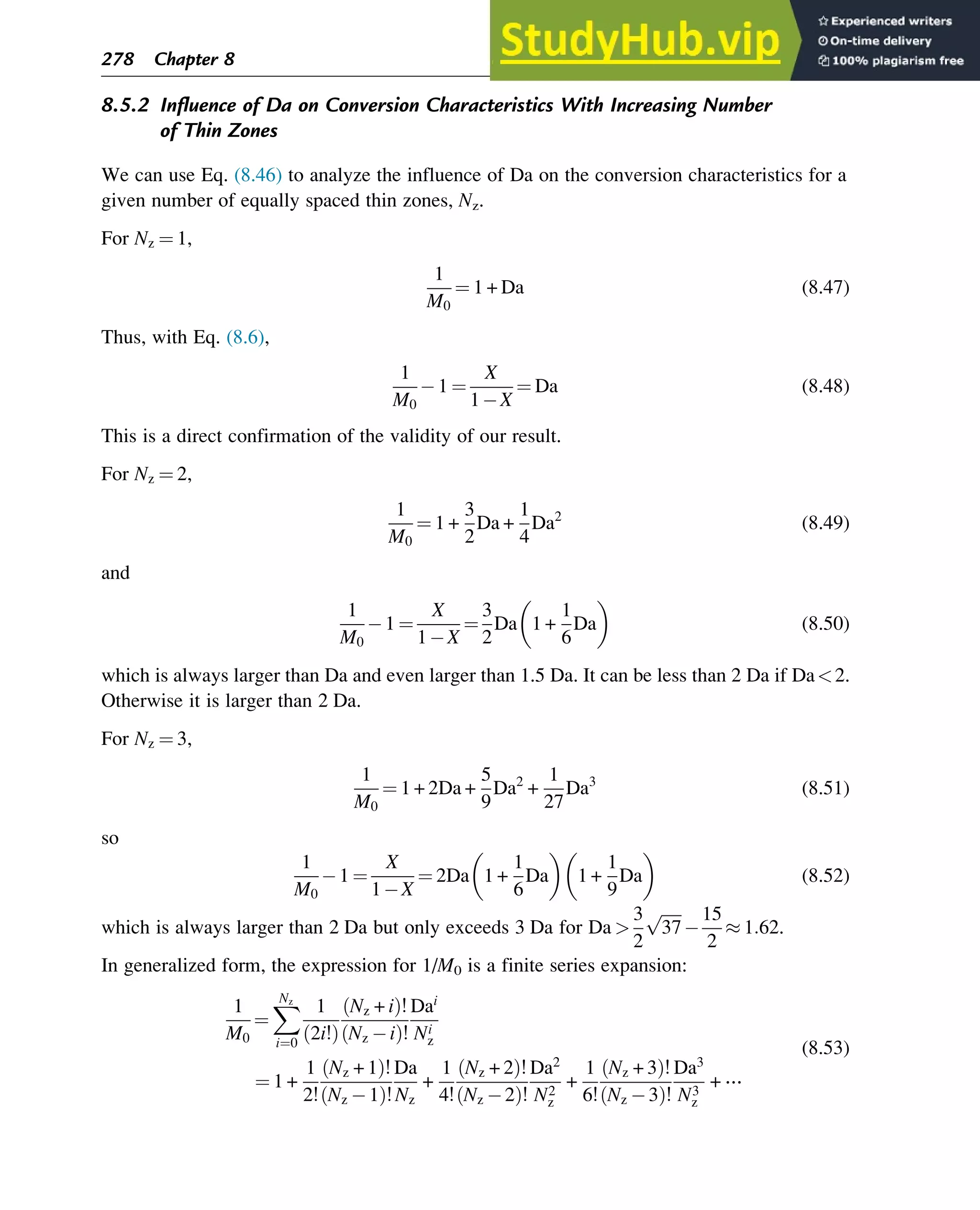 8.5.2 Influence of Da on Conversion Characteristics With Increasing Number
of Thin Zones
We can use Eq. (8.46) to analyze the influence of Da on the conversion characteristics for a
given number of equally spaced thin zones, Nz.
For Nz ¼ 1,
1
M0
¼ 1 + Da (8.47)
Thus, with Eq. (8.6),
1
M0
1 ¼
X
1 X
¼ Da (8.48)
This is a direct confirmation of the validity of our result.
For Nz ¼ 2,
1
M0
¼ 1 +
3
2
Da +
1
4
Da2
(8.49)
and
1
M0
1 ¼
X
1 X
¼
3
2
Da 1 +
1
6
Da
 
(8.50)
which is always larger than Da and even larger than 1.5 Da. It can be less than 2 Da if Da2.
Otherwise it is larger than 2 Da.
For Nz ¼ 3,
1
M0
¼ 1 + 2Da +
5
9
Da2
+
1
27
Da3
(8.51)
so
1
M0
1 ¼
X
1 X
¼ 2Da 1 +
1
6
Da
 
1 +
1
9
Da
 
(8.52)
which is always larger than 2 Da but only exceeds 3 Da for Da 
3
2
ﬃﬃﬃﬃﬃ
37
p 15
2
 1:62.
In generalized form, the expression for 1/M0 is a finite series expansion:
1
M0
¼
X
Nz
i¼0
1
2i!
ð Þ
Nz + i
ð Þ!
Nz i
ð Þ!
Dai
Ni
z
¼ 1 +
1
2!
Nz + 1
ð Þ!
Nz 1
ð Þ!
Da
Nz
+
1
4!
Nz + 2
ð Þ!
Nz 2
ð Þ!
Da2
N2
z
+
1
6!
Nz + 3
ð Þ!
Nz 3
ð Þ!
Da3
N3
z
+ ⋯
(8.53)
278 Chapter 8
 