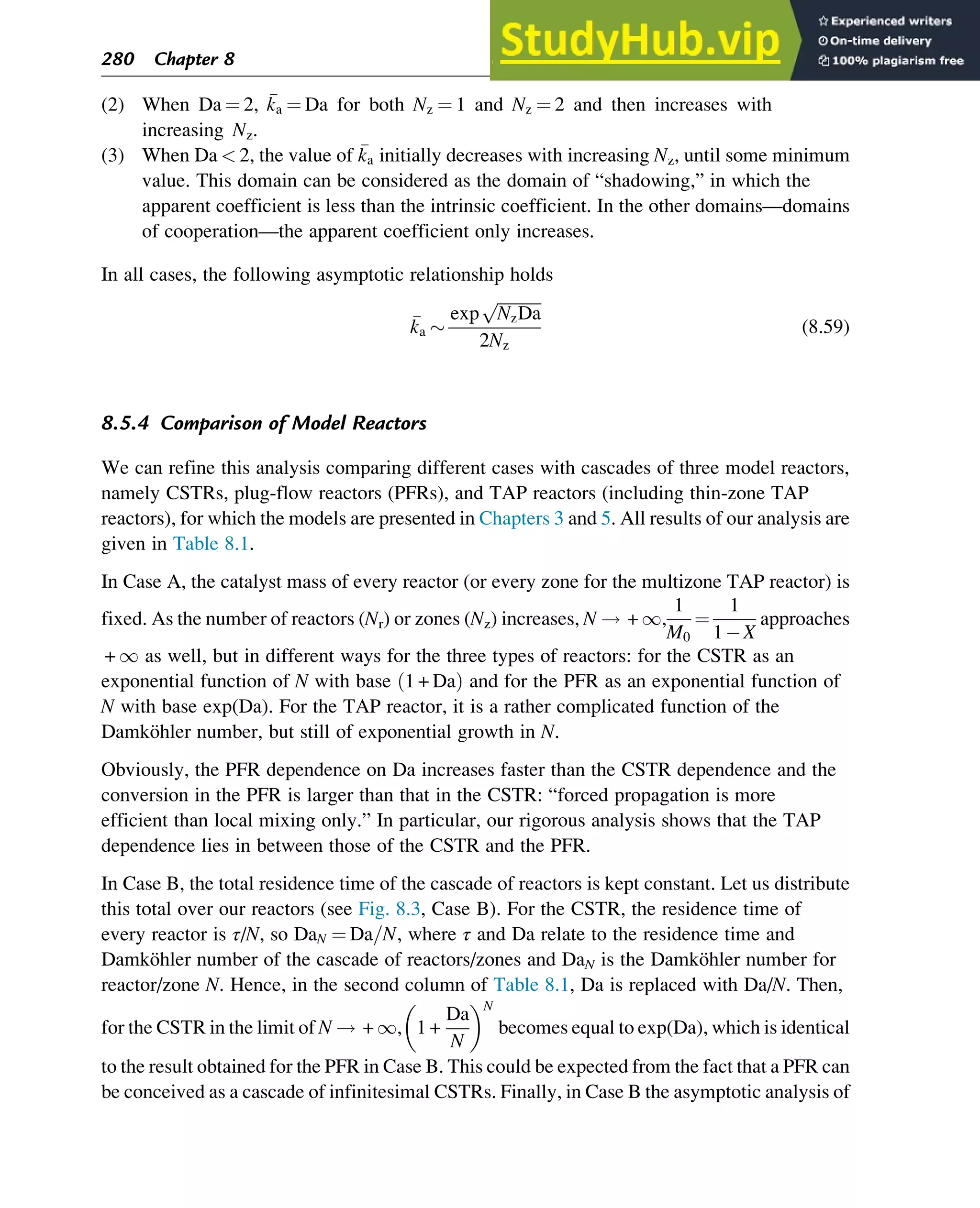 (2) When Da ¼ 2, 
ka ¼ Da for both Nz ¼ 1 and Nz ¼ 2 and then increases with
increasing Nz.
(3) When Da  2, the value of 
ka initially decreases with increasing Nz, until some minimum
value. This domain can be considered as the domain of “shadowing,” in which the
apparent coefficient is less than the intrinsic coefficient. In the other domains—domains
of cooperation—the apparent coefficient only increases.
In all cases, the following asymptotic relationship holds

ka 
exp
ﬃﬃﬃﬃﬃﬃﬃﬃﬃﬃﬃ
NzDa
p
2Nz
(8.59)
8.5.4 Comparison of Model Reactors
We can refine this analysis comparing different cases with cascades of three model reactors,
namely CSTRs, plug-flow reactors (PFRs), and TAP reactors (including thin-zone TAP
reactors), for which the models are presented in Chapters 3 and 5. All results of our analysis are
given in Table 8.1.
In Case A, the catalyst mass of every reactor (or every zone for the multizone TAP reactor) is
fixed. As the number of reactors (Nr) or zones (Nz) increases, N ! + 1,
1
M0
¼
1
1 X
approaches
+ 1 as well, but in different ways for the three types of reactors: for the CSTR as an
exponential function of N with base 1 + Da
ð Þ and for the PFR as an exponential function of
N with base exp(Da). For the TAP reactor, it is a rather complicated function of the
Damköhler number, but still of exponential growth in N.
Obviously, the PFR dependence on Da increases faster than the CSTR dependence and the
conversion in the PFR is larger than that in the CSTR: “forced propagation is more
efficient than local mixing only.” In particular, our rigorous analysis shows that the TAP
dependence lies in between those of the CSTR and the PFR.
In Case B, the total residence time of the cascade of reactors is kept constant. Let us distribute
this total over our reactors (see Fig. 8.3, Case B). For the CSTR, the residence time of
every reactor is τ/N, so DaN ¼ Da=N, where τ and Da relate to the residence time and
Damköhler number of the cascade of reactors/zones and DaN is the Damköhler number for
reactor/zone N. Hence, in the second column of Table 8.1, Da is replaced with Da/N. Then,
for the CSTR in the limit of N ! + 1, 1 +
Da
N
 N
becomes equal to exp(Da), which is identical
to the result obtained for the PFR in Case B. This could be expected from the fact that a PFR can
be conceived as a cascade of infinitesimal CSTRs. Finally, in Case B the asymptotic analysis of
280 Chapter 8
 