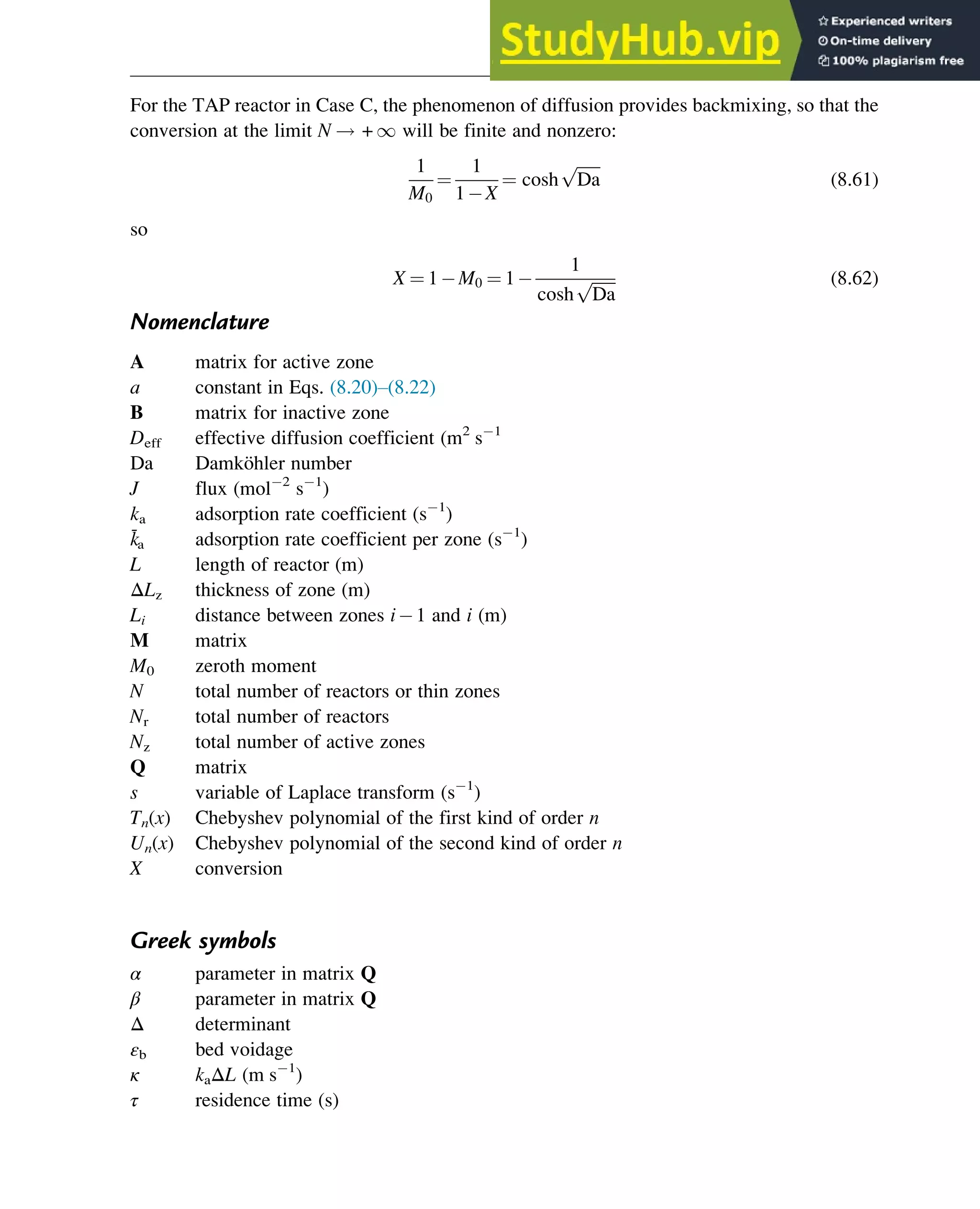For the TAP reactor in Case C, the phenomenon of diffusion provides backmixing, so that the
conversion at the limit N ! + 1 will be finite and nonzero:
1
M0
¼
1
1 X
¼ cosh
ﬃﬃﬃﬃﬃﬃ
Da
p
(8.61)
so
X ¼ 1 M0 ¼ 1
1
cosh
ﬃﬃﬃﬃﬃﬃ
Da
p (8.62)
Nomenclature
A matrix for active zone
a constant in Eqs. (8.20)–(8.22)
B matrix for inactive zone
Deff effective diffusion coefficient (m2
s 1
Da Damköhler number
J flux (mol 2
s 1
)
ka adsorption rate coefficient (s 1
)
k̄a adsorption rate coefficient per zone (s 1
)
L length of reactor (m)
ΔLz thickness of zone (m)
Li distance between zones i 1 and i (m)
M matrix
M0 zeroth moment
N total number of reactors or thin zones
Nr total number of reactors
Nz total number of active zones
Q matrix
s variable of Laplace transform (s 1
)
Tn(x) Chebyshev polynomial of the first kind of order n
Un(x) Chebyshev polynomial of the second kind of order n
X conversion
Greek symbols
α parameter in matrix Q
β parameter in matrix Q
Δ determinant
εb bed voidage
κ kaΔL (m s 1
)
τ residence time (s)
Optimization of Multizone Configurations 283
 