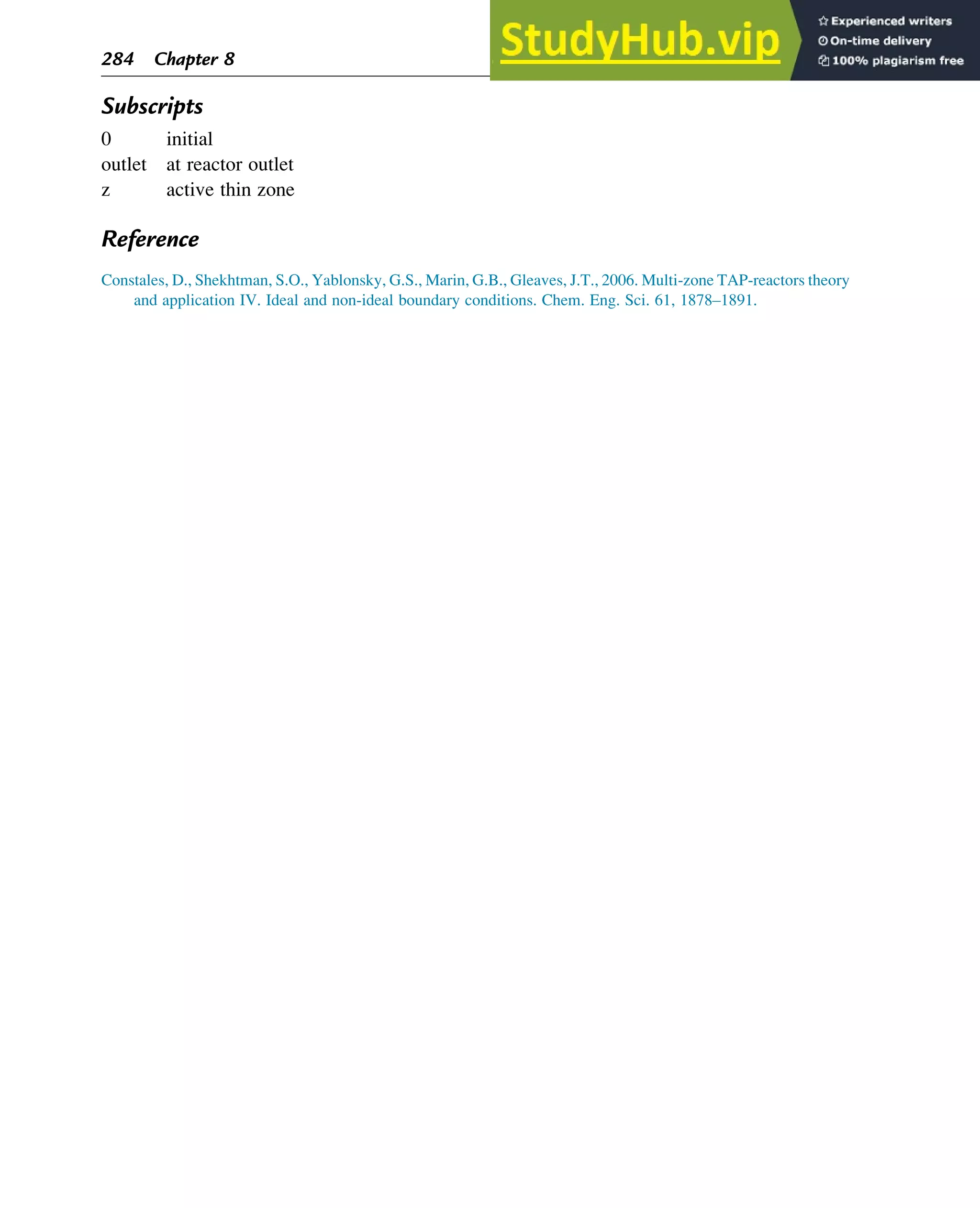 Subscripts
0 initial
outlet at reactor outlet
z active thin zone
Reference
Constales, D., Shekhtman, S.O., Yablonsky, G.S., Marin, G.B., Gleaves, J.T., 2006. Multi-zone TAP-reactors theory
and application IV. Ideal and non-ideal boundary conditions. Chem. Eng. Sci. 61, 1878–1891.
284 Chapter 8
 