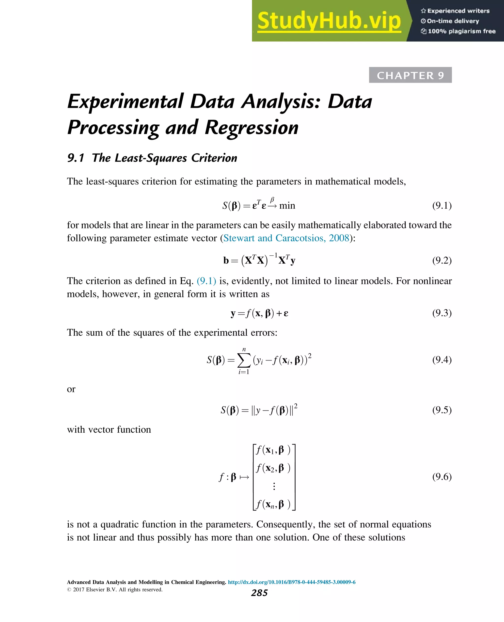 CHAPTER 9
Experimental Data Analysis: Data
Processing and Regression
9.1 The Least-Squares Criterion
The least-squares criterion for estimating the parameters in mathematical models,
S β
ð Þ ¼ εT
ε!
β
min (9.1)
for models that are linear in the parameters can be easily mathematically elaborated toward the
following parameter estimate vector (Stewart and Caracotsios, 2008):
b ¼ XT
X
 1
XT
y (9.2)
The criterion as defined in Eq. (9.1) is, evidently, not limited to linear models. For nonlinear
models, however, in general form it is written as
y ¼ f x, β
ð Þ + ε (9.3)
The sum of the squares of the experimental errors:
S β
ð Þ ¼
X
n
i¼1
yi f xi, β
ð Þ
ð Þ2
(9.4)
or
S β
ð Þ ¼ yf β
ð Þ
k k2
(9.5)
with vector function
f : β 7!
f x1,β
ð Þ
f x2,β
ð Þ
⋮
f xn,β
ð Þ
2
6
6
6
6
6
4
3
7
7
7
7
7
5
(9.6)
is not a quadratic function in the parameters. Consequently, the set of normal equations
is not linear and thus possibly has more than one solution. One of these solutions
Advanced Data Analysis and Modelling in Chemical Engineering. http://dx.doi.org/10.1016/B978-0-444-59485-3.00009-6
# 2017 Elsevier B.V. All rights reserved.
285
 