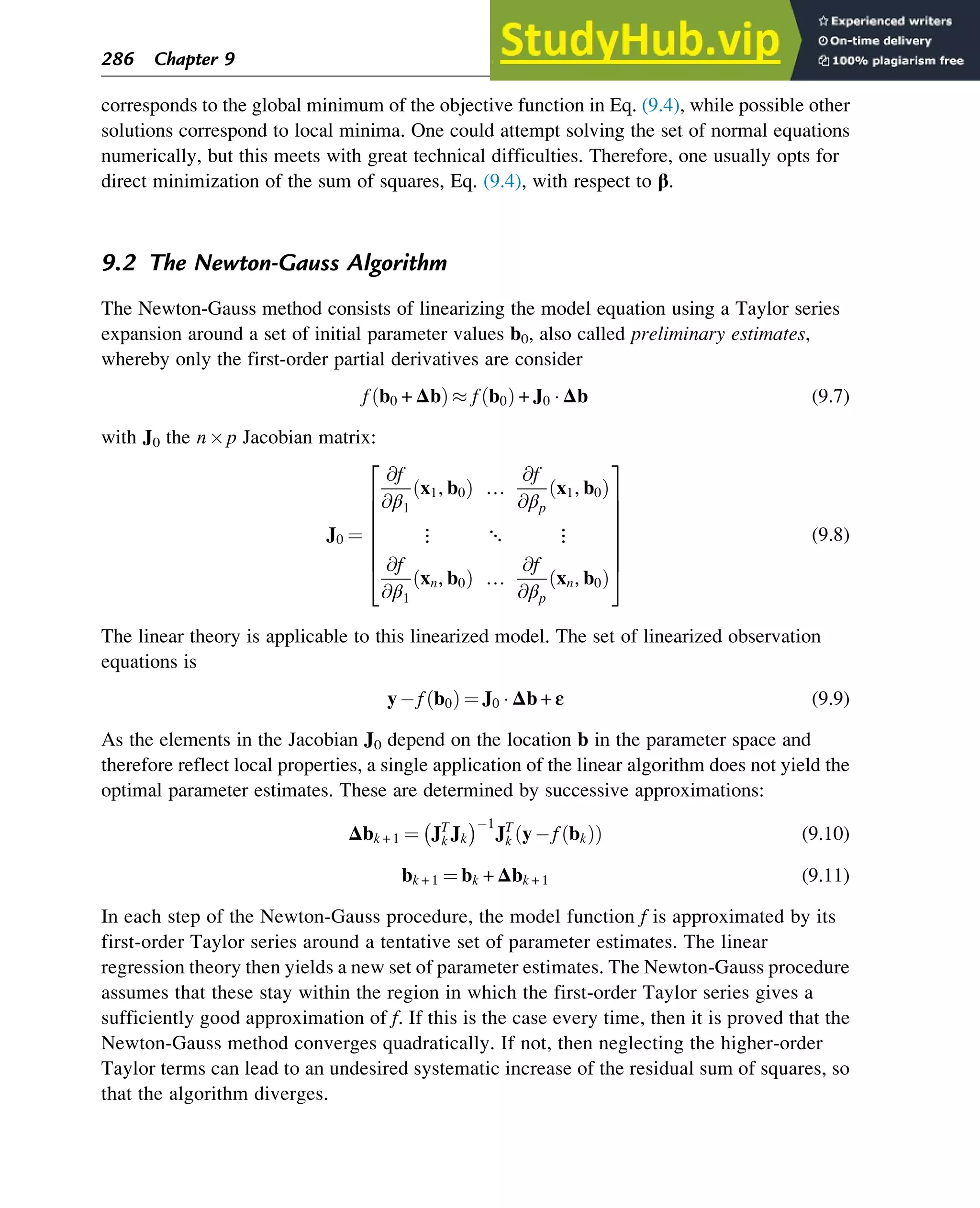 corresponds to the global minimum of the objective function in Eq. (9.4), while possible other
solutions correspond to local minima. One could attempt solving the set of normal equations
numerically, but this meets with great technical difficulties. Therefore, one usually opts for
direct minimization of the sum of squares, Eq. (9.4), with respect to β.
9.2 The Newton-Gauss Algorithm
The Newton-Gauss method consists of linearizing the model equation using a Taylor series
expansion around a set of initial parameter values b0, also called preliminary estimates,
whereby only the first-order partial derivatives are consider
f b0 + Δb
ð Þ  f b0
ð Þ + J0  Δb (9.7)
with J0 the np Jacobian matrix:
J0 ¼
@f
@β1
x1, b0
ð Þ …
@f
@βp
x1, b0
ð Þ
⋮ ⋱ ⋮
@f
@β1
xn, b0
ð Þ …
@f
@βp
xn, b0
ð Þ
2
6
6
6
6
6
6
4
3
7
7
7
7
7
7
5
(9.8)
The linear theory is applicable to this linearized model. The set of linearized observation
equations is
yf b0
ð Þ ¼ J0  Δb + ε (9.9)
As the elements in the Jacobian J0 depend on the location b in the parameter space and
therefore reflect local properties, a single application of the linear algorithm does not yield the
optimal parameter estimates. These are determined by successive approximations:
Δbk + 1 ¼ JT
k Jk
 1
JT
k yf bk
ð Þ
ð Þ (9.10)
bk + 1 ¼ bk + Δbk + 1 (9.11)
In each step of the Newton-Gauss procedure, the model function f is approximated by its
first-order Taylor series around a tentative set of parameter estimates. The linear
regression theory then yields a new set of parameter estimates. The Newton-Gauss procedure
assumes that these stay within the region in which the first-order Taylor series gives a
sufficiently good approximation of f. If this is the case every time, then it is proved that the
Newton-Gauss method converges quadratically. If not, then neglecting the higher-order
Taylor terms can lead to an undesired systematic increase of the residual sum of squares, so
that the algorithm diverges.
286 Chapter 9
 