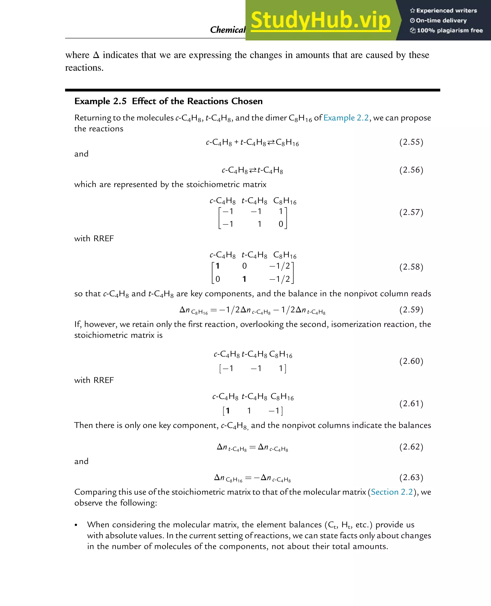 where Δ indicates that we are expressing the changes in amounts that are caused by these
reactions.
Example 2.5 Effect of the Reactions Chosen
Returning to the molecules c-C4H8, t-C4H8, and the dimer C8H16 of Example 2.2, we can propose
the reactions
c-C4H8 + t-C4H8C8H16 (2.55)
and
c-C4H8t-C4H8 (2.56)
which are represented by the stoichiometric matrix
c-C4H8 t-C4H8 C8H16
1 1 1
1 1 0
 
(2.57)
with RREF
c-C4H8 t-C4H8 C8H16
1 0 1=2
0 1 1=2
 
(2.58)
so that c-C4H8 and t-C4H8 are key components, and the balance in the nonpivot column reads
Δn C8H16
¼ 1=2Δn c-C4H8
1=2Δn t-C4H8
(2.59)
If, however, we retain only the first reaction, overlooking the second, isomerization reaction, the
stoichiometric matrix is
c-C4H8 t-C4H8 C8H16
1 1 1
½ Š
(2.60)
with RREF
c-C4H8 t-C4H8 C8H16
1 1 1
½ Š
(2.61)
Then there is only one key component, c-C4H8, and the nonpivot columns indicate the balances
Δn t-C4H8
¼ Δn c-C4H8
(2.62)
and
Δn C8H16
¼ Δn c-C4H8
(2.63)
Comparing this use of the stoichiometric matrix to that of the molecular matrix (Section 2.2), we
observe the following:
• When considering the molecular matrix, the element balances (Ct, Ht, etc.) provide us
with absolute values. In the current setting of reactions, we can state facts only about changes
in the number of molecules of the components, not about their total amounts.
Chemical Composition and Structure: Linear Algebra 23
 