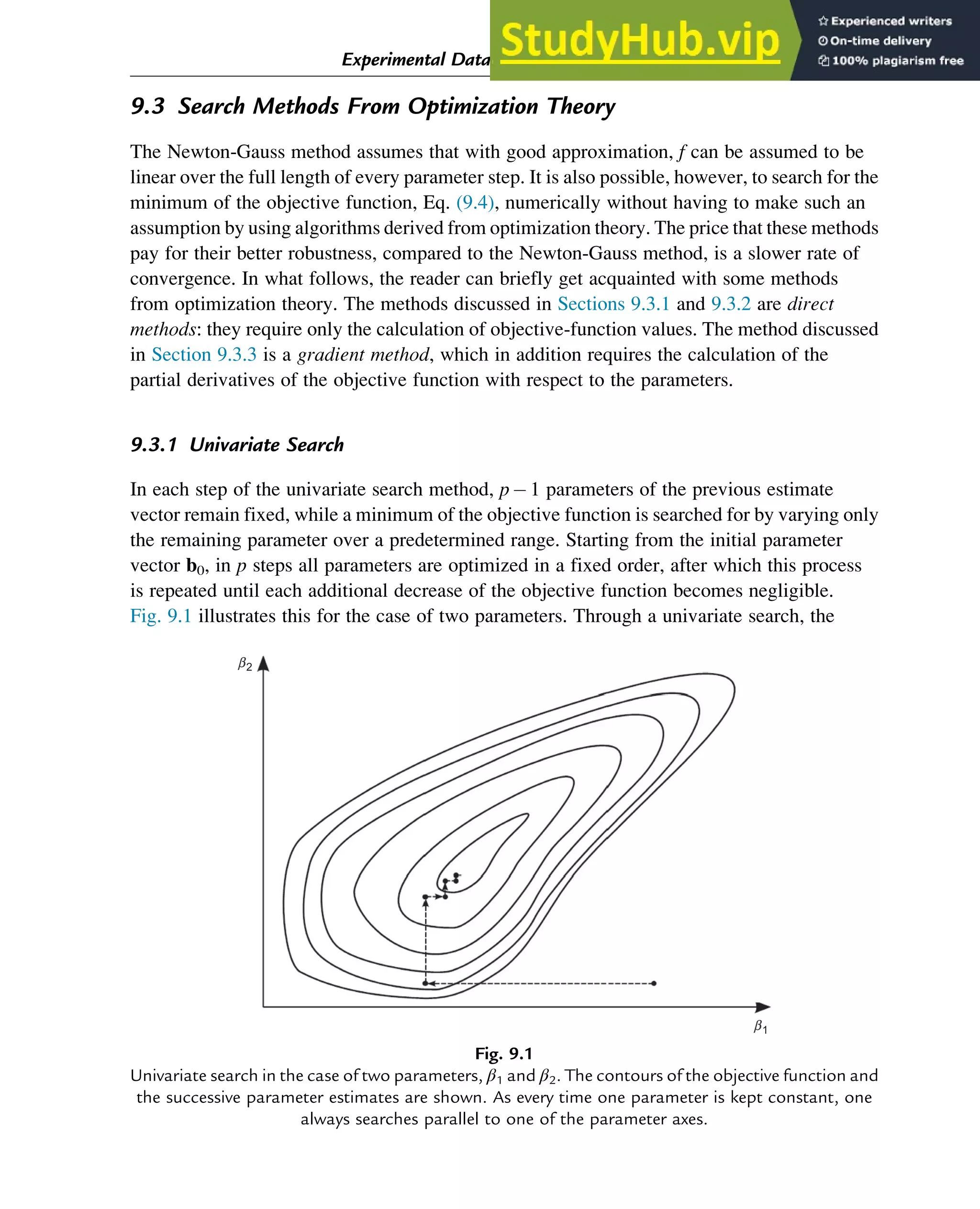9.3 Search Methods From Optimization Theory
The Newton-Gauss method assumes that with good approximation, f can be assumed to be
linear over the full length of every parameter step. It is also possible, however, to search for the
minimum of the objective function, Eq. (9.4), numerically without having to make such an
assumption by using algorithms derived from optimization theory. The price that these methods
pay for their better robustness, compared to the Newton-Gauss method, is a slower rate of
convergence. In what follows, the reader can briefly get acquainted with some methods
from optimization theory. The methods discussed in Sections 9.3.1 and 9.3.2 are direct
methods: they require only the calculation of objective-function values. The method discussed
in Section 9.3.3 is a gradient method, which in addition requires the calculation of the
partial derivatives of the objective function with respect to the parameters.
9.3.1 Univariate Search
In each step of the univariate search method, p1 parameters of the previous estimate
vector remain fixed, while a minimum of the objective function is searched for by varying only
the remaining parameter over a predetermined range. Starting from the initial parameter
vector b0, in p steps all parameters are optimized in a fixed order, after which this process
is repeated until each additional decrease of the objective function becomes negligible.
Fig. 9.1 illustrates this for the case of two parameters. Through a univariate search, the
b2
b1
Fig. 9.1
Univariate search in the case of two parameters, β1 and β2. The contours of the objective function and
the successive parameter estimates are shown. As every time one parameter is kept constant, one
always searches parallel to one of the parameter axes.
Experimental Data Analysis: Data Processing and Regression 287
 