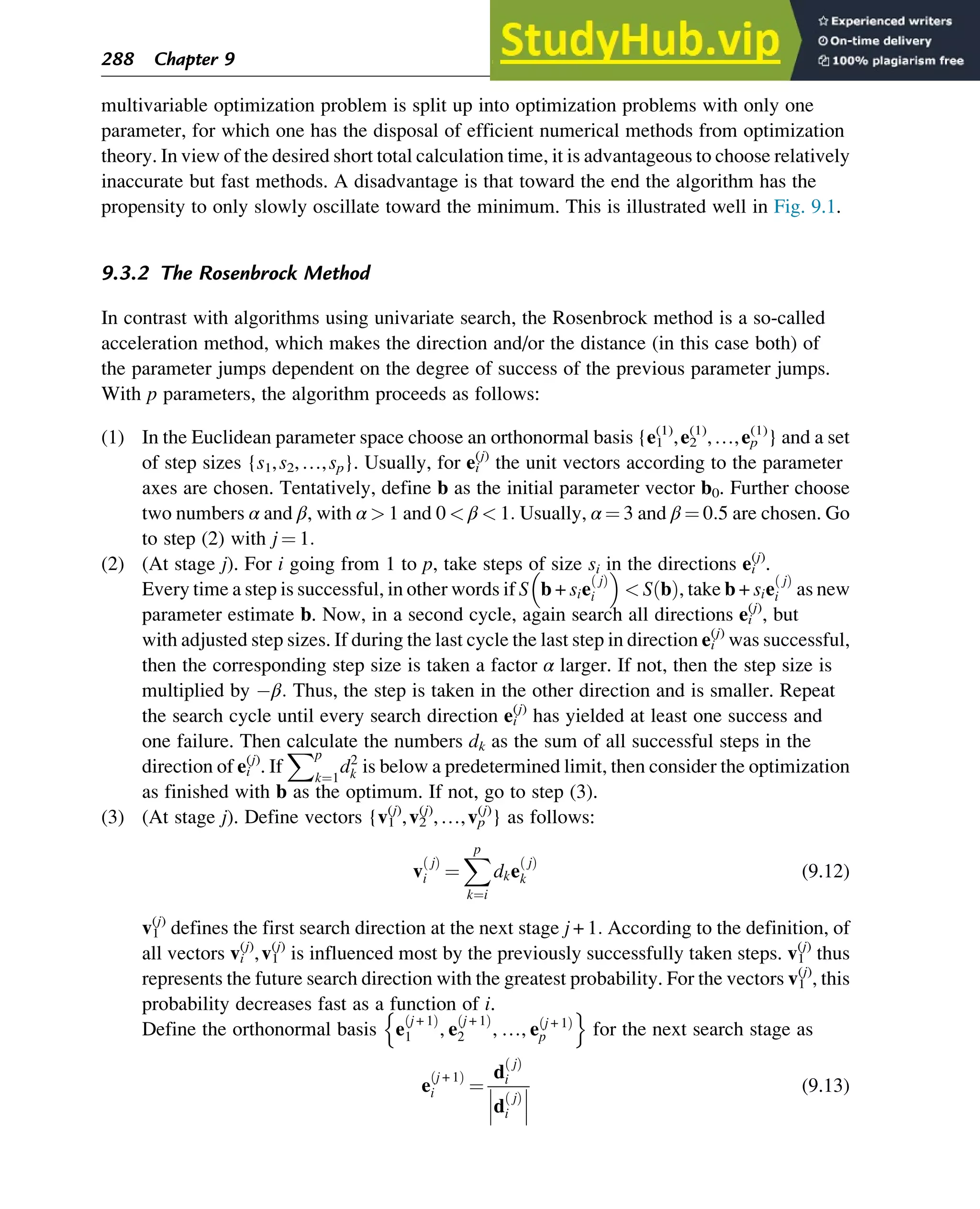 multivariable optimization problem is split up into optimization problems with only one
parameter, for which one has the disposal of efficient numerical methods from optimization
theory. In view of the desired short total calculation time, it is advantageous to choose relatively
inaccurate but fast methods. A disadvantage is that toward the end the algorithm has the
propensity to only slowly oscillate toward the minimum. This is illustrated well in Fig. 9.1.
9.3.2 The Rosenbrock Method
In contrast with algorithms using univariate search, the Rosenbrock method is a so-called
acceleration method, which makes the direction and/or the distance (in this case both) of
the parameter jumps dependent on the degree of success of the previous parameter jumps.
With p parameters, the algorithm proceeds as follows:
(1) In the Euclidean parameter space choose an orthonormal basis {e1
(1)
,e2
(1)
,…,ep
(1)
} and a set
of step sizes {s1,s2,…,sp}. Usually, for ei
(j)
the unit vectors according to the parameter
axes are chosen. Tentatively, define b as the initial parameter vector b0. Further choose
two numbers α and β, with α  1 and 0  β  1: Usually, α ¼ 3 and β ¼ 0:5 are chosen. Go
to step (2) with j ¼ 1:
(2) (At stage j). For i going from 1 to p, take steps of size si in the directions ei
(j)
.
Every time a step is successful, in other words if S b + sie
j
ð Þ
i
 
 S b
ð Þ, take b + sie
j
ð Þ
i as new
parameter estimate b. Now, in a second cycle, again search all directions ei
(j)
, but
with adjusted step sizes. If during the last cycle the last step in direction ei
(j)
was successful,
then the corresponding step size is taken a factor α larger. If not, then the step size is
multiplied by β: Thus, the step is taken in the other direction and is smaller. Repeat
the search cycle until every search direction ei
(j)
has yielded at least one success and
one failure. Then calculate the numbers dk as the sum of all successful steps in the
direction of ei
(j)
. If
Xp
k¼1
d2
k is below a predetermined limit, then consider the optimization
as finished with b as the optimum. If not, go to step (3).
(3) (At stage j). Define vectors {v1
(j)
,v2
(j)
,…,vp
(j)
} as follows:
v
j
ð Þ
i ¼
X
p
k¼i
dke
j
ð Þ
k (9.12)
v1
(j)
defines the first search direction at the next stage j + 1: According to the definition, of
all vectors vi
(j)
,v1
(j)
is influenced most by the previously successfully taken steps. v1
(j)
thus
represents the future search direction with the greatest probability. For the vectors v1
(j)
, this
probability decreases fast as a function of i.
Define the orthonormal basis e
j + 1
ð Þ
1 , e
j + 1
ð Þ
2 , …, e j + 1
ð Þ
p
n o
for the next search stage as
e
j + 1
ð Þ
i ¼
d
j
ð Þ
i
d
j
ð Þ
i






(9.13)
288 Chapter 9
 