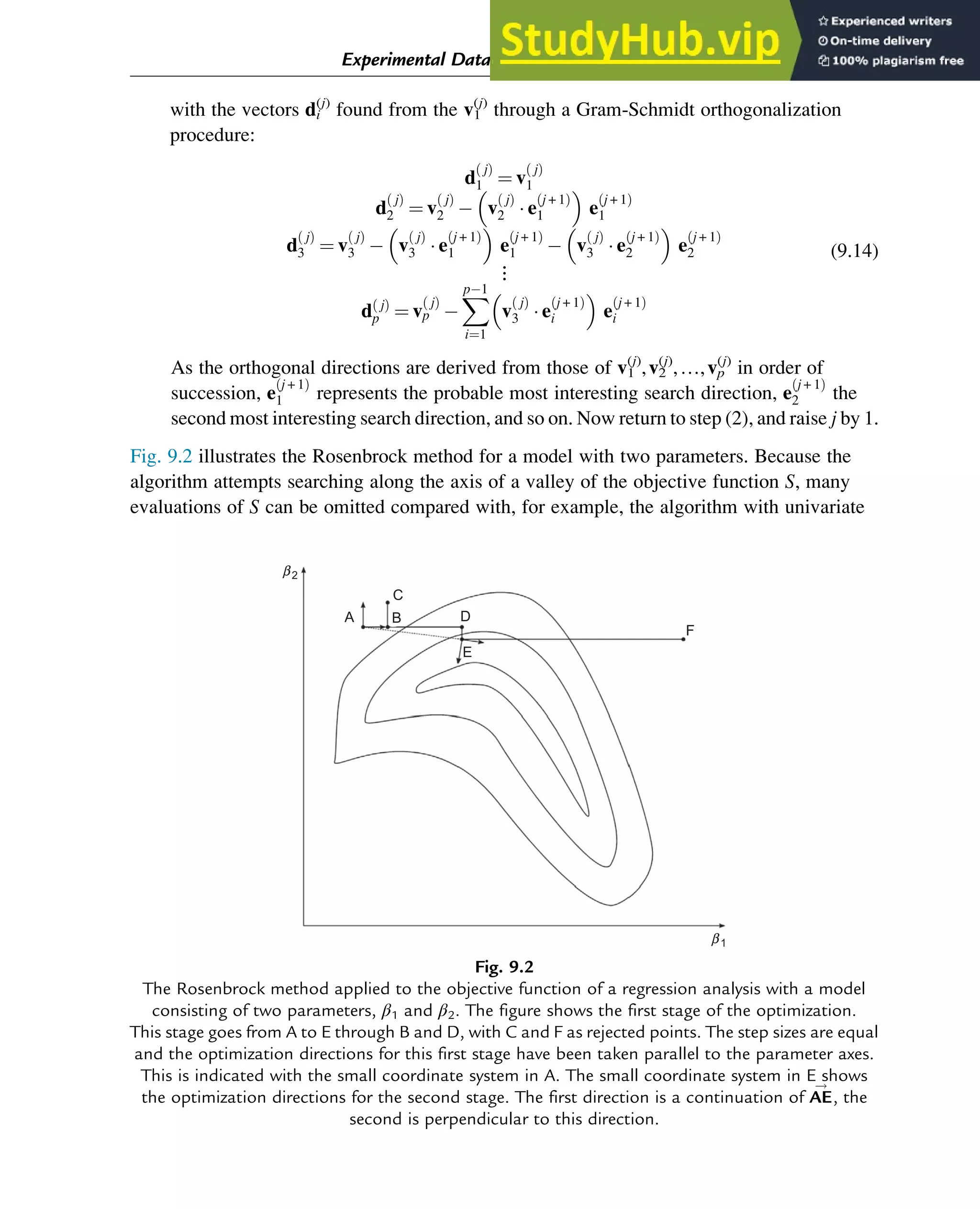 with the vectors di
(j)
found from the v1
(j)
through a Gram-Schmidt orthogonalization
procedure:
d
j
ð Þ
1 ¼ v
j
ð Þ
1
d
j
ð Þ
2 ¼ v
j
ð Þ
2  v
j
ð Þ
2  e
j + 1
ð Þ
1
 
e
j + 1
ð Þ
1
d
j
ð Þ
3 ¼ v
j
ð Þ
3  v
j
ð Þ
3  e
j + 1
ð Þ
1
 
e
j + 1
ð Þ
1  v
j
ð Þ
3  e
j + 1
ð Þ
2
 
e
j + 1
ð Þ
2
⋮
d j
ð Þ
p ¼ v
j
ð Þ
p 
X
p1
i¼1
v
j
ð Þ
3  e
j + 1
ð Þ
i
 
e
j + 1
ð Þ
i
(9.14)
As the orthogonal directions are derived from those of v1
(j)
,v2
(j)
,…,vp
(j)
in order of
succession, e
j + 1
ð Þ
1 represents the probable most interesting search direction, e
j + 1
ð Þ
2 the
second most interesting search direction, and so on. Now return to step (2), and raise j by 1.
Fig. 9.2 illustrates the Rosenbrock method for a model with two parameters. Because the
algorithm attempts searching along the axis of a valley of the objective function S, many
evaluations of S can be omitted compared with, for example, the algorithm with univariate
F
b1
b2
E
D
C
B
A
Fig. 9.2
The Rosenbrock method applied to the objective function of a regression analysis with a model
consisting of two parameters, β1 and β2. The figure shows the first stage of the optimization.
This stage goes from A to E through B and D, with C and F as rejected points. The step sizes are equal
and the optimization directions for this first stage have been taken parallel to the parameter axes.
This is indicated with the small coordinate system in A. The small coordinate system in E shows
the optimization directions for the second stage. The first direction is a continuation of AE
!
, the
second is perpendicular to this direction.
Experimental Data Analysis: Data Processing and Regression 289
 