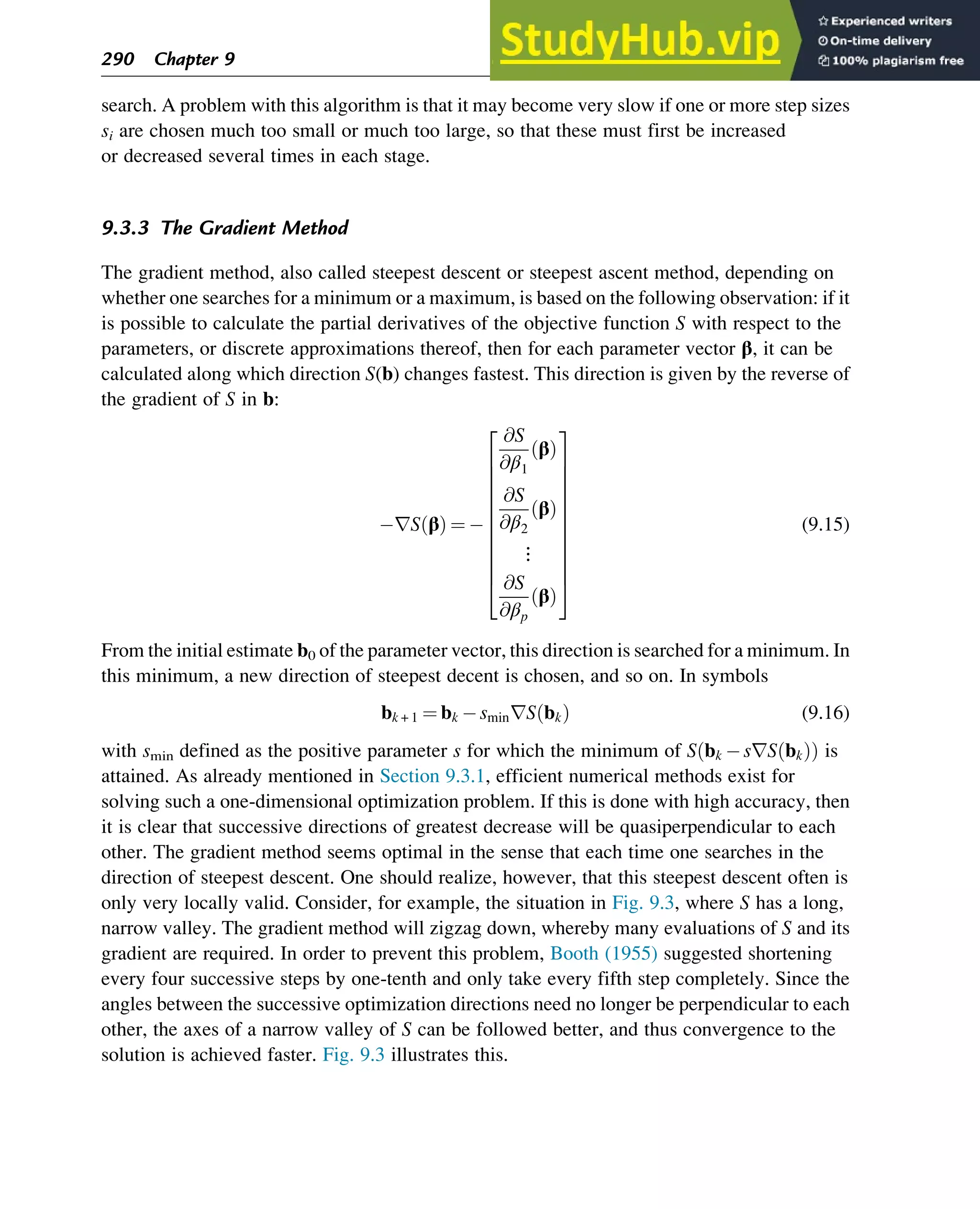 search. A problem with this algorithm is that it may become very slow if one or more step sizes
si are chosen much too small or much too large, so that these must first be increased
or decreased several times in each stage.
9.3.3 The Gradient Method
The gradient method, also called steepest descent or steepest ascent method, depending on
whether one searches for a minimum or a maximum, is based on the following observation: if it
is possible to calculate the partial derivatives of the objective function S with respect to the
parameters, or discrete approximations thereof, then for each parameter vector β, it can be
calculated along which direction S(b) changes fastest. This direction is given by the reverse of
the gradient of S in b:
rS β
ð Þ ¼ 
@S
@β1
β
ð Þ
@S
@β2
β
ð Þ
⋮
@S
@βp
β
ð Þ
2
6
6
6
6
6
6
6
6
6
6
4
3
7
7
7
7
7
7
7
7
7
7
5
(9.15)
From the initial estimate b0 of the parameter vector, this direction is searched for a minimum. In
this minimum, a new direction of steepest decent is chosen, and so on. In symbols
bk + 1 ¼ bk sminrS bk
ð Þ (9.16)
with smin defined as the positive parameter s for which the minimum of S bk srS bk
ð Þ
ð Þ is
attained. As already mentioned in Section 9.3.1, efficient numerical methods exist for
solving such a one-dimensional optimization problem. If this is done with high accuracy, then
it is clear that successive directions of greatest decrease will be quasiperpendicular to each
other. The gradient method seems optimal in the sense that each time one searches in the
direction of steepest descent. One should realize, however, that this steepest descent often is
only very locally valid. Consider, for example, the situation in Fig. 9.3, where S has a long,
narrow valley. The gradient method will zigzag down, whereby many evaluations of S and its
gradient are required. In order to prevent this problem, Booth (1955) suggested shortening
every four successive steps by one-tenth and only take every fifth step completely. Since the
angles between the successive optimization directions need no longer be perpendicular to each
other, the axes of a narrow valley of S can be followed better, and thus convergence to the
solution is achieved faster. Fig. 9.3 illustrates this.
290 Chapter 9
 