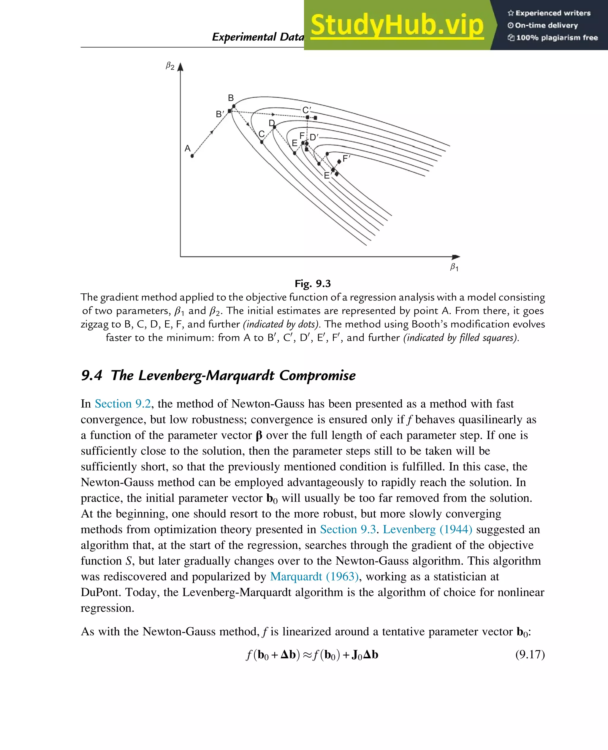 9.4 The Levenberg-Marquardt Compromise
In Section 9.2, the method of Newton-Gauss has been presented as a method with fast
convergence, but low robustness; convergence is ensured only if f behaves quasilinearly as
a function of the parameter vector β over the full length of each parameter step. If one is
sufficiently close to the solution, then the parameter steps still to be taken will be
sufficiently short, so that the previously mentioned condition is fulfilled. In this case, the
Newton-Gauss method can be employed advantageously to rapidly reach the solution. In
practice, the initial parameter vector b0 will usually be too far removed from the solution.
At the beginning, one should resort to the more robust, but more slowly converging
methods from optimization theory presented in Section 9.3. Levenberg (1944) suggested an
algorithm that, at the start of the regression, searches through the gradient of the objective
function S, but later gradually changes over to the Newton-Gauss algorithm. This algorithm
was rediscovered and popularized by Marquardt (1963), working as a statistician at
DuPont. Today, the Levenberg-Marquardt algorithm is the algorithm of choice for nonlinear
regression.
As with the Newton-Gauss method, f is linearized around a tentative parameter vector b0:
f b0 + Δb
ð Þ  f b0
ð Þ + J0Δb (9.17)
b1
b2
B
A
D
E
F D⬘
C⬘
F⬘
E⬘
C
B⬘
Fig. 9.3
The gradient method applied to the objective function of a regression analysis with a model consisting
of two parameters, β1 and β2. The initial estimates are represented by point A. From there, it goes
zigzag to B, C, D, E, F, and further (indicated by dots). The method using Booth’s modification evolves
faster to the minimum: from A to B0
, C0
, D0
, E0
, F0
, and further (indicated by filled squares).
Experimental Data Analysis: Data Processing and Regression 291
 