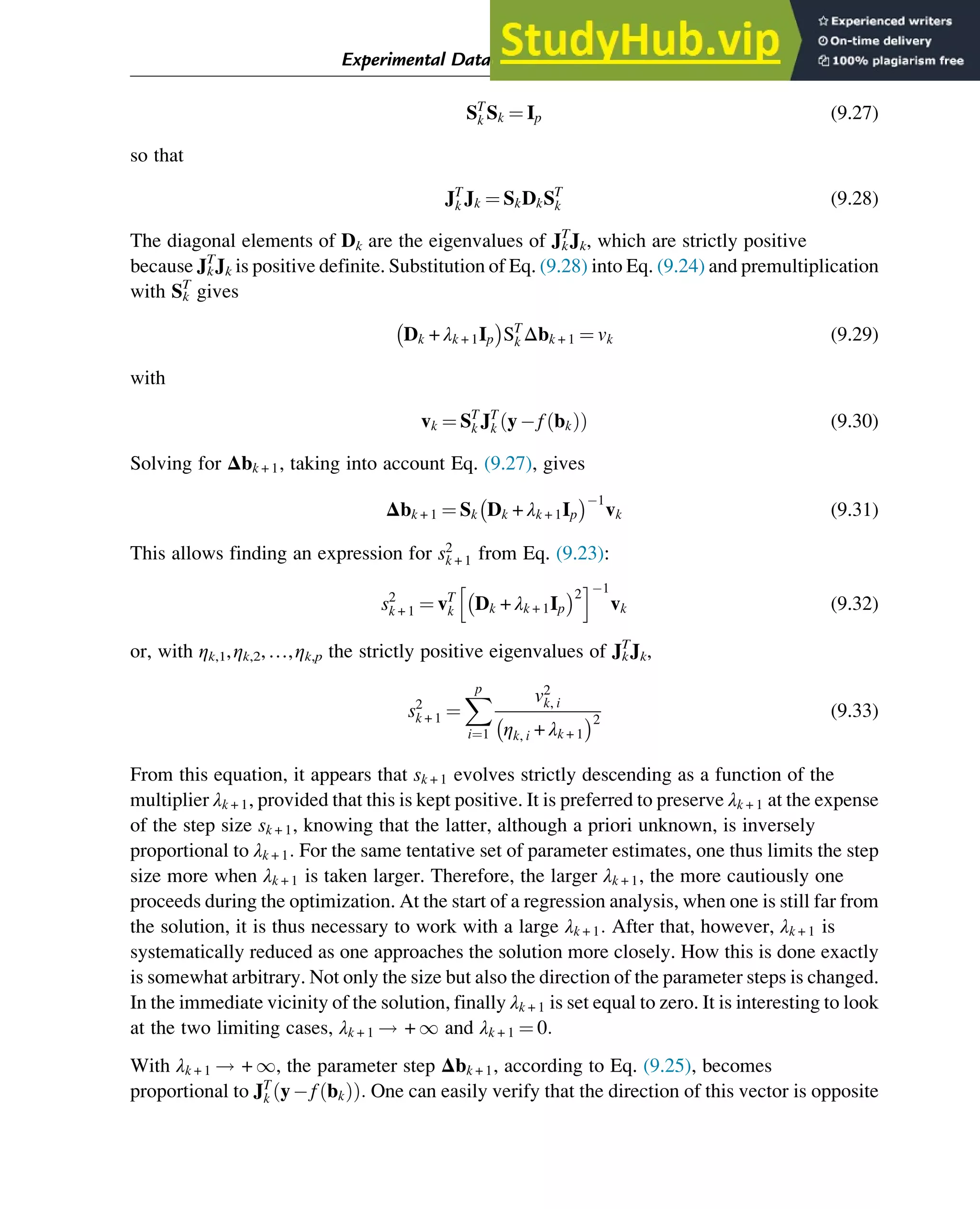 ST
k Sk ¼ Ip (9.27)
so that
JT
k Jk ¼ SkDkST
k (9.28)
The diagonal elements of Dk are the eigenvalues of Jk
T
Jk, which are strictly positive
because Jk
T
Jk is positive definite. Substitution of Eq. (9.28) into Eq. (9.24) and premultiplication
with Sk
T
gives
Dk + λk + 1Ip
 
ST
k Δbk + 1 ¼ vk (9.29)
with
vk ¼ ST
k JT
k yf bk
ð Þ
ð Þ (9.30)
Solving for Δbk + 1, taking into account Eq. (9.27), gives
Δbk + 1 ¼ Sk Dk + λk + 1Ip
 1
vk (9.31)
This allows finding an expression for s2
k + 1 from Eq. (9.23):
s2
k + 1 ¼ vT
k Dk + λk + 1Ip
 2
h i1
vk (9.32)
or, with ηk,1,ηk,2,…,ηk,p the strictly positive eigenvalues of Jk
T
Jk,
s2
k + 1 ¼
X
p
i¼1
v2
k, i
ηk, i + λk + 1
 2
(9.33)
From this equation, it appears that sk + 1 evolves strictly descending as a function of the
multiplier λk + 1, provided that this is kept positive. It is preferred to preserve λk + 1 at the expense
of the step size sk + 1, knowing that the latter, although a priori unknown, is inversely
proportional to λk + 1: For the same tentative set of parameter estimates, one thus limits the step
size more when λk + 1 is taken larger. Therefore, the larger λk + 1, the more cautiously one
proceeds during the optimization. At the start of a regression analysis, when one is still far from
the solution, it is thus necessary to work with a large λk + 1: After that, however, λk + 1 is
systematically reduced as one approaches the solution more closely. How this is done exactly
is somewhat arbitrary. Not only the size but also the direction of the parameter steps is changed.
In the immediate vicinity of the solution, finally λk + 1 is set equal to zero. It is interesting to look
at the two limiting cases, λk + 1 ! + 1 and λk + 1 ¼ 0:
With λk + 1 ! + 1, the parameter step Δbk + 1, according to Eq. (9.25), becomes
proportional to JT
k yf bk
ð Þ
ð Þ: One can easily verify that the direction of this vector is opposite
Experimental Data Analysis: Data Processing and Regression 293
 