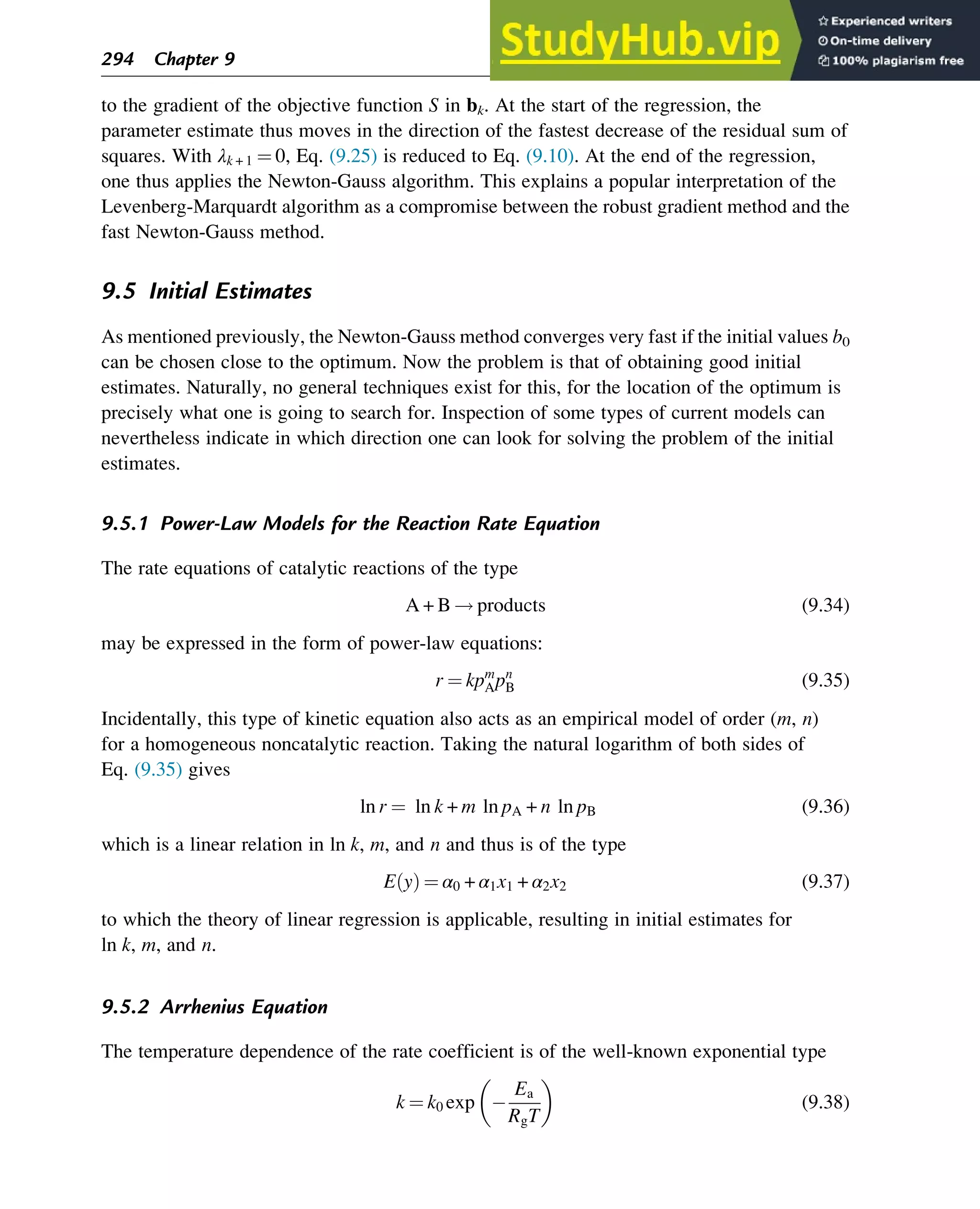 to the gradient of the objective function S in bk. At the start of the regression, the
parameter estimate thus moves in the direction of the fastest decrease of the residual sum of
squares. With λk + 1 ¼ 0, Eq. (9.25) is reduced to Eq. (9.10). At the end of the regression,
one thus applies the Newton-Gauss algorithm. This explains a popular interpretation of the
Levenberg-Marquardt algorithm as a compromise between the robust gradient method and the
fast Newton-Gauss method.
9.5 Initial Estimates
As mentioned previously, the Newton-Gauss method converges very fast if the initial values b0
can be chosen close to the optimum. Now the problem is that of obtaining good initial
estimates. Naturally, no general techniques exist for this, for the location of the optimum is
precisely what one is going to search for. Inspection of some types of current models can
nevertheless indicate in which direction one can look for solving the problem of the initial
estimates.
9.5.1 Power-Law Models for the Reaction Rate Equation
The rate equations of catalytic reactions of the type
A + B ! products (9.34)
may be expressed in the form of power-law equations:
r ¼ kpm
Apn
B (9.35)
Incidentally, this type of kinetic equation also acts as an empirical model of order (m, n)
for a homogeneous noncatalytic reaction. Taking the natural logarithm of both sides of
Eq. (9.35) gives
ln r ¼ ln k + m ln pA + n ln pB (9.36)
which is a linear relation in ln k, m, and n and thus is of the type
E y
ð Þ ¼ α0 + α1x1 + α2x2 (9.37)
to which the theory of linear regression is applicable, resulting in initial estimates for
ln k, m, and n.
9.5.2 Arrhenius Equation
The temperature dependence of the rate coefficient is of the well-known exponential type
k ¼ k0 exp 
Ea
RgT
 
(9.38)
294 Chapter 9
 