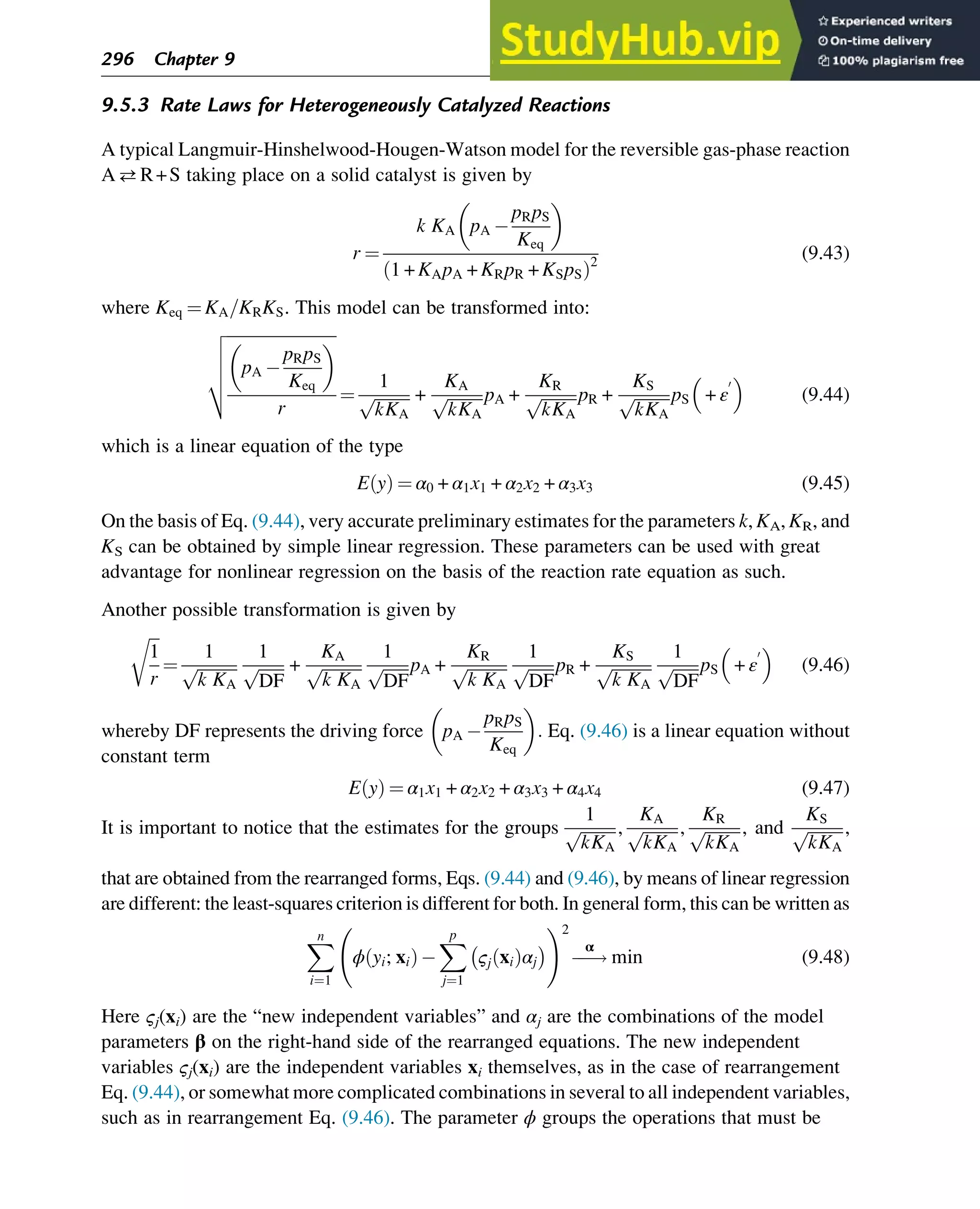 9.5.3 Rate Laws for Heterogeneously Catalyzed Reactions
A typical Langmuir-Hinshelwood-Hougen-Watson model for the reversible gas-phase reaction
AR+S taking place on a solid catalyst is given by
r ¼
k KA pA 
pRpS
Keq
 
1 + KApA + KRpR + KSpS
ð Þ2
(9.43)
where Keq ¼ KA=KRKS. This model can be transformed into:
ﬃﬃﬃﬃﬃﬃﬃﬃﬃﬃﬃﬃﬃﬃﬃﬃﬃﬃﬃﬃﬃﬃﬃﬃﬃﬃﬃ
pA 
pRpS
Keq
 
r
v
u
u
u
t
¼
1
ﬃﬃﬃﬃﬃﬃﬃﬃﬃ
kKA
p +
KA
ﬃﬃﬃﬃﬃﬃﬃﬃﬃ
kKA
p pA +
KR
ﬃﬃﬃﬃﬃﬃﬃﬃﬃ
kKA
p pR +
KS
ﬃﬃﬃﬃﬃﬃﬃﬃﬃ
kKA
p pS + ε
0
 
(9.44)
which is a linear equation of the type
E y
ð Þ ¼ α0 + α1x1 + α2x2 + α3x3 (9.45)
On the basis of Eq. (9.44), very accurate preliminary estimates for the parameters k, KA, KR, and
KS can be obtained by simple linear regression. These parameters can be used with great
advantage for nonlinear regression on the basis of the reaction rate equation as such.
Another possible transformation is given by
ﬃﬃﬃ
1
r
r
¼
1
ﬃﬃﬃﬃﬃﬃﬃﬃﬃﬃ
k KA
p
1
ﬃﬃﬃﬃﬃﬃﬃ
DF
p +
KA
ﬃﬃﬃﬃﬃﬃﬃﬃﬃﬃ
k KA
p
1
ﬃﬃﬃﬃﬃﬃﬃ
DF
p pA +
KR
ﬃﬃﬃﬃﬃﬃﬃﬃﬃﬃ
k KA
p
1
ﬃﬃﬃﬃﬃﬃﬃ
DF
p pR +
KS
ﬃﬃﬃﬃﬃﬃﬃﬃﬃﬃ
k KA
p
1
ﬃﬃﬃﬃﬃﬃﬃ
DF
p pS + ε
0
 
(9.46)
whereby DF represents the driving force pA 
pRpS
Keq
 
: Eq. (9.46) is a linear equation without
constant term
E y
ð Þ ¼ α1x1 + α2x2 + α3x3 + α4x4 (9.47)
It is important to notice that the estimates for the groups
1
ﬃﬃﬃﬃﬃﬃﬃﬃﬃ
kKA
p ,
KA
ﬃﬃﬃﬃﬃﬃﬃﬃﬃ
kKA
p ,
KR
ﬃﬃﬃﬃﬃﬃﬃﬃﬃ
kKA
p , and
KS
ﬃﬃﬃﬃﬃﬃﬃﬃﬃ
kKA
p ,
that are obtained from the rearranged forms, Eqs. (9.44) and (9.46), by means of linear regression
are different: the least-squares criterion is different for both. In general form, this can be written as
X
n
i¼1
ϕ yi; xi
ð Þ
X
p
j¼1
ςj xi
ð Þαj
 
!2
!
α
min (9.48)
Here ςj(xi) are the “new independent variables” and αj are the combinations of the model
parameters β on the right-hand side of the rearranged equations. The new independent
variables ςj(xi) are the independent variables xi themselves, as in the case of rearrangement
Eq. (9.44), or somewhat more complicated combinations in several to all independent variables,
such as in rearrangement Eq. (9.46). The parameter ϕ groups the operations that must be
296 Chapter 9
 