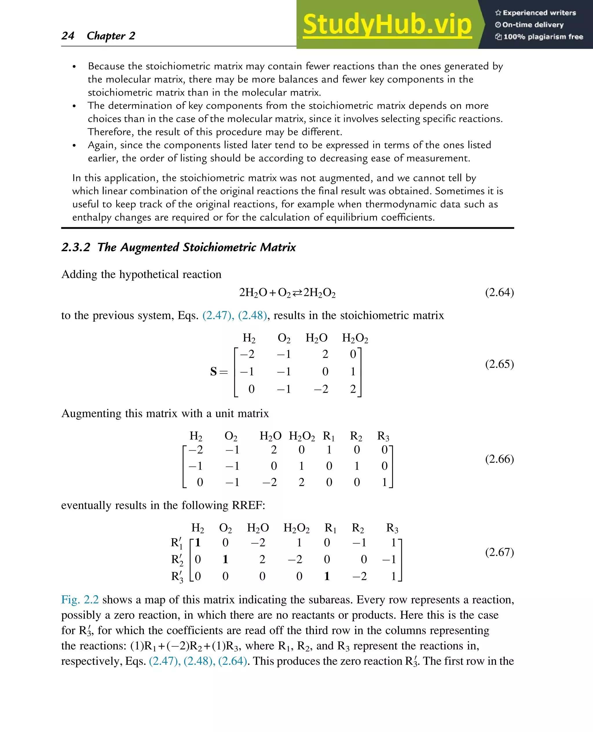 • Because the stoichiometric matrix may contain fewer reactions than the ones generated by
the molecular matrix, there may be more balances and fewer key components in the
stoichiometric matrix than in the molecular matrix.
• The determination of key components from the stoichiometric matrix depends on more
choices than in the case of the molecular matrix, since it involves selecting specific reactions.
Therefore, the result of this procedure may be different.
• Again, since the components listed later tend to be expressed in terms of the ones listed
earlier, the order of listing should be according to decreasing ease of measurement.
In this application, the stoichiometric matrix was not augmented, and we cannot tell by
which linear combination of the original reactions the final result was obtained. Sometimes it is
useful to keep track of the original reactions, for example when thermodynamic data such as
enthalpy changes are required or for the calculation of equilibrium coefficients.
2.3.2 The Augmented Stoichiometric Matrix
Adding the hypothetical reaction
2H2O + O22H2O2 (2.64)
to the previous system, Eqs. (2.47), (2.48), results in the stoichiometric matrix
H2 O2 H2O H2O2
S ¼
2 1 2 0
1 1 0 1
0 1 2 2
2
6
4
3
7
5
(2.65)
Augmenting this matrix with a unit matrix
H2 O2 H2O H2O2 R1 R2 R3
2 1 2 0 1 0 0
1 1 0 1 0 1 0
0 1 2 2 0 0 1
2
4
3
5 (2.66)
eventually results in the following RREF:
H2 O2 H2O H2O2 R1 R2 R3
R0
1
R0
2
R0
3
1 0 2 1 0 1 1
0 1 2 2 0 0 1
0 0 0 0 1 2 1
2
4
3
5 (2.67)
Fig. 2.2 shows a map of this matrix indicating the subareas. Every row represents a reaction,
possibly a zero reaction, in which there are no reactants or products. Here this is the case
for R3
0
, for which the coefficients are read off the third row in the columns representing
the reactions: (1)R1 +( 2)R2 +(1)R3, where R1, R2, and R3 represent the reactions in,
respectively, Eqs. (2.47), (2.48), (2.64). This produces the zero reaction R3
0
. The first row in the
24 Chapter 2
 