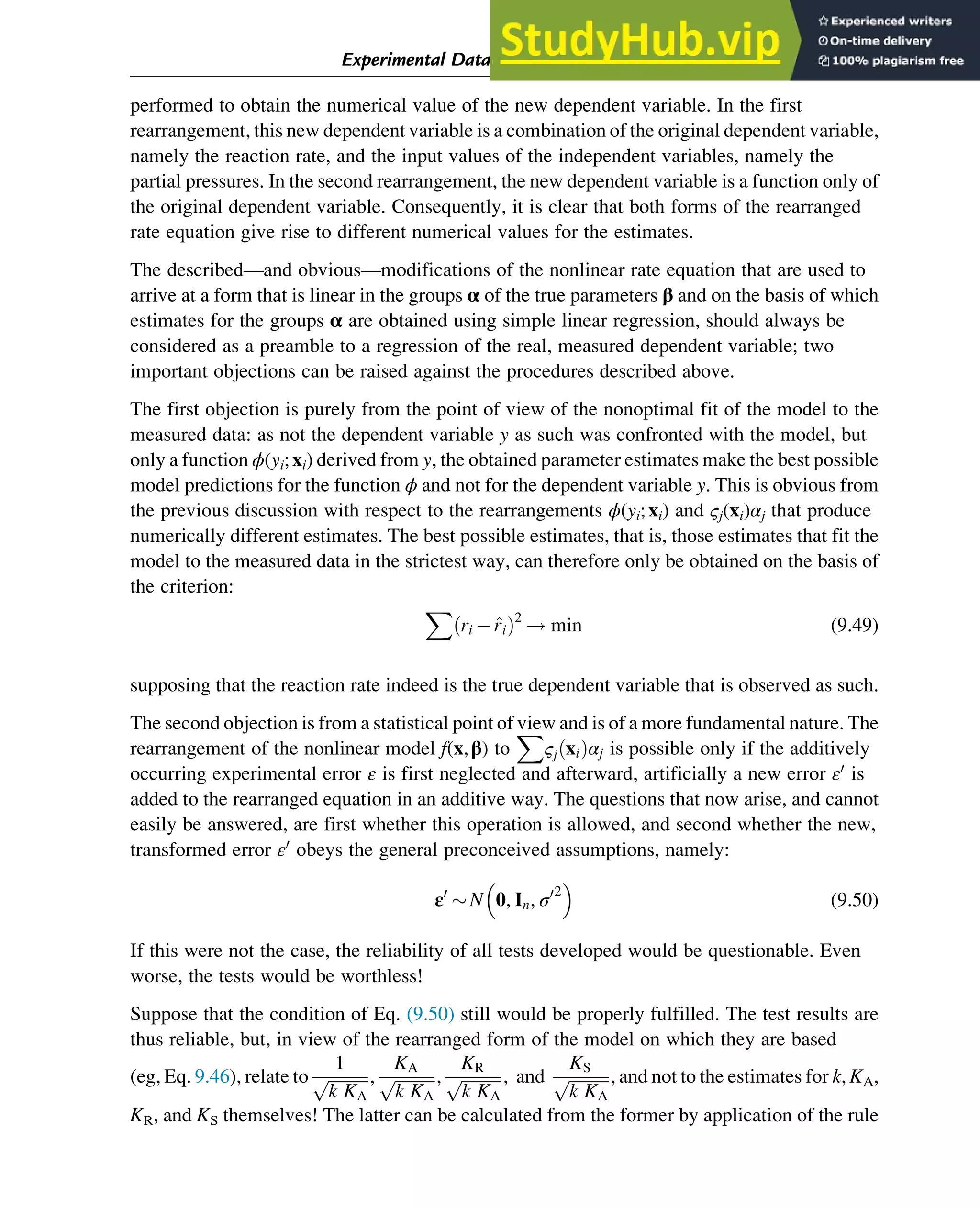 performed to obtain the numerical value of the new dependent variable. In the first
rearrangement, this new dependent variable is a combination of the original dependent variable,
namely the reaction rate, and the input values of the independent variables, namely the
partial pressures. In the second rearrangement, the new dependent variable is a function only of
the original dependent variable. Consequently, it is clear that both forms of the rearranged
rate equation give rise to different numerical values for the estimates.
The described—and obvious—modifications of the nonlinear rate equation that are used to
arrive at a form that is linear in the groups α of the true parameters β and on the basis of which
estimates for the groups α are obtained using simple linear regression, should always be
considered as a preamble to a regression of the real, measured dependent variable; two
important objections can be raised against the procedures described above.
The first objection is purely from the point of view of the nonoptimal fit of the model to the
measured data: as not the dependent variable y as such was confronted with the model, but
only a function ϕ(yi;xi) derived from y, the obtained parameter estimates make the best possible
model predictions for the function ϕ and not for the dependent variable y. This is obvious from
the previous discussion with respect to the rearrangements ϕ(yi;xi) and ςj(xi)αj that produce
numerically different estimates. The best possible estimates, that is, those estimates that fit the
model to the measured data in the strictest way, can therefore only be obtained on the basis of
the criterion:
X
ri  ^
ri
ð Þ2
! min (9.49)
supposing that the reaction rate indeed is the true dependent variable that is observed as such.
The second objection is from a statistical point of view and is of a more fundamental nature. The
rearrangement of the nonlinear model f(x,β) to
X
ςj xi
ð Þαj is possible only if the additively
occurring experimental error ε is first neglected and afterward, artificially a new error ε0
is
added to the rearranged equation in an additive way. The questions that now arise, and cannot
easily be answered, are first whether this operation is allowed, and second whether the new,
transformed error ε0
obeys the general preconceived assumptions, namely:
ε0
 N 0, In, σ02
 
(9.50)
If this were not the case, the reliability of all tests developed would be questionable. Even
worse, the tests would be worthless!
Suppose that the condition of Eq. (9.50) still would be properly fulfilled. The test results are
thus reliable, but, in view of the rearranged form of the model on which they are based
(eg, Eq. 9.46), relate to
1
ﬃﬃﬃﬃﬃﬃﬃﬃﬃﬃ
k KA
p ,
KA
ﬃﬃﬃﬃﬃﬃﬃﬃﬃﬃ
k KA
p ,
KR
ﬃﬃﬃﬃﬃﬃﬃﬃﬃﬃ
k KA
p , and
KS
ﬃﬃﬃﬃﬃﬃﬃﬃﬃﬃ
k KA
p , and not to the estimates for k, KA,
KR, and KS themselves! The latter can be calculated from the former by application of the rule
Experimental Data Analysis: Data Processing and Regression 297
 