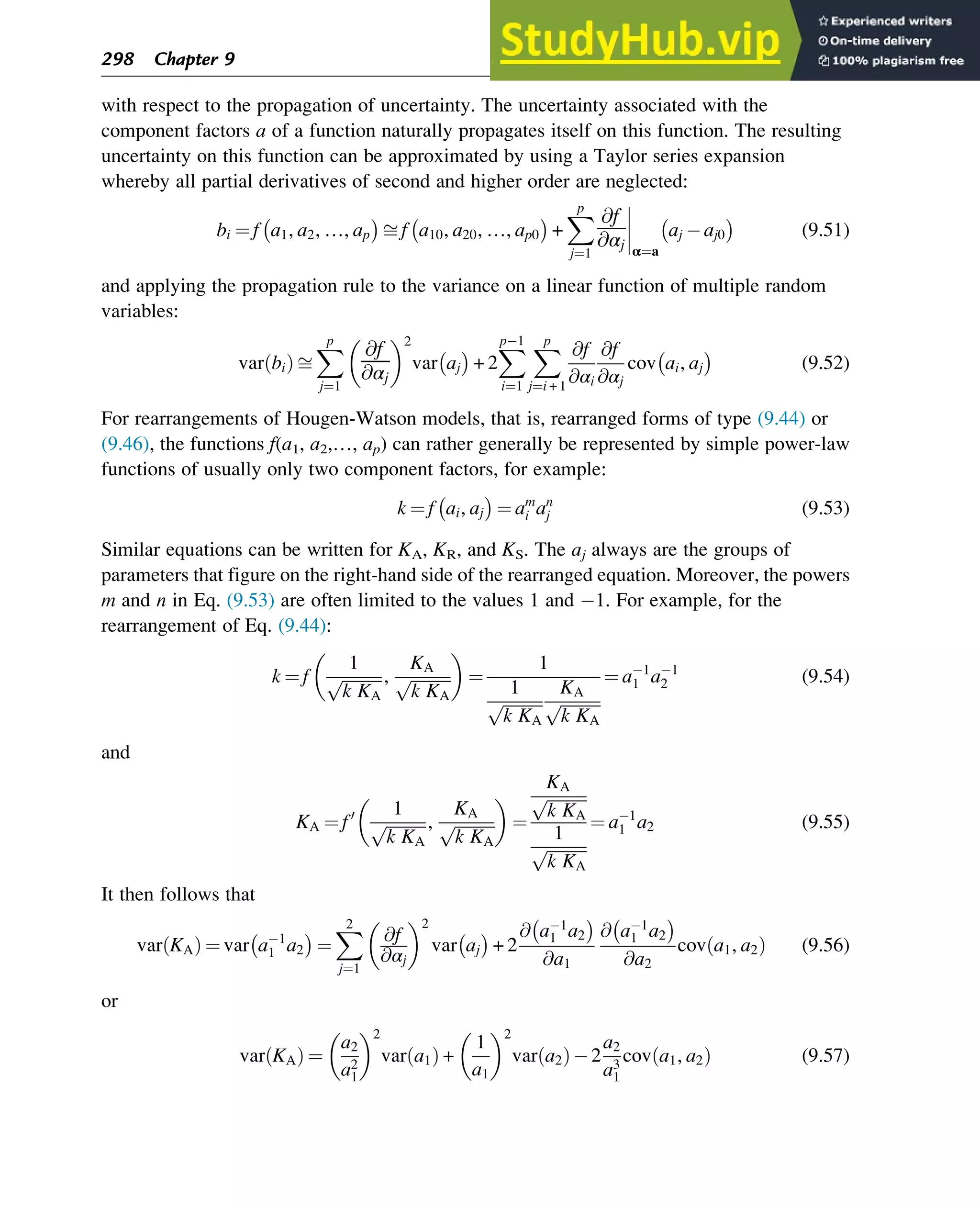 with respect to the propagation of uncertainty. The uncertainty associated with the
component factors a of a function naturally propagates itself on this function. The resulting
uncertainty on this function can be approximated by using a Taylor series expansion
whereby all partial derivatives of second and higher order are neglected:
bi ¼ f a1, a2, …, ap
 
ﬃ f a10, a20, …, ap0
 
+
X
p
j¼1
@f
@αj




α¼a
aj aj0
 
(9.51)
and applying the propagation rule to the variance on a linear function of multiple random
variables:
var bi
ð Þ ﬃ
X
p
j¼1
@f
@αj
 2
var aj
 
+ 2
X
p1
i¼1
X
p
j¼i + 1
@f
@αi
@f
@αj
cov ai, aj
 
(9.52)
For rearrangements of Hougen-Watson models, that is, rearranged forms of type (9.44) or
(9.46), the functions f(a1, a2,…, ap) can rather generally be represented by simple power-law
functions of usually only two component factors, for example:
k ¼ f ai, aj
 
¼ am
i an
j (9.53)
Similar equations can be written for KA, KR, and KS. The aj always are the groups of
parameters that figure on the right-hand side of the rearranged equation. Moreover, the powers
m and n in Eq. (9.53) are often limited to the values 1 and 1. For example, for the
rearrangement of Eq. (9.44):
k ¼ f
1
ﬃﬃﬃﬃﬃﬃﬃﬃﬃﬃ
k KA
p ,
KA
ﬃﬃﬃﬃﬃﬃﬃﬃﬃﬃ
k KA
p
 
¼
1
1
ﬃﬃﬃﬃﬃﬃﬃﬃﬃﬃ
k KA
p
KA
ﬃﬃﬃﬃﬃﬃﬃﬃﬃﬃ
k KA
p
¼ a1
1 a1
2 (9.54)
and
KA ¼ f0 1
ﬃﬃﬃﬃﬃﬃﬃﬃﬃﬃ
k KA
p ,
KA
ﬃﬃﬃﬃﬃﬃﬃﬃﬃﬃ
k KA
p
 
¼
KA
ﬃﬃﬃﬃﬃﬃﬃﬃﬃﬃ
k KA
p
1
ﬃﬃﬃﬃﬃﬃﬃﬃﬃﬃ
k KA
p
¼ a1
1 a2 (9.55)
It then follows that
var KA
ð Þ ¼ var a1
1 a2
 
¼
X
2
j¼1
@f
@αj
 2
var aj
 
+ 2
@ a1
1 a2
 
@a1
@ a1
1 a2
 
@a2
cov a1, a2
ð Þ (9.56)
or
var KA
ð Þ ¼
a2
a2
1
 2
var a1
ð Þ +
1
a1
 2
var a2
ð Þ2
a2
a3
1
cov a1, a2
ð Þ (9.57)
298 Chapter 9
 