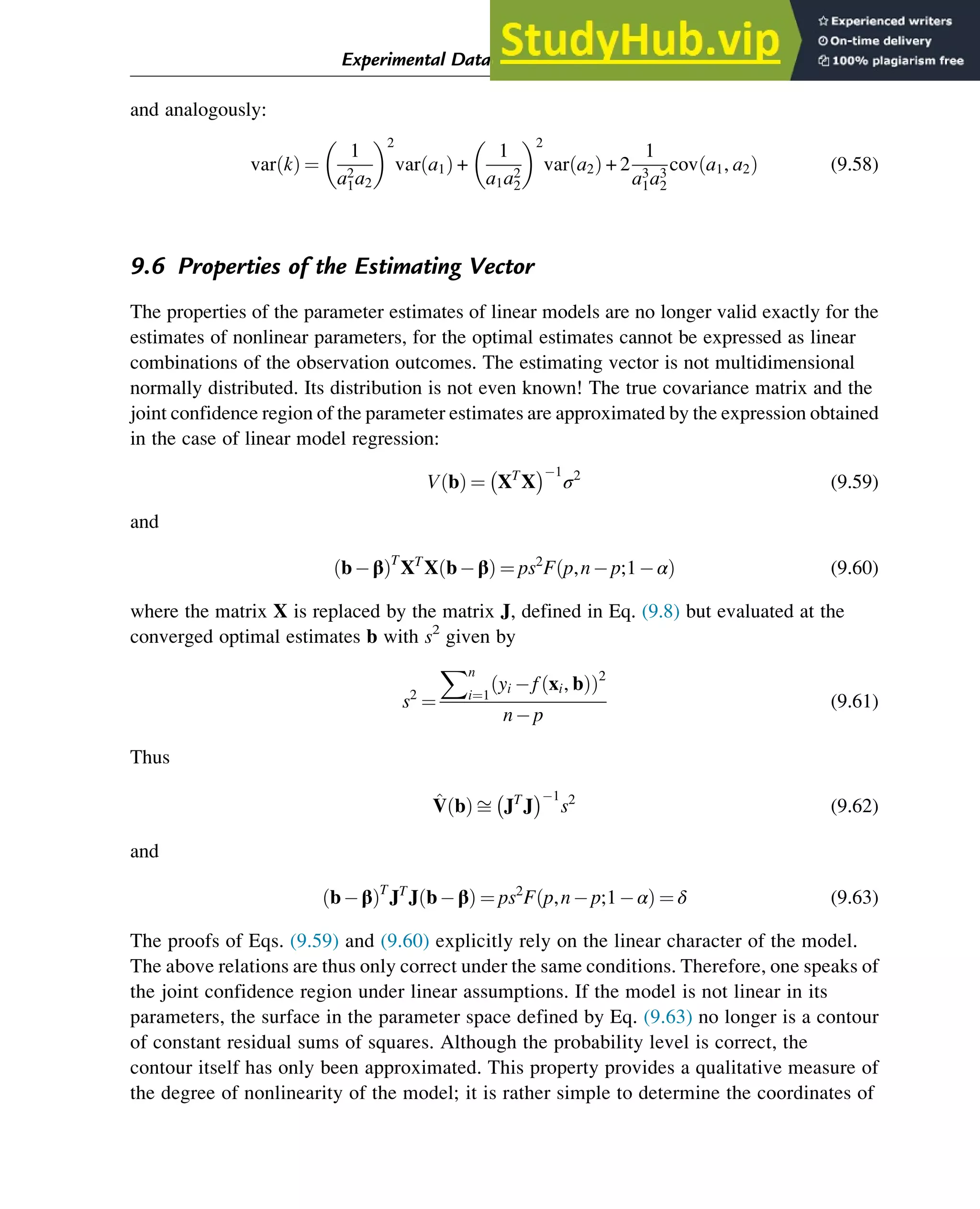 and analogously:
var k
ð Þ ¼
1
a2
1a2
 2
var a1
ð Þ +
1
a1a2
2
 2
var a2
ð Þ + 2
1
a3
1a3
2
cov a1, a2
ð Þ (9.58)
9.6 Properties of the Estimating Vector
The properties of the parameter estimates of linear models are no longer valid exactly for the
estimates of nonlinear parameters, for the optimal estimates cannot be expressed as linear
combinations of the observation outcomes. The estimating vector is not multidimensional
normally distributed. Its distribution is not even known! The true covariance matrix and the
joint confidence region of the parameter estimates are approximated by the expression obtained
in the case of linear model regression:
V b
ð Þ ¼ XT
X
 1
σ2
(9.59)
and
bβ
ð ÞT
XT
X bβ
ð Þ ¼ ps2
F p,np;1α
ð Þ (9.60)
where the matrix X is replaced by the matrix J, defined in Eq. (9.8) but evaluated at the
converged optimal estimates b with s2
given by
s2
¼
Xn
i¼1
yi f xi, b
ð Þ
ð Þ2
np
(9.61)
Thus
^
V b
ð Þ ﬃ JT
J
 1
s2
(9.62)
and
bβ
ð ÞT
JT
J bβ
ð Þ ¼ ps2
F p,np;1α
ð Þ ¼ δ (9.63)
The proofs of Eqs. (9.59) and (9.60) explicitly rely on the linear character of the model.
The above relations are thus only correct under the same conditions. Therefore, one speaks of
the joint confidence region under linear assumptions. If the model is not linear in its
parameters, the surface in the parameter space defined by Eq. (9.63) no longer is a contour
of constant residual sums of squares. Although the probability level is correct, the
contour itself has only been approximated. This property provides a qualitative measure of
the degree of nonlinearity of the model; it is rather simple to determine the coordinates of
Experimental Data Analysis: Data Processing and Regression 299
 