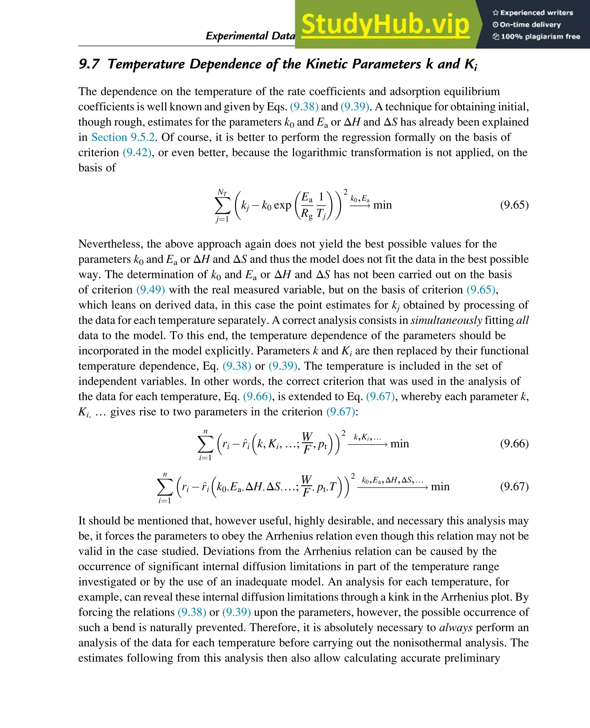 9.7 Temperature Dependence of the Kinetic Parameters k and Ki
The dependence on the temperature of the rate coefficients and adsorption equilibrium
coefficients is well known and given by Eqs. (9.38) and (9.39). A technique for obtaining initial,
though rough, estimates for the parameters k0 and Ea or ΔH and ΔS has already been explained
in Section 9.5.2. Of course, it is better to perform the regression formally on the basis of
criterion (9.42), or even better, because the logarithmic transformation is not applied, on the
basis of
X
NT
j¼1
kj k0 exp
Ea
Rg
1
Tj
 
 2
!
k0,Ea
min (9.65)
Nevertheless, the above approach again does not yield the best possible values for the
parameters k0 and Ea or ΔH and ΔS and thus the model does not fit the data in the best possible
way. The determination of k0 and Ea or ΔH and ΔS has not been carried out on the basis
of criterion (9.49) with the real measured variable, but on the basis of criterion (9.65),
which leans on derived data, in this case the point estimates for kj obtained by processing of
the data for each temperature separately. A correct analysis consists in simultaneously fitting all
data to the model. To this end, the temperature dependence of the parameters should be
incorporated in the model explicitly. Parameters k and Ki are then replaced by their functional
temperature dependence, Eq. (9.38) or (9.39). The temperature is included in the set of
independent variables. In other words, the correct criterion that was used in the analysis of
the data for each temperature, Eq. (9.66), is extended to Eq. (9.67), whereby each parameter k,
Ki, … gives rise to two parameters in the criterion (9.67):
X
n
i¼1
ri  ^
ri k, Ki, …;
W
F, pt
 
 2
!
k,Ki,…
min (9.66)
X
n
i¼1
ri  ^
ri k0,Ea,ΔH,ΔS,…;
W
F, pt,T
 
 2
!
k0,Ea,ΔH,ΔS,…
min (9.67)
It should be mentioned that, however useful, highly desirable, and necessary this analysis may
be, it forces the parameters to obey the Arrhenius relation even though this relation may not be
valid in the case studied. Deviations from the Arrhenius relation can be caused by the
occurrence of significant internal diffusion limitations in part of the temperature range
investigated or by the use of an inadequate model. An analysis for each temperature, for
example, can reveal these internal diffusion limitations through a kink in the Arrhenius plot. By
forcing the relations (9.38) or (9.39) upon the parameters, however, the possible occurrence of
such a bend is naturally prevented. Therefore, it is absolutely necessary to always perform an
analysis of the data for each temperature before carrying out the nonisothermal analysis. The
estimates following from this analysis then also allow calculating accurate preliminary
Experimental Data Analysis: Data Processing and Regression 301
 