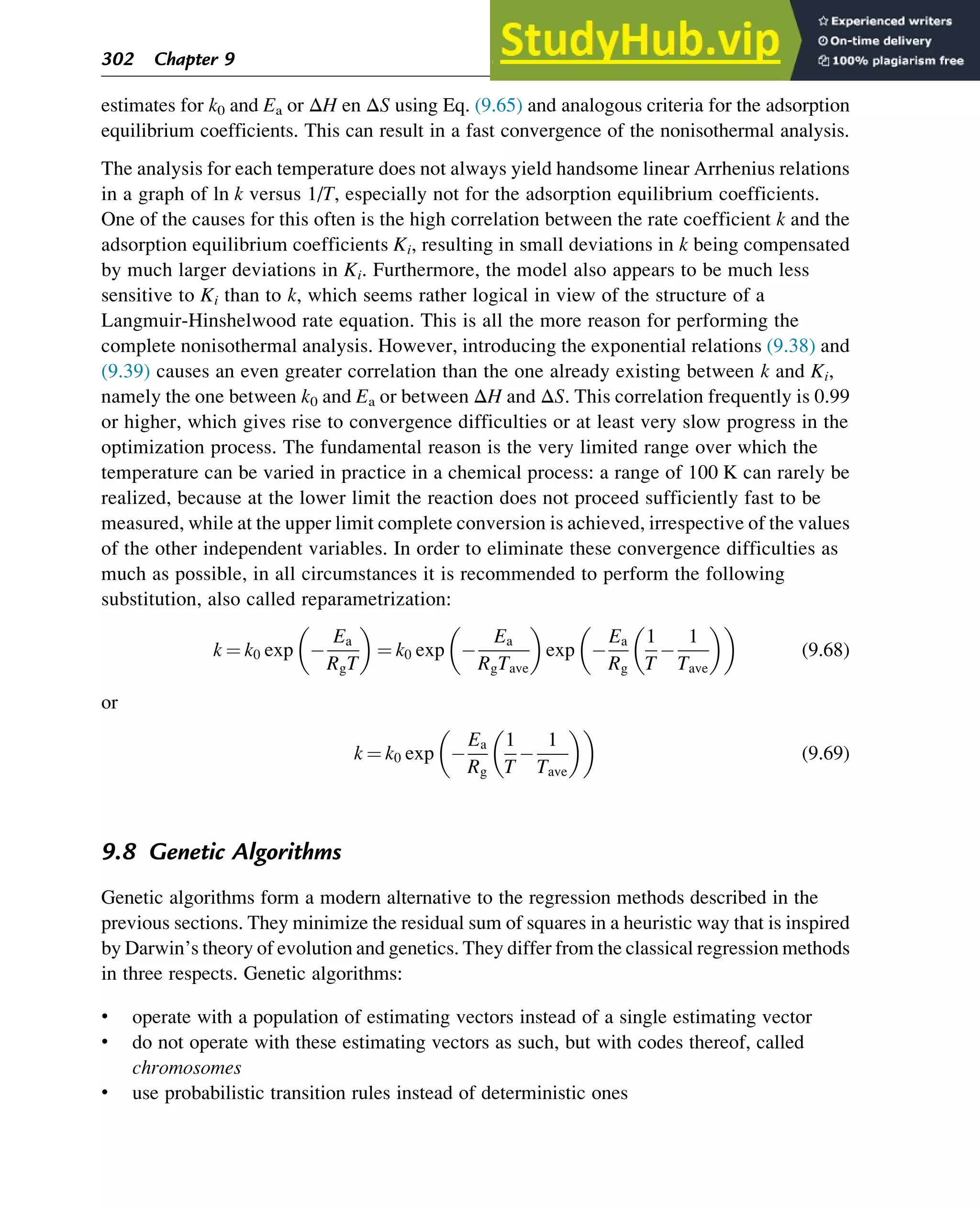 estimates for k0 and Ea or ΔH en ΔS using Eq. (9.65) and analogous criteria for the adsorption
equilibrium coefficients. This can result in a fast convergence of the nonisothermal analysis.
The analysis for each temperature does not always yield handsome linear Arrhenius relations
in a graph of ln k versus 1/T, especially not for the adsorption equilibrium coefficients.
One of the causes for this often is the high correlation between the rate coefficient k and the
adsorption equilibrium coefficients Ki, resulting in small deviations in k being compensated
by much larger deviations in Ki. Furthermore, the model also appears to be much less
sensitive to Ki than to k, which seems rather logical in view of the structure of a
Langmuir-Hinshelwood rate equation. This is all the more reason for performing the
complete nonisothermal analysis. However, introducing the exponential relations (9.38) and
(9.39) causes an even greater correlation than the one already existing between k and Ki,
namely the one between k0 and Ea or between ΔH and ΔS. This correlation frequently is 0.99
or higher, which gives rise to convergence difficulties or at least very slow progress in the
optimization process. The fundamental reason is the very limited range over which the
temperature can be varied in practice in a chemical process: a range of 100 K can rarely be
realized, because at the lower limit the reaction does not proceed sufficiently fast to be
measured, while at the upper limit complete conversion is achieved, irrespective of the values
of the other independent variables. In order to eliminate these convergence difficulties as
much as possible, in all circumstances it is recommended to perform the following
substitution, also called reparametrization:
k ¼ k0 exp 
Ea
RgT
 
¼ k0 exp 
Ea
RgTave
 
exp 
Ea
Rg
1
T

1
Tave
 
 
(9.68)
or
k ¼ k0 exp 
Ea
Rg
1
T

1
Tave
 
 
(9.69)
9.8 Genetic Algorithms
Genetic algorithms form a modern alternative to the regression methods described in the
previous sections. They minimize the residual sum of squares in a heuristic way that is inspired
by Darwin’s theory of evolution and genetics. They differ from the classical regression methods
in three respects. Genetic algorithms:
• operate with a population of estimating vectors instead of a single estimating vector
• do not operate with these estimating vectors as such, but with codes thereof, called
chromosomes
• use probabilistic transition rules instead of deterministic ones
302 Chapter 9
 