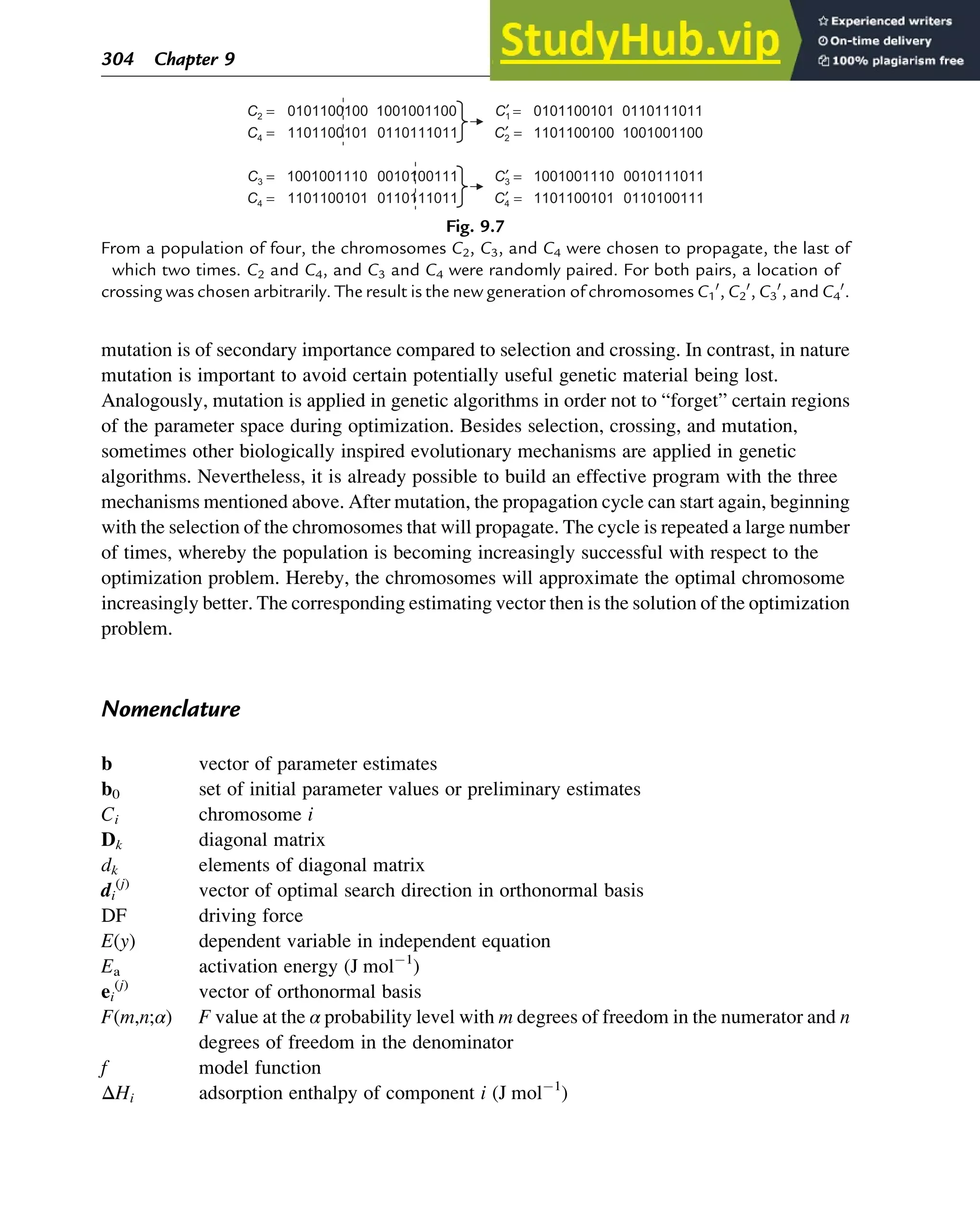 mutation is of secondary importance compared to selection and crossing. In contrast, in nature
mutation is important to avoid certain potentially useful genetic material being lost.
Analogously, mutation is applied in genetic algorithms in order not to “forget” certain regions
of the parameter space during optimization. Besides selection, crossing, and mutation,
sometimes other biologically inspired evolutionary mechanisms are applied in genetic
algorithms. Nevertheless, it is already possible to build an effective program with the three
mechanisms mentioned above. After mutation, the propagation cycle can start again, beginning
with the selection of the chromosomes that will propagate. The cycle is repeated a large number
of times, whereby the population is becoming increasingly successful with respect to the
optimization problem. Hereby, the chromosomes will approximate the optimal chromosome
increasingly better. The corresponding estimating vector then is the solution of the optimization
problem.
Nomenclature
b vector of parameter estimates
b0 set of initial parameter values or preliminary estimates
Ci chromosome i
Dk diagonal matrix
dk elements of diagonal matrix
di
(j)
vector of optimal search direction in orthonormal basis
DF driving force
E(y) dependent variable in independent equation
Ea activation energy (J mol1
)
ei
(j)
vector of orthonormal basis
F(m,n;α) F value at the α probability level with m degrees of freedom in the numerator and n
degrees of freedom in the denominator
f model function
ΔHi adsorption enthalpy of component i (J mol1
)
0110100111
1101100101
0110111011
1101100101
0010111011
1001001110
0010100111
1001001110
1001001100
1101100100
0110111011
1101100101
0110111011
0101100101
1001001100
0101100100
=
′
=
=
′
=
=
′
=
=
′
=
C4
C4
C3
C3
C2
C4
C1
C2
Fig. 9.7
From a population of four, the chromosomes C2, C3, and C4 were chosen to propagate, the last of
which two times. C2 and C4, and C3 and C4 were randomly paired. For both pairs, a location of
crossing was chosen arbitrarily. The result is the new generation of chromosomes C1
0
, C2
0
, C3
0
, and C4
0
.
304 Chapter 9
 