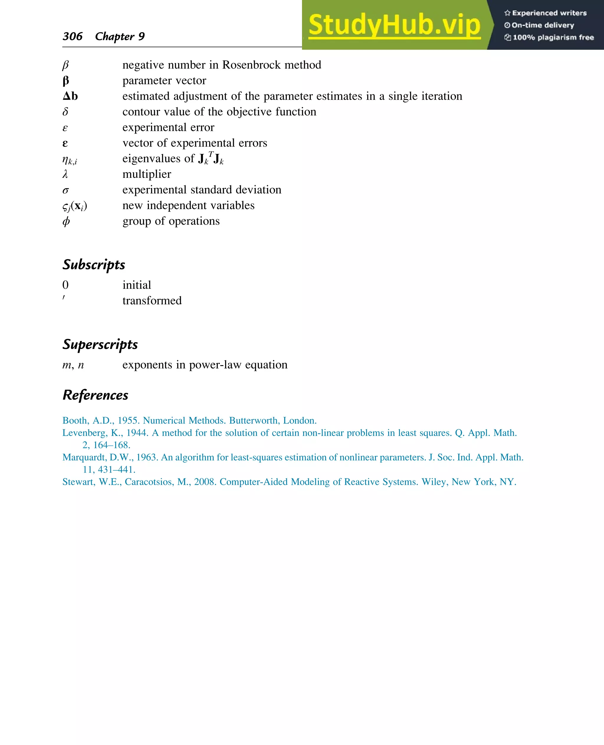 β negative number in Rosenbrock method
β parameter vector
Δb estimated adjustment of the parameter estimates in a single iteration
δ contour value of the objective function
ε experimental error
ε vector of experimental errors
ηk,i eigenvalues of Jk
T
Jk
λ multiplier
σ experimental standard deviation
ςj(xi) new independent variables
ϕ group of operations
Subscripts
0 initial
0
transformed
Superscripts
m, n exponents in power-law equation
References
Booth, A.D., 1955. Numerical Methods. Butterworth, London.
Levenberg, K., 1944. A method for the solution of certain non-linear problems in least squares. Q. Appl. Math.
2, 164–168.
Marquardt, D.W., 1963. An algorithm for least-squares estimation of nonlinear parameters. J. Soc. Ind. Appl. Math.
11, 431–441.
Stewart, W.E., Caracotsios, M., 2008. Computer-Aided Modeling of Reactive Systems. Wiley, New York, NY.
306 Chapter 9
 