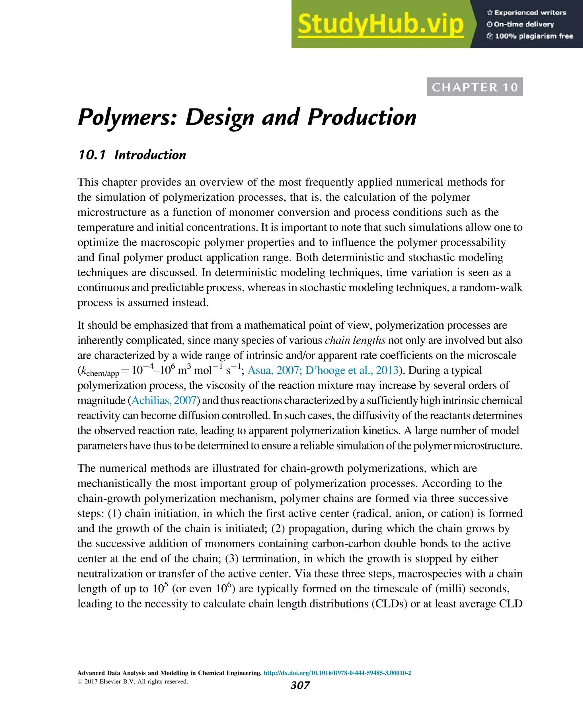 CHAPTER 10
Polymers: Design and Production
10.1 Introduction
This chapter provides an overview of the most frequently applied numerical methods for
the simulation of polymerization processes, that is, the calculation of the polymer
microstructure as a function of monomer conversion and process conditions such as the
temperature and initial concentrations. It is important to note that such simulations allow one to
optimize the macroscopic polymer properties and to influence the polymer processability
and final polymer product application range. Both deterministic and stochastic modeling
techniques are discussed. In deterministic modeling techniques, time variation is seen as a
continuous and predictable process, whereas in stochastic modeling techniques, a random-walk
process is assumed instead.
It should be emphasized that from a mathematical point of view, polymerization processes are
inherently complicated, since many species of various chain lengths not only are involved but also
are characterized by a wide range of intrinsic and/or apparent rate coefficients on the microscale
(kchem/app ¼10 4
–106
m3
mol 1
s 1
; Asua, 2007; D’hooge et al., 2013). During a typical
polymerization process, the viscosity of the reaction mixture may increase by several orders of
magnitude(Achilias,2007)andthusreactionscharacterizedbyasufficientlyhighintrinsicchemical
reactivity can become diffusion controlled. In such cases, the diffusivity of the reactants determines
the observed reaction rate, leading to apparent polymerization kinetics. A large number of model
parameters have thus to be determined to ensure areliable simulation of the polymer microstructure.
The numerical methods are illustrated for chain-growth polymerizations, which are
mechanistically the most important group of polymerization processes. According to the
chain-growth polymerization mechanism, polymer chains are formed via three successive
steps: (1) chain initiation, in which the first active center (radical, anion, or cation) is formed
and the growth of the chain is initiated; (2) propagation, during which the chain grows by
the successive addition of monomers containing carbon-carbon double bonds to the active
center at the end of the chain; (3) termination, in which the growth is stopped by either
neutralization or transfer of the active center. Via these three steps, macrospecies with a chain
length of up to 105
(or even 106
) are typically formed on the timescale of (milli) seconds,
leading to the necessity to calculate chain length distributions (CLDs) or at least average CLD
Advanced Data Analysis and Modelling in Chemical Engineering. http://dx.doi.org/10.1016/B978-0-444-59485-3.00010-2
# 2017 Elsevier B.V. All rights reserved.
307
 