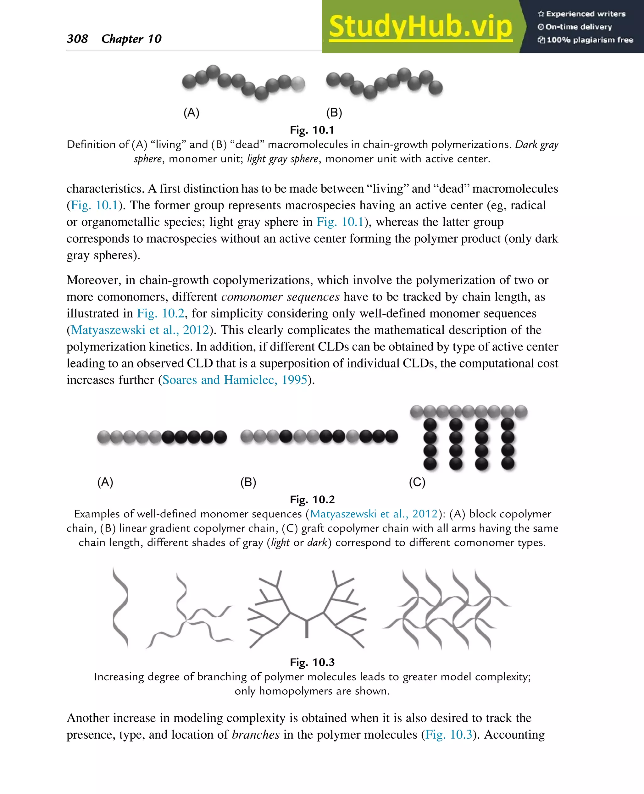 characteristics. A first distinction has to be made between “living” and “dead” macromolecules
(Fig. 10.1). The former group represents macrospecies having an active center (eg, radical
or organometallic species; light gray sphere in Fig. 10.1), whereas the latter group
corresponds to macrospecies without an active center forming the polymer product (only dark
gray spheres).
Moreover, in chain-growth copolymerizations, which involve the polymerization of two or
more comonomers, different comonomer sequences have to be tracked by chain length, as
illustrated in Fig. 10.2, for simplicity considering only well-defined monomer sequences
(Matyaszewski et al., 2012). This clearly complicates the mathematical description of the
polymerization kinetics. In addition, if different CLDs can be obtained by type of active center
leading to an observed CLD that is a superposition of individual CLDs, the computational cost
increases further (Soares and Hamielec, 1995).
Another increase in modeling complexity is obtained when it is also desired to track the
presence, type, and location of branches in the polymer molecules (Fig. 10.3). Accounting
Fig. 10.1
Definition of (A) “living” and (B) “dead” macromolecules in chain-growth polymerizations. Dark gray
sphere, monomer unit; light gray sphere, monomer unit with active center.
Fig. 10.2
Examples of well-defined monomer sequences (Matyaszewski et al., 2012): (A) block copolymer
chain, (B) linear gradient copolymer chain, (C) graft copolymer chain with all arms having the same
chain length, different shades of gray (light or dark) correspond to different comonomer types.
Fig. 10.3
Increasing degree of branching of polymer molecules leads to greater model complexity;
only homopolymers are shown.
308 Chapter 10
 