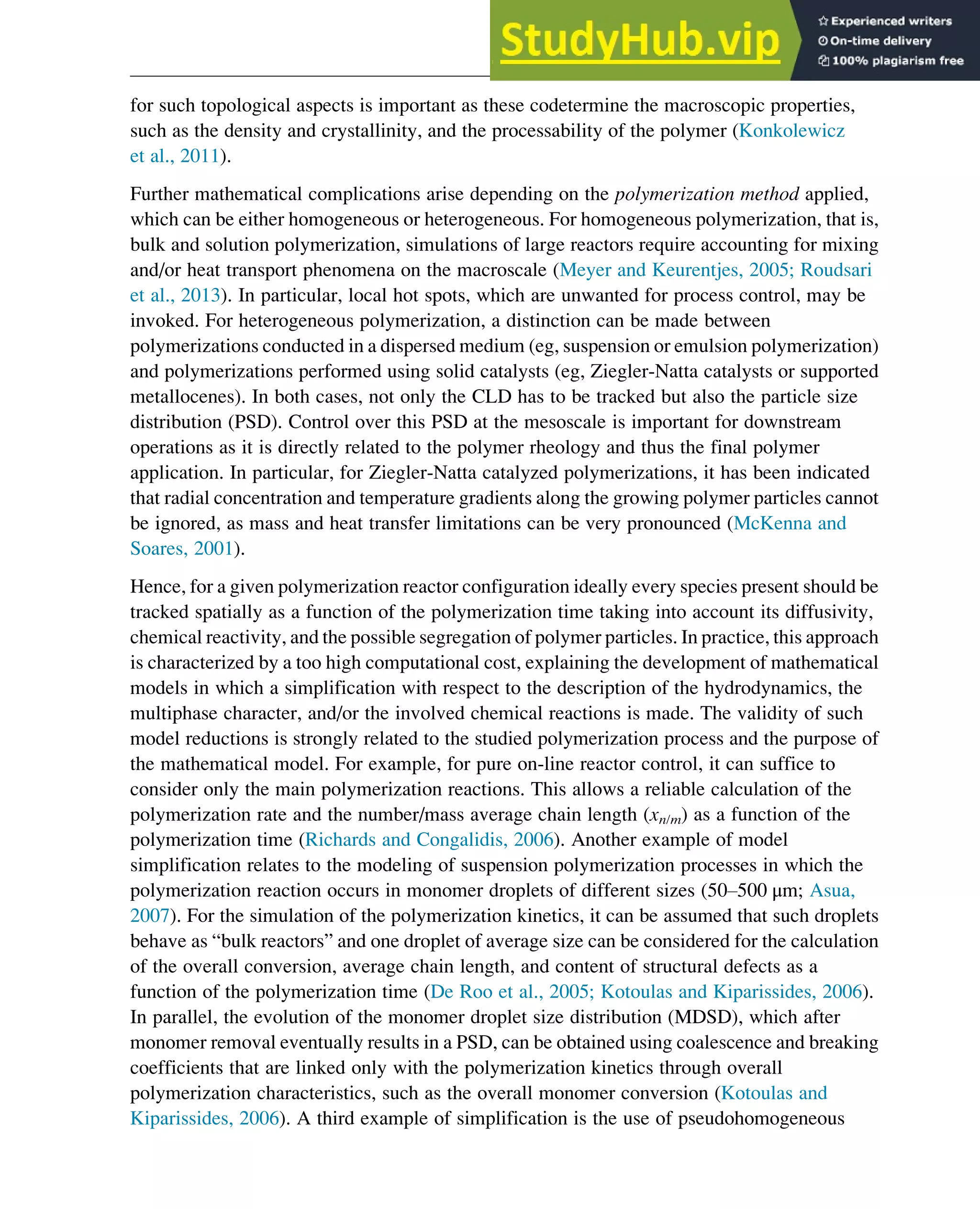 for such topological aspects is important as these codetermine the macroscopic properties,
such as the density and crystallinity, and the processability of the polymer (Konkolewicz
et al., 2011).
Further mathematical complications arise depending on the polymerization method applied,
which can be either homogeneous or heterogeneous. For homogeneous polymerization, that is,
bulk and solution polymerization, simulations of large reactors require accounting for mixing
and/or heat transport phenomena on the macroscale (Meyer and Keurentjes, 2005; Roudsari
et al., 2013). In particular, local hot spots, which are unwanted for process control, may be
invoked. For heterogeneous polymerization, a distinction can be made between
polymerizations conducted in a dispersed medium (eg, suspension or emulsion polymerization)
and polymerizations performed using solid catalysts (eg, Ziegler-Natta catalysts or supported
metallocenes). In both cases, not only the CLD has to be tracked but also the particle size
distribution (PSD). Control over this PSD at the mesoscale is important for downstream
operations as it is directly related to the polymer rheology and thus the final polymer
application. In particular, for Ziegler-Natta catalyzed polymerizations, it has been indicated
that radial concentration and temperature gradients along the growing polymer particles cannot
be ignored, as mass and heat transfer limitations can be very pronounced (McKenna and
Soares, 2001).
Hence, for a given polymerization reactor configuration ideally every species present should be
tracked spatially as a function of the polymerization time taking into account its diffusivity,
chemical reactivity, and the possible segregation of polymer particles. In practice, this approach
is characterized by a too high computational cost, explaining the development of mathematical
models in which a simplification with respect to the description of the hydrodynamics, the
multiphase character, and/or the involved chemical reactions is made. The validity of such
model reductions is strongly related to the studied polymerization process and the purpose of
the mathematical model. For example, for pure on-line reactor control, it can suffice to
consider only the main polymerization reactions. This allows a reliable calculation of the
polymerization rate and the number/mass average chain length (xn/m) as a function of the
polymerization time (Richards and Congalidis, 2006). Another example of model
simplification relates to the modeling of suspension polymerization processes in which the
polymerization reaction occurs in monomer droplets of different sizes (50–500 μm; Asua,
2007). For the simulation of the polymerization kinetics, it can be assumed that such droplets
behave as “bulk reactors” and one droplet of average size can be considered for the calculation
of the overall conversion, average chain length, and content of structural defects as a
function of the polymerization time (De Roo et al., 2005; Kotoulas and Kiparissides, 2006).
In parallel, the evolution of the monomer droplet size distribution (MDSD), which after
monomer removal eventually results in a PSD, can be obtained using coalescence and breaking
coefficients that are linked only with the polymerization kinetics through overall
polymerization characteristics, such as the overall monomer conversion (Kotoulas and
Kiparissides, 2006). A third example of simplification is the use of pseudohomogeneous
Polymers: Design and Production 309
 
