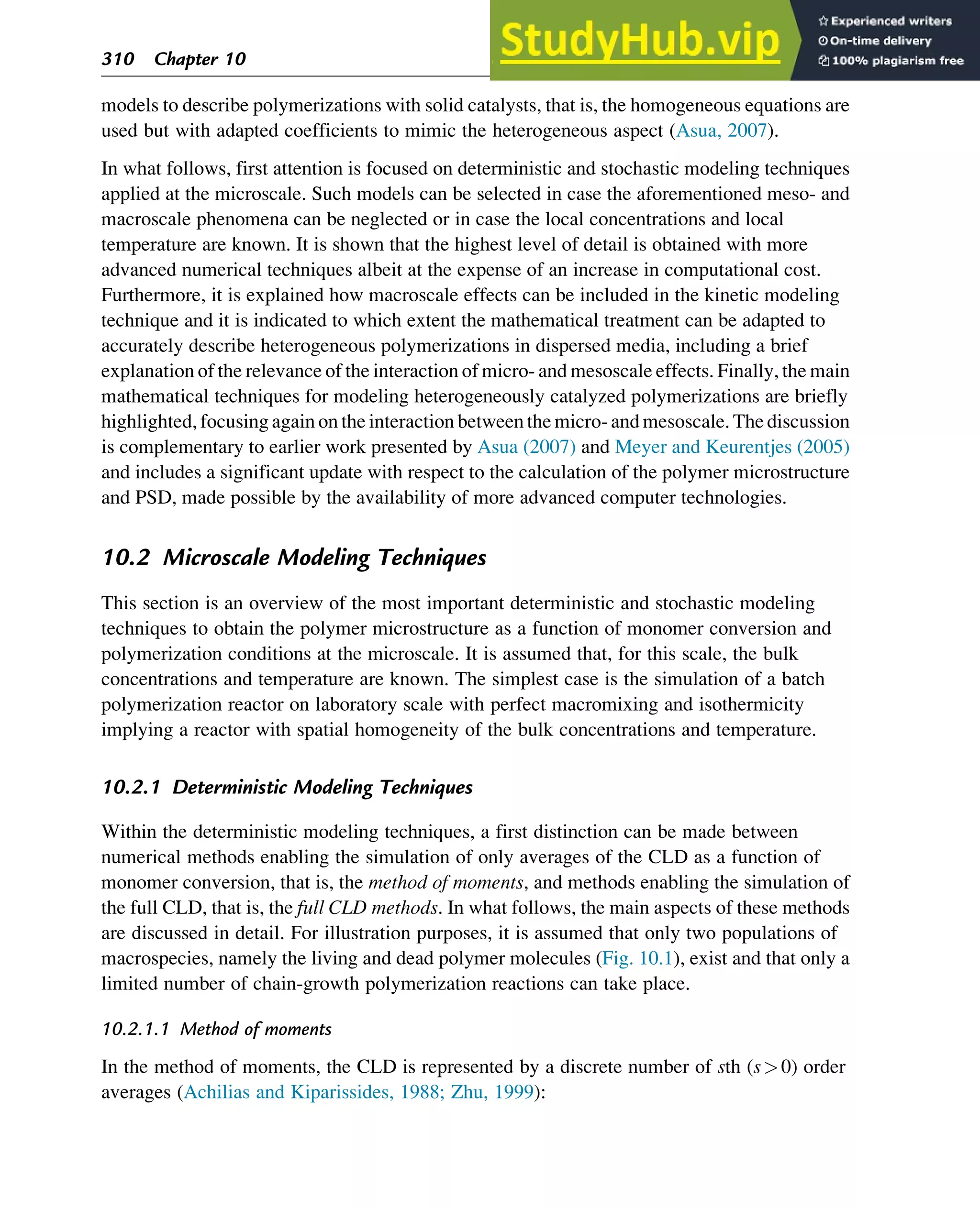 models to describe polymerizations with solid catalysts, that is, the homogeneous equations are
used but with adapted coefficients to mimic the heterogeneous aspect (Asua, 2007).
In what follows, first attention is focused on deterministic and stochastic modeling techniques
applied at the microscale. Such models can be selected in case the aforementioned meso- and
macroscale phenomena can be neglected or in case the local concentrations and local
temperature are known. It is shown that the highest level of detail is obtained with more
advanced numerical techniques albeit at the expense of an increase in computational cost.
Furthermore, it is explained how macroscale effects can be included in the kinetic modeling
technique and it is indicated to which extent the mathematical treatment can be adapted to
accurately describe heterogeneous polymerizations in dispersed media, including a brief
explanation of the relevance of the interaction of micro- and mesoscale effects. Finally, the main
mathematical techniques for modeling heterogeneously catalyzed polymerizations are briefly
highlighted, focusing again on the interaction between the micro- and mesoscale. The discussion
is complementary to earlier work presented by Asua (2007) and Meyer and Keurentjes (2005)
and includes a significant update with respect to the calculation of the polymer microstructure
and PSD, made possible by the availability of more advanced computer technologies.
10.2 Microscale Modeling Techniques
This section is an overview of the most important deterministic and stochastic modeling
techniques to obtain the polymer microstructure as a function of monomer conversion and
polymerization conditions at the microscale. It is assumed that, for this scale, the bulk
concentrations and temperature are known. The simplest case is the simulation of a batch
polymerization reactor on laboratory scale with perfect macromixing and isothermicity
implying a reactor with spatial homogeneity of the bulk concentrations and temperature.
10.2.1 Deterministic Modeling Techniques
Within the deterministic modeling techniques, a first distinction can be made between
numerical methods enabling the simulation of only averages of the CLD as a function of
monomer conversion, that is, the method of moments, and methods enabling the simulation of
the full CLD, that is, the full CLD methods. In what follows, the main aspects of these methods
are discussed in detail. For illustration purposes, it is assumed that only two populations of
macrospecies, namely the living and dead polymer molecules (Fig. 10.1), exist and that only a
limited number of chain-growth polymerization reactions can take place.
10.2.1.1 Method of moments
In the method of moments, the CLD is represented by a discrete number of sth (s0) order
averages (Achilias and Kiparissides, 1988; Zhu, 1999):
310 Chapter 10
 