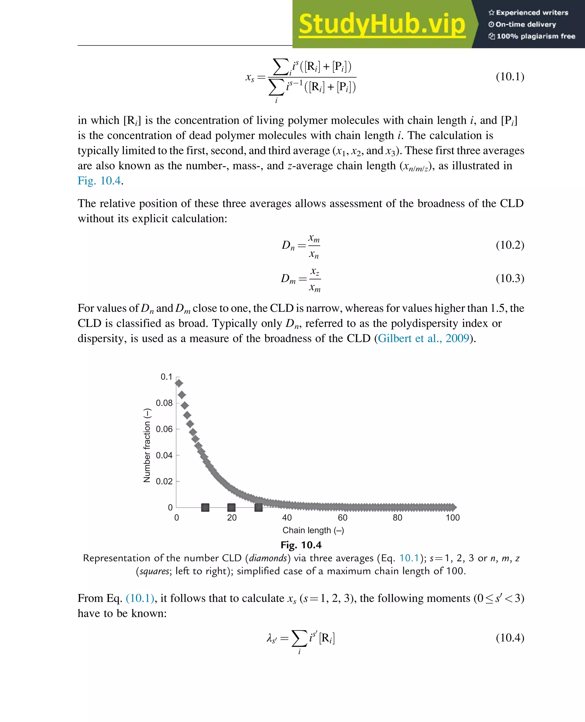 xs ¼
X
i
is
Ri
½ Š + Pi
½ Š
ð Þ
X
i
is 1
Ri
½ Š + Pi
½ Š
ð Þ
(10.1)
in which [Ri] is the concentration of living polymer molecules with chain length i, and [Pi]
is the concentration of dead polymer molecules with chain length i. The calculation is
typically limited to the first, second, and third average (x1, x2, and x3). These first three averages
are also known as the number-, mass-, and z-average chain length (xn/m/z), as illustrated in
Fig. 10.4.
The relative position of these three averages allows assessment of the broadness of the CLD
without its explicit calculation:
Dn ¼
xm
xn
(10.2)
Dm ¼
xz
xm
(10.3)
For values of Dn and Dm close to one, the CLD is narrow, whereas for values higher than 1.5, the
CLD is classified as broad. Typically only Dn, referred to as the polydispersity index or
dispersity, is used as a measure of the broadness of the CLD (Gilbert et al., 2009).
From Eq. (10.1), it follows that to calculate xs (s¼1, 2, 3), the following moments (0s0
3)
have to be known:
λs0 ¼
X
i
is0
Ri
½ Š (10.4)
0.1
0.08
0.06
0.04
0.02
0
0 20 40
Chain length (–)
Number
fraction
(–)
60 80 100
Fig. 10.4
Representation of the number CLD (diamonds) via three averages (Eq. 10.1); s¼1, 2, 3 or n, m, z
(squares; left to right); simplified case of a maximum chain length of 100.
Polymers: Design and Production 311
 