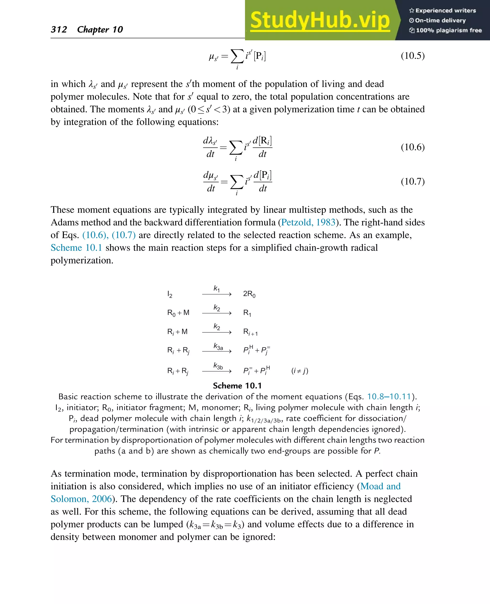 μs0 ¼
X
i
is0
Pi
½ Š (10.5)
in which λs0 and μs0 represent the s0
th moment of the population of living and dead
polymer molecules. Note that for s0
equal to zero, the total population concentrations are
obtained. The moments λs0 and μs0 (0s0
3) at a given polymerization time t can be obtained
by integration of the following equations:
dλs0
dt
¼
X
i
is0 d Ri
½ Š
dt
(10.6)
dμs0
dt
¼
X
i
is0 d Pi
½ Š
dt
(10.7)
These moment equations are typically integrated by linear multistep methods, such as the
Adams method and the backward differentiation formula (Petzold, 1983). The right-hand sides
of Eqs. (10.6), (10.7) are directly related to the selected reaction scheme. As an example,
Scheme 10.1 shows the main reaction steps for a simplified chain-growth radical
polymerization.
As termination mode, termination by disproportionation has been selected. A perfect chain
initiation is also considered, which implies no use of an initiator efficiency (Moad and
Solomon, 2006). The dependency of the rate coefficients on the chain length is neglected
as well. For this scheme, the following equations can be derived, assuming that all dead
polymer products can be lumped (k3a ¼k3b ¼k3) and volume effects due to a difference in
density between monomer and polymer can be ignored:
Ri + Rj
Ri + Rj Pi
H
+ Pj
=
Pi
=
+ Pi
H
Ri + M
R0 + M
I2 2R0
R1
Ri +1
k1
k2
k3a
k3b
k2
(i j)
Scheme 10.1
Basic reaction scheme to illustrate the derivation of the moment equations (Eqs. 10.8–10.11).
I2, initiator; R0, initiator fragment; M, monomer; Ri, living polymer molecule with chain length i;
Pi, dead polymer molecule with chain length i; k1/2/3a/3b, rate coefficient for dissociation/
propagation/termination (with intrinsic or apparent chain length dependencies ignored).
For termination by disproportionation of polymer molecules with different chain lengths two reaction
paths (a and b) are shown as chemically two end-groups are possible for P.
312 Chapter 10
 
