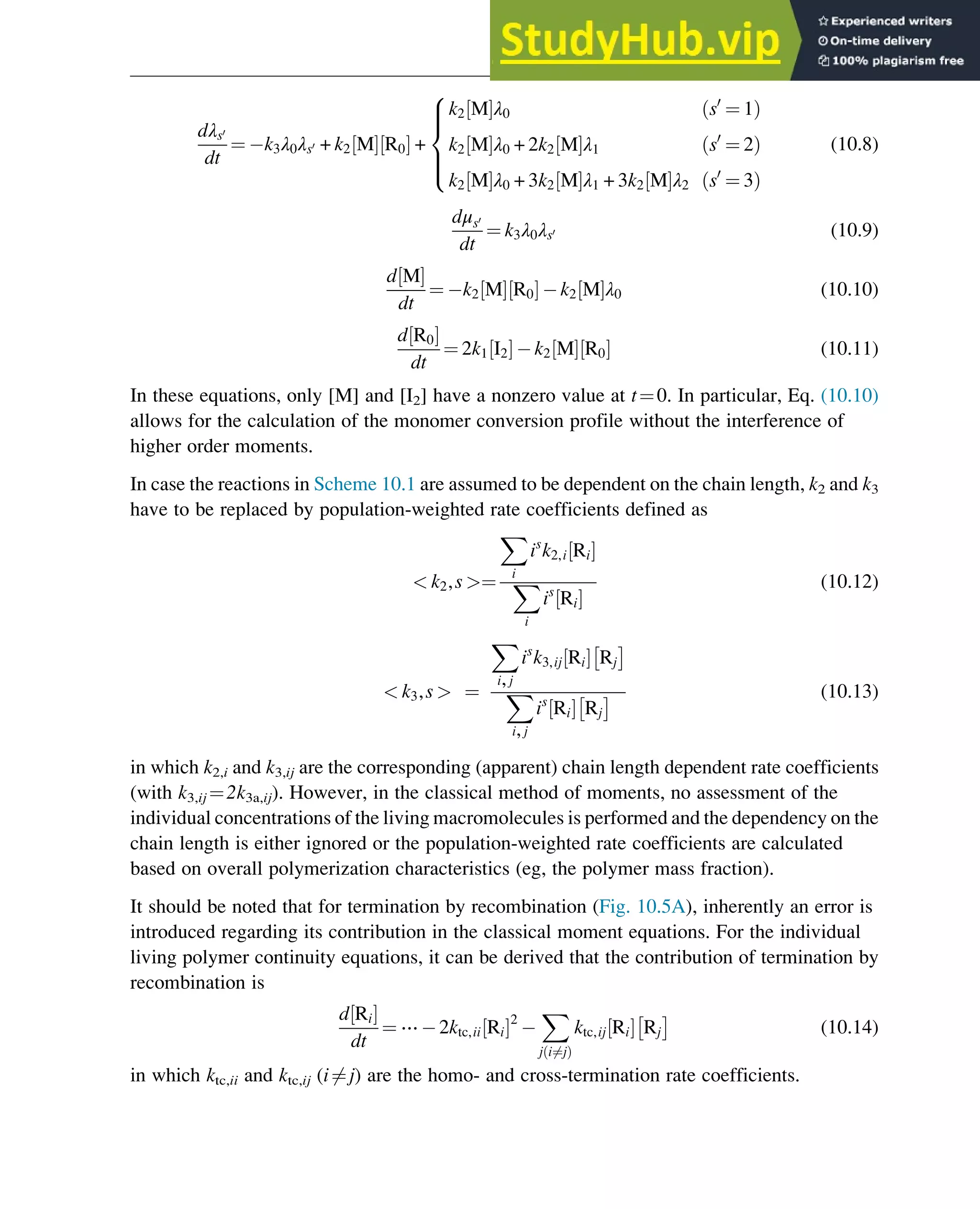 dλs0
dt
¼ k3λ0λs0 + k2 M
½ Š R0
½ Š +
k2 M
½ Šλ0 s0
¼ 1
ð Þ
k2 M
½ Šλ0 + 2k2 M
½ Šλ1 s0
¼ 2
ð Þ
k2 M
½ Šλ0 + 3k2 M
½ Šλ1 + 3k2 M
½ Šλ2 s0
¼ 3
ð Þ
8





:
(10.8)
dμs0
dt
¼ k3λ0λs0 (10.9)
d M
½ Š
dt
¼ k2 M
½ Š R0
½ Š k2 M
½ Šλ0 (10.10)
d R0
½ Š
dt
¼ 2k1 I2
½ Š k2 M
½ Š R0
½ Š (10.11)
In these equations, only [M] and [I2] have a nonzero value at t¼0. In particular, Eq. (10.10)
allows for the calculation of the monomer conversion profile without the interference of
higher order moments.
In case the reactions in Scheme 10.1 are assumed to be dependent on the chain length, k2 and k3
have to be replaced by population-weighted rate coefficients defined as
 k2,s ¼
X
i
is
k2,i Ri
½ Š
X
i
is
Ri
½ Š
(10.12)
 k3,s  ¼
X
i,j
is
k3,ij Ri
½ Š Rj
 
X
i,j
is
Ri
½ Š Rj
  (10.13)
in which k2,i and k3,ij are the corresponding (apparent) chain length dependent rate coefficients
(with k3,ij ¼2k3a,ij). However, in the classical method of moments, no assessment of the
individual concentrations of the living macromolecules is performed and the dependency on the
chain length is either ignored or the population-weighted rate coefficients are calculated
based on overall polymerization characteristics (eg, the polymer mass fraction).
It should be noted that for termination by recombination (Fig. 10.5A), inherently an error is
introduced regarding its contribution in the classical moment equations. For the individual
living polymer continuity equations, it can be derived that the contribution of termination by
recombination is
d Ri
½ Š
dt
¼ ⋯ 2ktc,ii Ri
½ Š2
X
j i6¼j
ð Þ
ktc,ij Ri
½ Š Rj
 
(10.14)
in which ktc,ii and ktc,ij (i6¼j) are the homo- and cross-termination rate coefficients.
Polymers: Design and Production 313
 