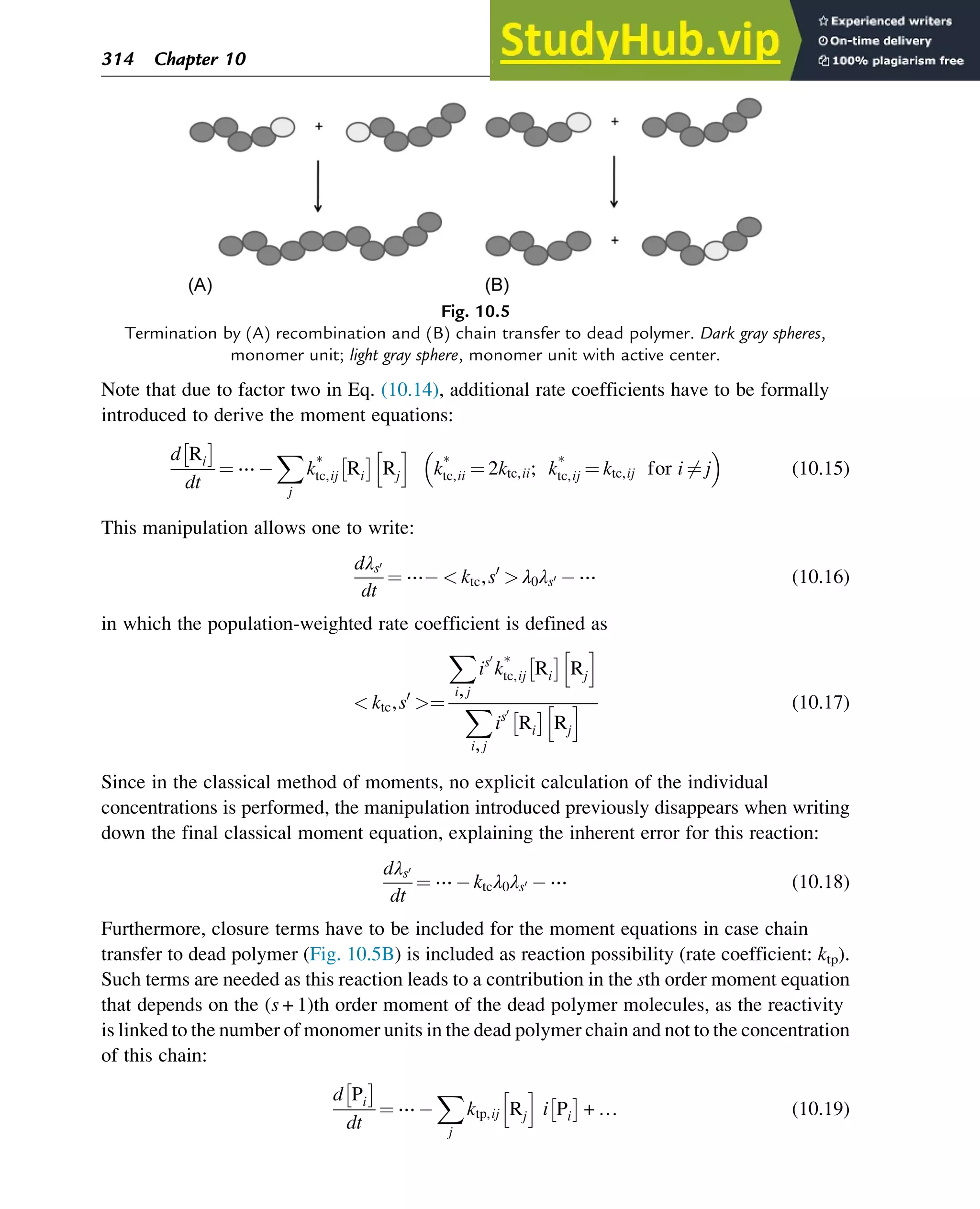 Note that due to factor two in Eq. (10.14), additional rate coefficients have to be formally
introduced to derive the moment equations:
d Ri
 
dt
¼ ⋯
X
j
k*
tc,ij Ri
 
Rj
h i
k*
tc,ii ¼ 2ktc,ii; k*
tc,ij ¼ ktc,ij for i 6¼ j
 
(10.15)
This manipulation allows one to write:
dλs0
dt
¼ ⋯  ktc,s0
 λ0λs0 ⋯ (10.16)
in which the population-weighted rate coefficient is defined as
 ktc,s0
¼
X
i,j
is0
k*
tc,ij Ri
 
Rj
h i
X
i,j
is0
Ri
 
Rj
h i (10.17)
Since in the classical method of moments, no explicit calculation of the individual
concentrations is performed, the manipulation introduced previously disappears when writing
down the final classical moment equation, explaining the inherent error for this reaction:
dλs0
dt
¼ ⋯ ktcλ0λs0 ⋯ (10.18)
Furthermore, closure terms have to be included for the moment equations in case chain
transfer to dead polymer (Fig. 10.5B) is included as reaction possibility (rate coefficient: ktp).
Such terms are needed as this reaction leads to a contribution in the sth order moment equation
that depends on the (s+1)th order moment of the dead polymer molecules, as the reactivity
is linked to the number of monomer units in the dead polymer chain and not to the concentration
of this chain:
d Pi
 
dt
¼ ⋯
X
j
ktp,ij Rj
h i
i Pi
 
+ … (10.19)
Fig. 10.5
Termination by (A) recombination and (B) chain transfer to dead polymer. Dark gray spheres,
monomer unit; light gray sphere, monomer unit with active center.
314 Chapter 10
 