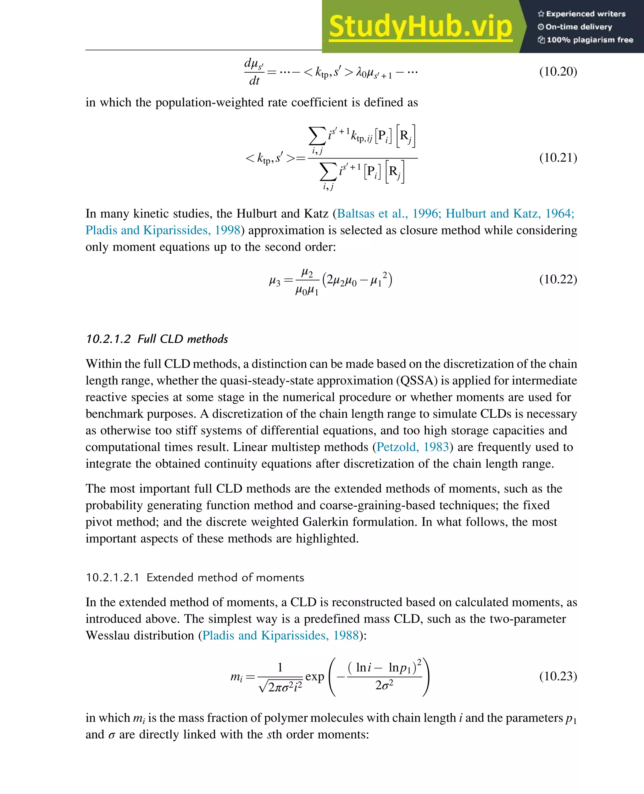 dμs0
dt
¼ ⋯  ktp,s0
 λ0μs0 + 1 ⋯ (10.20)
in which the population-weighted rate coefficient is defined as
 ktp,s0
¼
X
i,j
is0
+ 1
ktp,ij Pi
 
Rj
h i
X
i,j
is0
+ 1
Pi
 
Rj
h i (10.21)
In many kinetic studies, the Hulburt and Katz (Baltsas et al., 1996; Hulburt and Katz, 1964;
Pladis and Kiparissides, 1998) approximation is selected as closure method while considering
only moment equations up to the second order:
μ3 ¼
μ2
μ0μ1
2μ2μ0 μ1
2
 
(10.22)
10.2.1.2 Full CLD methods
Within the full CLD methods, a distinction can be made based on the discretization of the chain
length range, whether the quasi-steady-state approximation (QSSA) is applied for intermediate
reactive species at some stage in the numerical procedure or whether moments are used for
benchmark purposes. A discretization of the chain length range to simulate CLDs is necessary
as otherwise too stiff systems of differential equations, and too high storage capacities and
computational times result. Linear multistep methods (Petzold, 1983) are frequently used to
integrate the obtained continuity equations after discretization of the chain length range.
The most important full CLD methods are the extended methods of moments, such as the
probability generating function method and coarse-graining-based techniques; the fixed
pivot method; and the discrete weighted Galerkin formulation. In what follows, the most
important aspects of these methods are highlighted.
10.2.1.2.1 Extended method of moments
In the extended method of moments, a CLD is reconstructed based on calculated moments, as
introduced above. The simplest way is a predefined mass CLD, such as the two-parameter
Wesslau distribution (Pladis and Kiparissides, 1988):
mi ¼
1
ﬃﬃﬃﬃﬃﬃﬃﬃﬃﬃﬃﬃﬃ
2πσ2i2
p exp
lni lnp1
ð Þ2
2σ2
!
(10.23)
in which mi is the mass fraction of polymer molecules with chain length i and the parameters p1
and σ are directly linked with the sth order moments:
Polymers: Design and Production 315
 