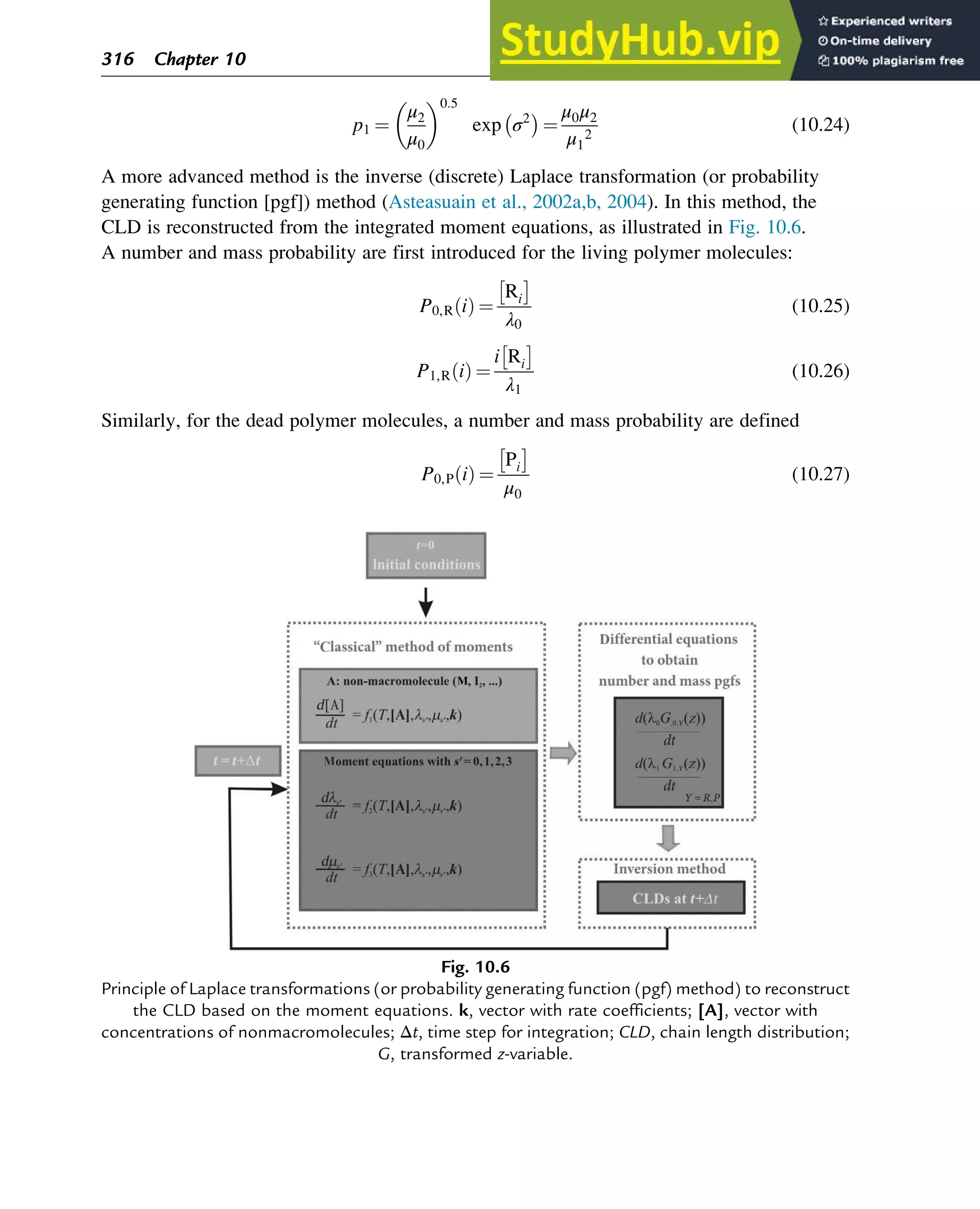 p1 ¼
μ2
μ0
0:5
exp σ2
 
¼
μ0μ2
μ1
2
(10.24)
A more advanced method is the inverse (discrete) Laplace transformation (or probability
generating function [pgf]) method (Asteasuain et al., 2002a,b, 2004). In this method, the
CLD is reconstructed from the integrated moment equations, as illustrated in Fig. 10.6.
A number and mass probability are first introduced for the living polymer molecules:
P0,R i
ð Þ ¼
Ri
 
λ0
(10.25)
P1,R i
ð Þ ¼
i Ri
 
λ1
(10.26)
Similarly, for the dead polymer molecules, a number and mass probability are defined
P0,P i
ð Þ ¼
Pi
 
μ0
(10.27)
Fig. 10.6
Principle of Laplace transformations (or probability generating function (pgf) method) to reconstruct
the CLD based on the moment equations. k, vector with rate coefficients; [A], vector with
concentrations of nonmacromolecules; Δt, time step for integration; CLD, chain length distribution;
G, transformed z-variable.
316 Chapter 10
 