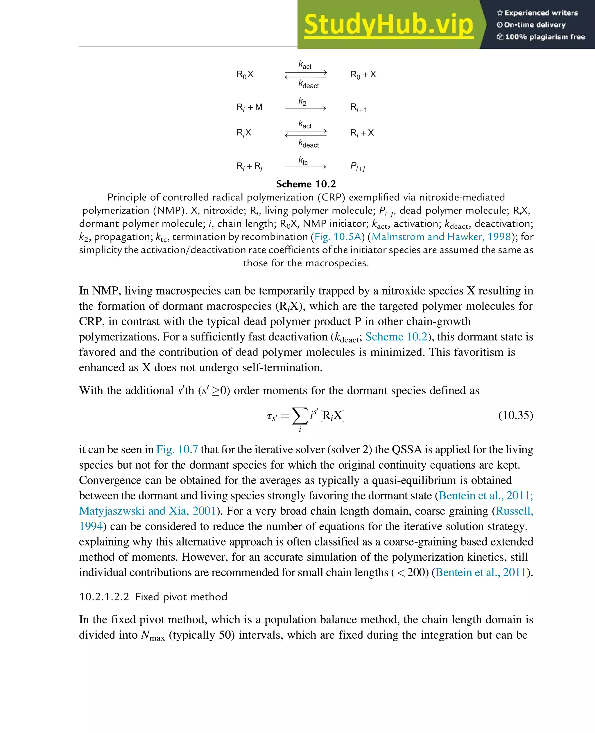 In NMP, living macrospecies can be temporarily trapped by a nitroxide species X resulting in
the formation of dormant macrospecies (RiX), which are the targeted polymer molecules for
CRP, in contrast with the typical dead polymer product P in other chain-growth
polymerizations. For a sufficiently fast deactivation (kdeact; Scheme 10.2), this dormant state is
favored and the contribution of dead polymer molecules is minimized. This favoritism is
enhanced as X does not undergo self-termination.
With the additional s0
th (s0
0) order moments for the dormant species defined as
τs0 ¼
X
i
is0
RiX
½ Š (10.35)
it can be seen in Fig. 10.7 that for the iterative solver (solver 2) the QSSA is applied for the living
species but not for the dormant species for which the original continuity equations are kept.
Convergence can be obtained for the averages as typically a quasi-equilibrium is obtained
between the dormant and living species strongly favoring the dormant state (Bentein et al., 2011;
Matyjaszwski and Xia, 2001). For a very broad chain length domain, coarse graining (Russell,
1994) can be considered to reduce the number of equations for the iterative solution strategy,
explaining why this alternative approach is often classified as a coarse-graining based extended
method of moments. However, for an accurate simulation of the polymerization kinetics, still
individual contributions are recommended for small chain lengths (200) (Bentein et al., 2011).
10.2.1.2.2 Fixed pivot method
In the fixed pivot method, which is a population balance method, the chain length domain is
divided into Nmax (typically 50) intervals, which are fixed during the integration but can be
R0X
Ri + M
R0 + X
Ri + X
Ri + 1
Pi +j
Ri X
Ri + Rj
kact
ktc
kdeact
kact
kdeact
k2
Scheme 10.2
Principle of controlled radical polymerization (CRP) exemplified via nitroxide-mediated
polymerization (NMP). X, nitroxide; Ri, living polymer molecule; Pi+j, dead polymer molecule; RiX,
dormant polymer molecule; i, chain length; R0X, NMP initiator; kact, activation; kdeact, deactivation;
k2, propagation; ktc, termination by recombination (Fig. 10.5A) (Malmström and Hawker, 1998); for
simplicity the activation/deactivation rate coefficients of the initiator species are assumed the same as
those for the macrospecies.
Polymers: Design and Production 319
 