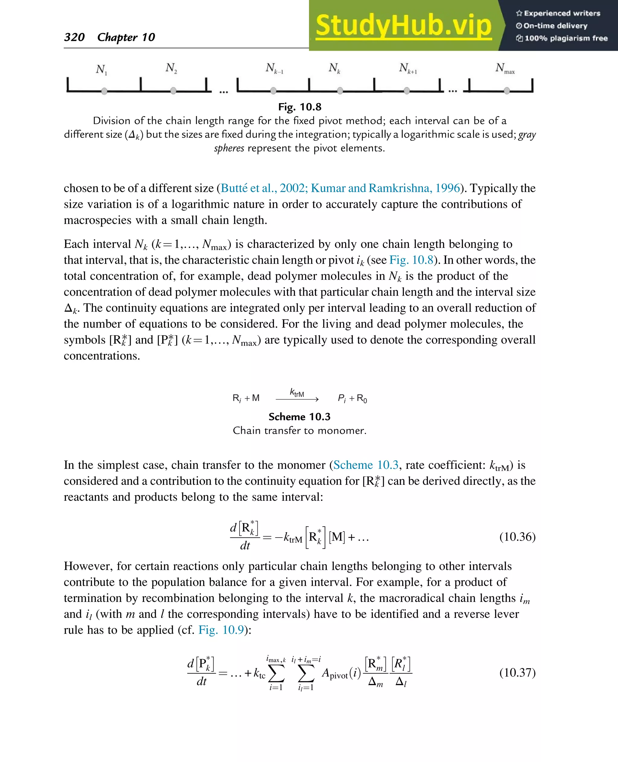 chosen to be of a different size (Butté et al., 2002; Kumar and Ramkrishna, 1996). Typically the
size variation is of a logarithmic nature in order to accurately capture the contributions of
macrospecies with a small chain length.
Each interval Nk (k¼1,…, Nmax) is characterized by only one chain length belonging to
that interval, that is, the characteristic chain length or pivot ik (see Fig. 10.8). In other words, the
total concentration of, for example, dead polymer molecules in Nk is the product of the
concentration of dead polymer molecules with that particular chain length and the interval size
Δk. The continuity equations are integrated only per interval leading to an overall reduction of
the number of equations to be considered. For the living and dead polymer molecules, the
symbols [Rk
*] and [Pk
*] (k¼1,…, Nmax) are typically used to denote the corresponding overall
concentrations.
In the simplest case, chain transfer to the monomer (Scheme 10.3, rate coefficient: ktrM) is
considered and a contribution to the continuity equation for [Rk
*] can be derived directly, as the
reactants and products belong to the same interval:
d R*
k
 
dt
¼ ktrM R*
k
h i
M
½ Š + … (10.36)
However, for certain reactions only particular chain lengths belonging to other intervals
contribute to the population balance for a given interval. For example, for a product of
termination by recombination belonging to the interval k, the macroradical chain lengths im
and il (with m and l the corresponding intervals) have to be identified and a reverse lever
rule has to be applied (cf. Fig. 10.9):
d P*
k
 
dt
¼ … + ktc
X
imax,k
i¼1
X
il + im¼i
il¼1
Apivot i
ð Þ
R*
m
 
Δm
R*
l
 
Δl
(10.37)
Ri + M Pi + R0
ktrM
Scheme 10.3
Chain transfer to monomer.
Fig. 10.8
Division of the chain length range for the fixed pivot method; each interval can be of a
different size (Δk) but the sizes are fixed during the integration; typically a logarithmic scale is used; gray
spheres represent the pivot elements.
320 Chapter 10
 