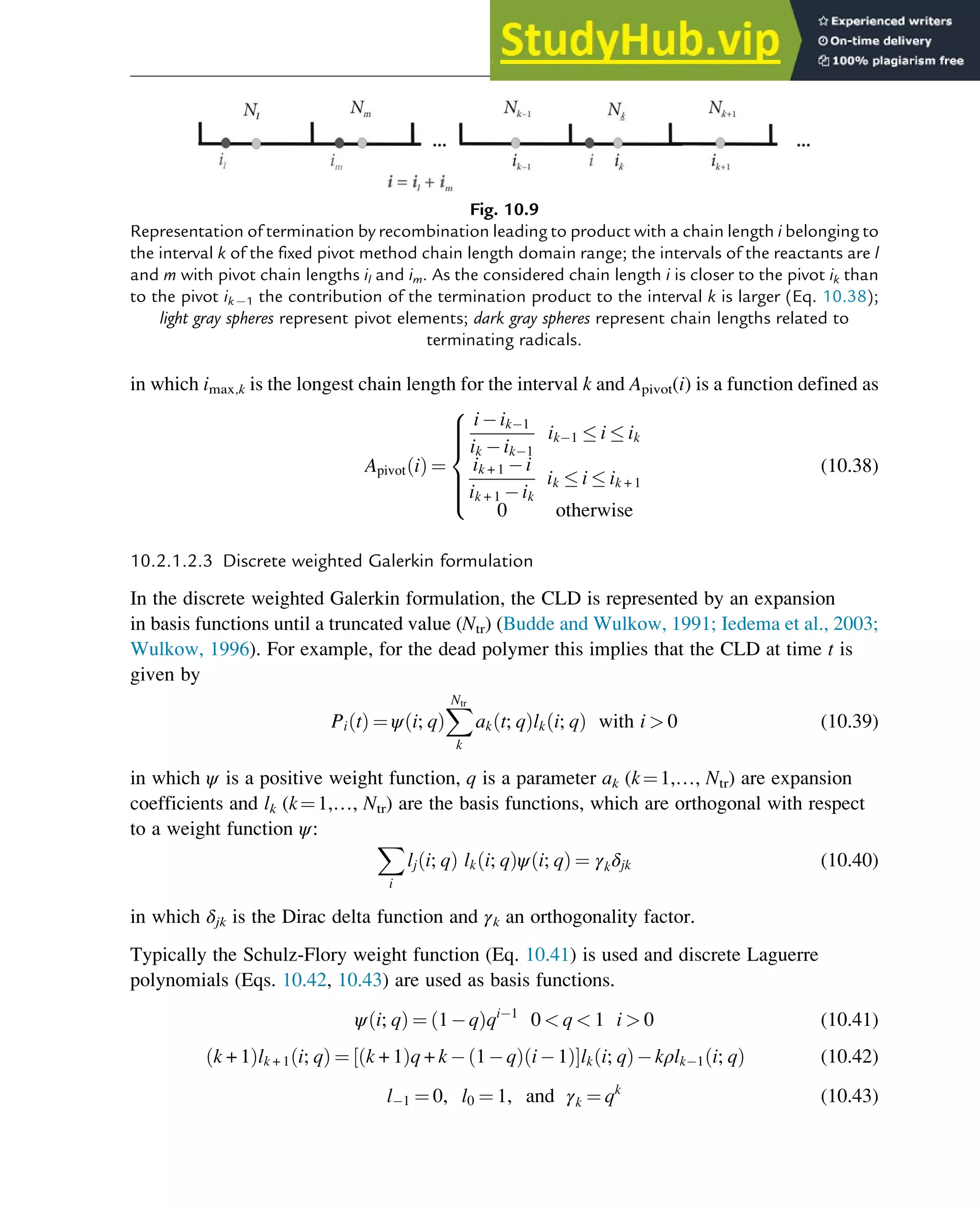 in which imax,k is the longest chain length for the interval k and Apivot(i) is a function defined as
Apivot i
ð Þ ¼
i ik 1
ik ik 1
ik 1  i  ik
ik + 1 i
ik + 1 ik
ik  i  ik + 1
0 otherwise
8







:
(10.38)
10.2.1.2.3 Discrete weighted Galerkin formulation
In the discrete weighted Galerkin formulation, the CLD is represented by an expansion
in basis functions until a truncated value (Ntr) (Budde and Wulkow, 1991; Iedema et al., 2003;
Wulkow, 1996). For example, for the dead polymer this implies that the CLD at time t is
given by
Pi t
ð Þ ¼ ψ i; q
ð Þ
X
Ntr
k
ak t; q
ð Þlk i; q
ð Þ with i  0 (10.39)
in which ψ is a positive weight function, q is a parameter ak (k¼1,…, Ntr) are expansion
coefficients and lk (k¼1,…, Ntr) are the basis functions, which are orthogonal with respect
to a weight function ψ:
X
i
lj i; q
ð Þ lk i; q
ð Þψ i; q
ð Þ ¼ γkδjk (10.40)
in which δjk is the Dirac delta function and γk an orthogonality factor.
Typically the Schulz-Flory weight function (Eq. 10.41) is used and discrete Laguerre
polynomials (Eqs. 10.42, 10.43) are used as basis functions.
ψ i; q
ð Þ ¼ 1 q
ð Þqi 1
0  q  1 i  0 (10.41)
k + 1
ð Þlk + 1 i; q
ð Þ ¼ k + 1
ð Þq + k 1 q
ð Þ i 1
ð Þ
½ Šlk i; q
ð Þ kρlk 1 i; q
ð Þ (10.42)
l 1 ¼ 0, l0 ¼ 1, and γk ¼ qk
(10.43)
Fig. 10.9
Representation of termination by recombination leading to product with a chain length i belonging to
the interval k of the fixed pivot method chain length domain range; the intervals of the reactants are l
and m with pivot chain lengths il and im. As the considered chain length i is closer to the pivot ik than
to the pivot ik 1 the contribution of the termination product to the interval k is larger (Eq. 10.38);
light gray spheres represent pivot elements; dark gray spheres represent chain lengths related to
terminating radicals.
Polymers: Design and Production 321
 