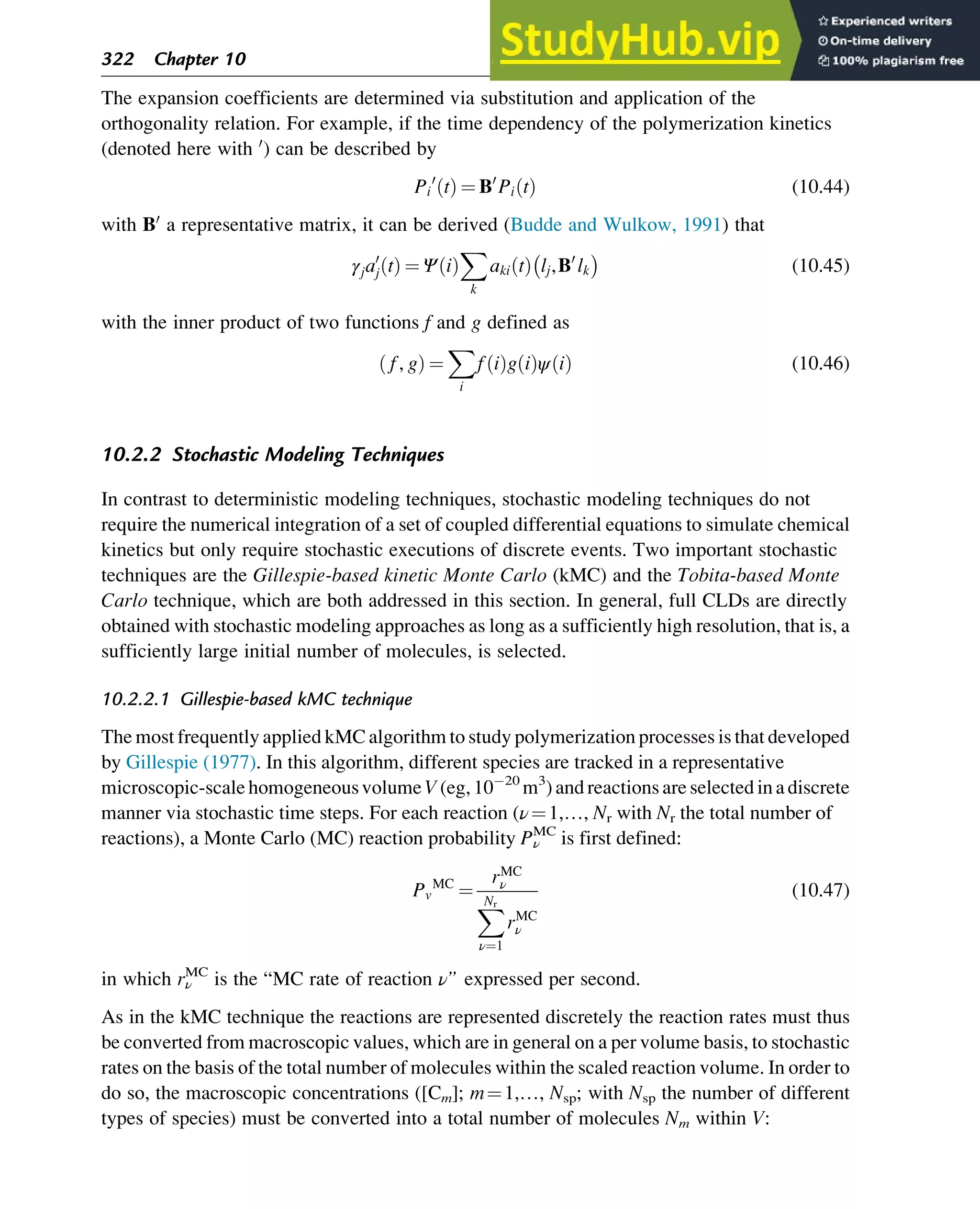 The expansion coefficients are determined via substitution and application of the
orthogonality relation. For example, if the time dependency of the polymerization kinetics
(denoted here with 0
) can be described by
Pi
0
t
ð Þ ¼ B0
Pi t
ð Þ (10.44)
with B0
a representative matrix, it can be derived (Budde and Wulkow, 1991) that
γja0
j t
ð Þ ¼ Ψ i
ð Þ
X
k
aki t
ð Þ lj,B0
lk
 
(10.45)
with the inner product of two functions f and g defined as
f, g
ð Þ ¼
X
i
f i
ð Þg i
ð Þψ i
ð Þ (10.46)
10.2.2 Stochastic Modeling Techniques
In contrast to deterministic modeling techniques, stochastic modeling techniques do not
require the numerical integration of a set of coupled differential equations to simulate chemical
kinetics but only require stochastic executions of discrete events. Two important stochastic
techniques are the Gillespie-based kinetic Monte Carlo (kMC) and the Tobita-based Monte
Carlo technique, which are both addressed in this section. In general, full CLDs are directly
obtained with stochastic modeling approaches as long as a sufficiently high resolution, that is, a
sufficiently large initial number of molecules, is selected.
10.2.2.1 Gillespie-based kMC technique
The most frequently applied kMC algorithm to study polymerization processes is that developed
by Gillespie (1977). In this algorithm, different species are tracked in a representative
microscopic-scale homogeneousvolume V (eg, 10 20
m3
) and reactions are selected ina discrete
manner via stochastic time steps. For each reaction (ν¼1,…, Nr with Nr the total number of
reactions), a Monte Carlo (MC) reaction probability Pν
MC
is first defined:
Pv
MC
¼
rMC
ν
X
Nr
ν¼1
rMC
ν
(10.47)
in which rν
MC
is the “MC rate of reaction ν” expressed per second.
As in the kMC technique the reactions are represented discretely the reaction rates must thus
be converted from macroscopic values, which are in general on a per volume basis, to stochastic
rates on the basis of the total number of molecules within the scaled reaction volume. In order to
do so, the macroscopic concentrations ([Cm]; m¼1,…, Nsp; with Nsp the number of different
types of species) must be converted into a total number of molecules Nm within V:
322 Chapter 10
 