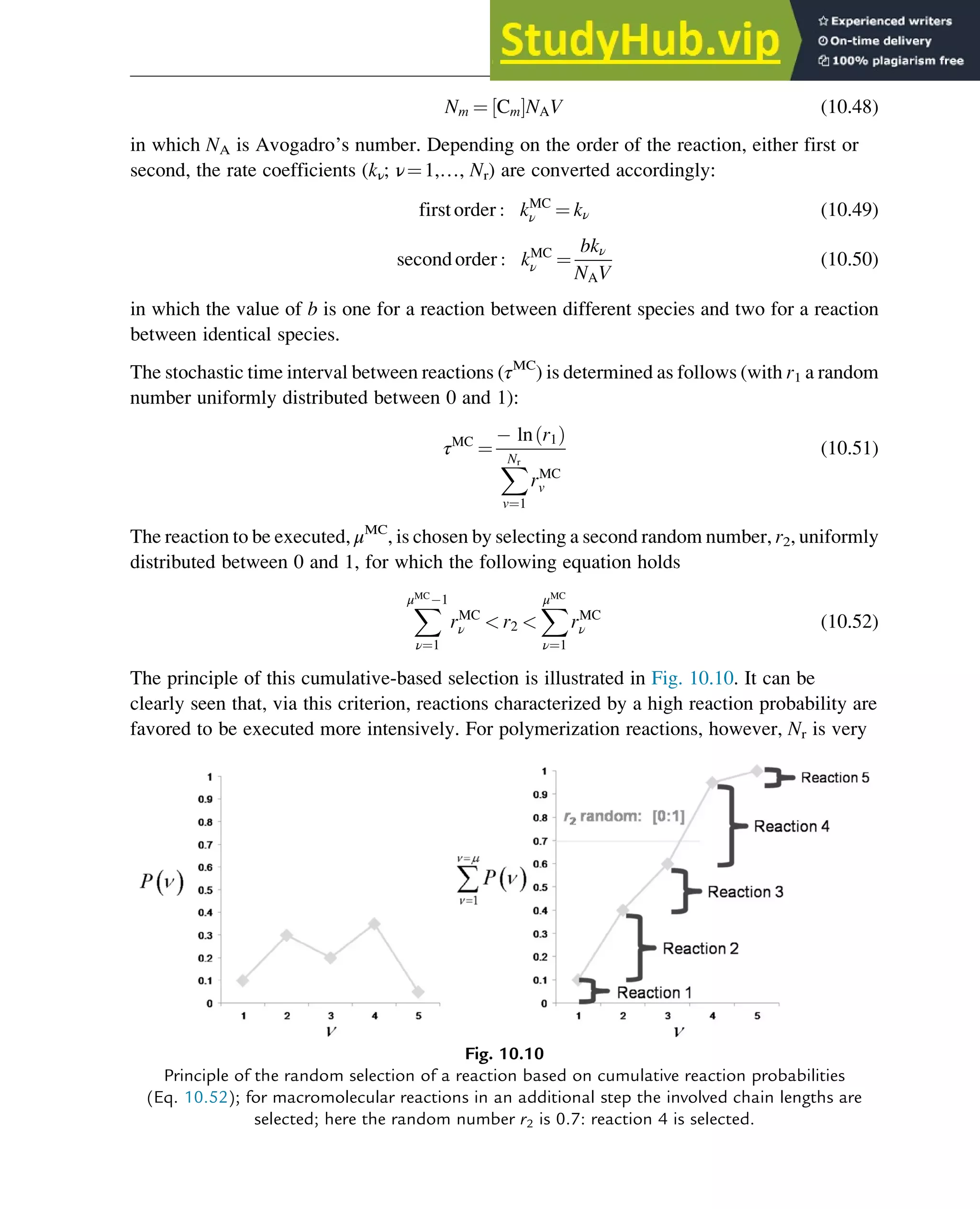 Nm ¼ Cm
½ ŠNAV (10.48)
in which NA is Avogadro’s number. Depending on the order of the reaction, either first or
second, the rate coefficients (kν; ν¼1,…, Nr) are converted accordingly:
firstorder : kMC
ν ¼ kν (10.49)
secondorder : kMC
ν ¼
bkν
NAV
(10.50)
in which the value of b is one for a reaction between different species and two for a reaction
between identical species.
The stochastic time interval between reactions (τMC
) is determined as follows (with r1 a random
number uniformly distributed between 0 and 1):
τMC
¼
ln r1
ð Þ
X
Nr
v¼1
rMC
v
(10.51)
The reaction to be executed, μMC
, is chosen by selecting a second random number, r2, uniformly
distributed between 0 and 1, for which the following equation holds
X
μMC
1
ν¼1
rMC
ν  r2 
X
μMC
ν¼1
rMC
ν (10.52)
The principle of this cumulative-based selection is illustrated in Fig. 10.10. It can be
clearly seen that, via this criterion, reactions characterized by a high reaction probability are
favored to be executed more intensively. For polymerization reactions, however, Nr is very
Fig. 10.10
Principle of the random selection of a reaction based on cumulative reaction probabilities
(Eq. 10.52); for macromolecular reactions in an additional step the involved chain lengths are
selected; here the random number r2 is 0.7: reaction 4 is selected.
Polymers: Design and Production 323
 