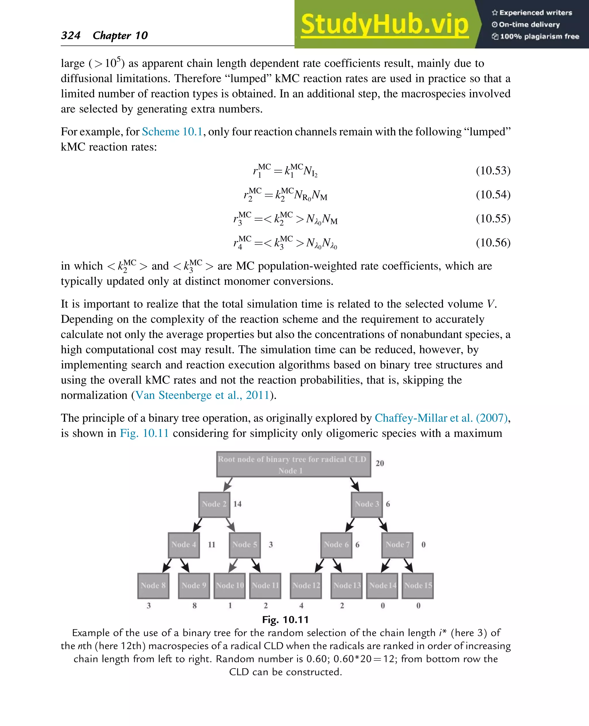 large (105
) as apparent chain length dependent rate coefficients result, mainly due to
diffusional limitations. Therefore “lumped” kMC reaction rates are used in practice so that a
limited number of reaction types is obtained. In an additional step, the macrospecies involved
are selected by generating extra numbers.
For example, for Scheme 10.1, only four reaction channels remain with the following “lumped”
kMC reaction rates:
rMC
1 ¼ kMC
1 NI2
(10.53)
rMC
2 ¼ kMC
2 NR0
NM (10.54)
rMC
3 ¼ kMC
2  Nλ0
NM (10.55)
rMC
4 ¼ kMC
3  Nλ0
Nλ0
(10.56)
in which  kMC
2  and  kMC
3  are MC population-weighted rate coefficients, which are
typically updated only at distinct monomer conversions.
It is important to realize that the total simulation time is related to the selected volume V.
Depending on the complexity of the reaction scheme and the requirement to accurately
calculate not only the average properties but also the concentrations of nonabundant species, a
high computational cost may result. The simulation time can be reduced, however, by
implementing search and reaction execution algorithms based on binary tree structures and
using the overall kMC rates and not the reaction probabilities, that is, skipping the
normalization (Van Steenberge et al., 2011).
The principle of a binary tree operation, as originally explored by Chaffey-Millar et al. (2007),
is shown in Fig. 10.11 considering for simplicity only oligomeric species with a maximum
Fig. 10.11
Example of the use of a binary tree for the random selection of the chain length i* (here 3) of
the nth (here 12th) macrospecies of a radical CLD when the radicals are ranked in order of increasing
chain length from left to right. Random number is 0.60; 0.60*20¼12; from bottom row the
CLD can be constructed.
324 Chapter 10
 