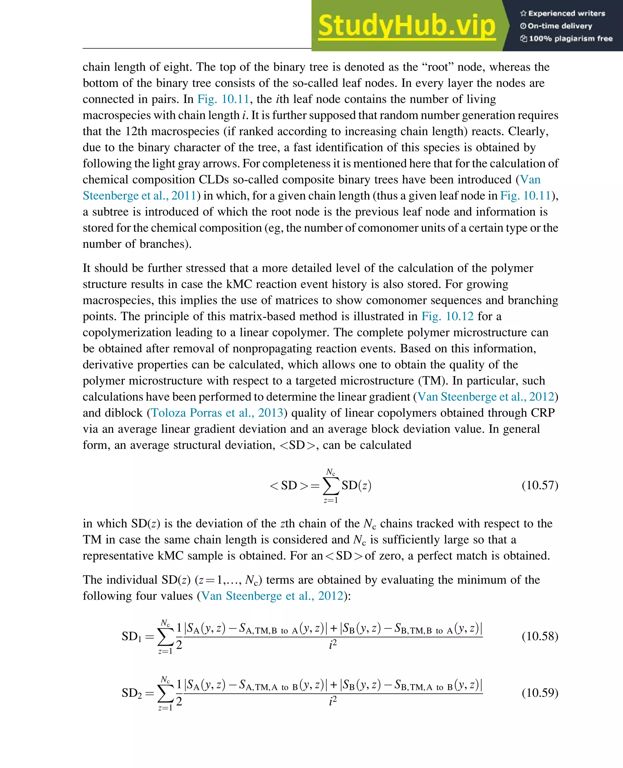 chain length of eight. The top of the binary tree is denoted as the “root” node, whereas the
bottom of the binary tree consists of the so-called leaf nodes. In every layer the nodes are
connected in pairs. In Fig. 10.11, the ith leaf node contains the number of living
macrospecies with chain length i. It is further supposed that random number generation requires
that the 12th macrospecies (if ranked according to increasing chain length) reacts. Clearly,
due to the binary character of the tree, a fast identification of this species is obtained by
following the light gray arrows. For completeness it is mentioned here that for the calculation of
chemical composition CLDs so-called composite binary trees have been introduced (Van
Steenberge et al., 2011) in which, for a given chain length (thus a given leaf node in Fig. 10.11),
a subtree is introduced of which the root node is the previous leaf node and information is
stored for the chemical composition (eg, the number of comonomer units of a certain type or the
number of branches).
It should be further stressed that a more detailed level of the calculation of the polymer
structure results in case the kMC reaction event history is also stored. For growing
macrospecies, this implies the use of matrices to show comonomer sequences and branching
points. The principle of this matrix-based method is illustrated in Fig. 10.12 for a
copolymerization leading to a linear copolymer. The complete polymer microstructure can
be obtained after removal of nonpropagating reaction events. Based on this information,
derivative properties can be calculated, which allows one to obtain the quality of the
polymer microstructure with respect to a targeted microstructure (TM). In particular, such
calculations have been performed to determine the linear gradient (Van Steenberge et al., 2012)
and diblock (Toloza Porras et al., 2013) quality of linear copolymers obtained through CRP
via an average linear gradient deviation and an average block deviation value. In general
form, an average structural deviation, SD, can be calculated
 SD ¼
X
Nc
z¼1
SD z
ð Þ (10.57)
in which SD(z) is the deviation of the zth chain of the Nc chains tracked with respect to the
TM in case the same chain length is considered and Nc is sufficiently large so that a
representative kMC sample is obtained. For anSDof zero, a perfect match is obtained.
The individual SD(z) (z¼1,…, Nc) terms are obtained by evaluating the minimum of the
following four values (Van Steenberge et al., 2012):
SD1 ¼
X
Nc
z¼1
1
2
SA y, z
ð Þ SA,TM,B to A y, z
ð Þ
j j + SB y, z
ð Þ SB,TM,B to A y, z
ð Þ
j j
i2
(10.58)
SD2 ¼
X
Nc
z¼1
1
2
SA y, z
ð Þ SA,TM,A to B y, z
ð Þ
j j + SB y, z
ð Þ SB,TM,A to B y, z
ð Þ
j j
i2
(10.59)
Polymers: Design and Production 325
 