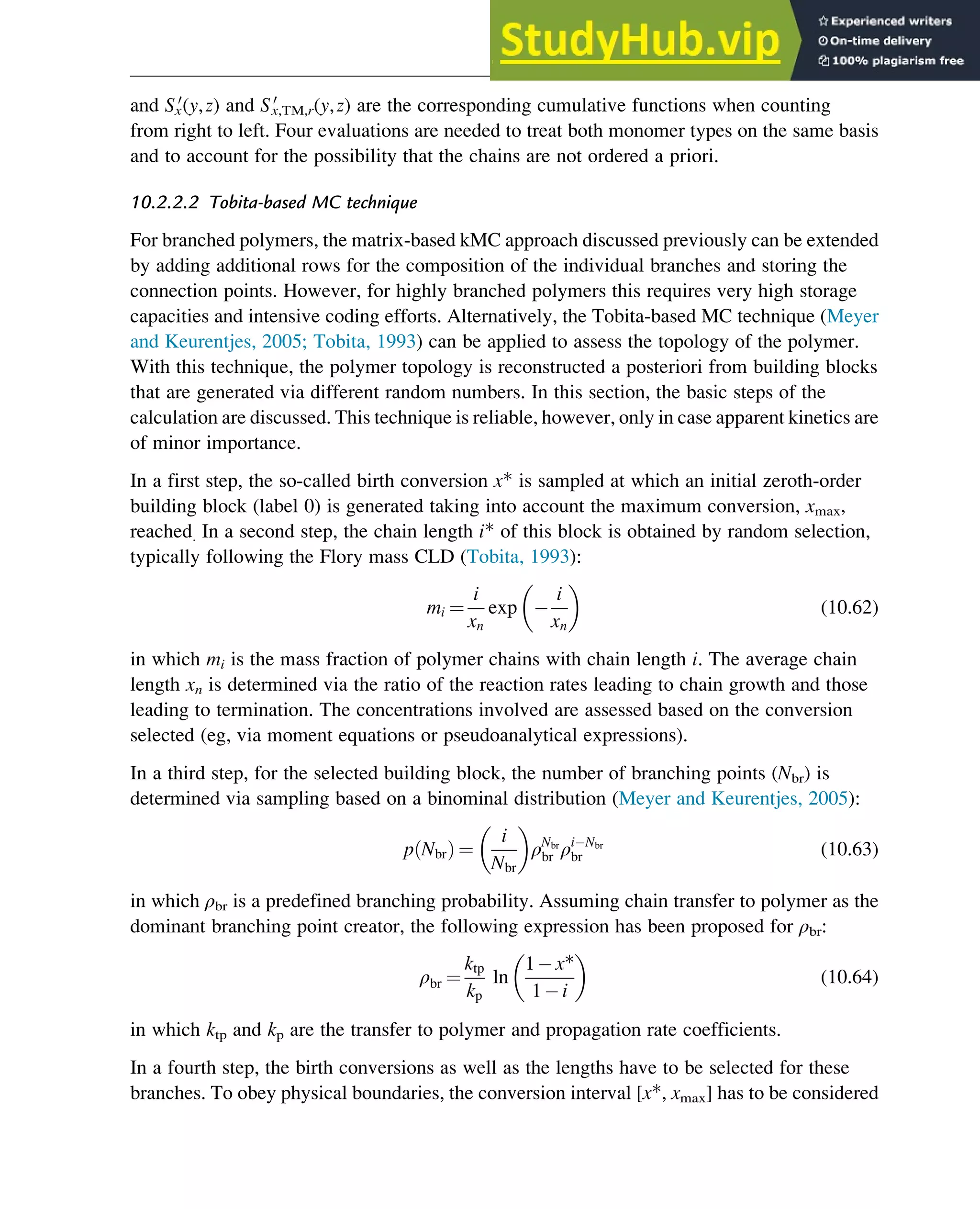 and Sx
0
(y,z) and S0
x,TM,r(y,z) are the corresponding cumulative functions when counting
from right to left. Four evaluations are needed to treat both monomer types on the same basis
and to account for the possibility that the chains are not ordered a priori.
10.2.2.2 Tobita-based MC technique
For branched polymers, the matrix-based kMC approach discussed previously can be extended
by adding additional rows for the composition of the individual branches and storing the
connection points. However, for highly branched polymers this requires very high storage
capacities and intensive coding efforts. Alternatively, the Tobita-based MC technique (Meyer
and Keurentjes, 2005; Tobita, 1993) can be applied to assess the topology of the polymer.
With this technique, the polymer topology is reconstructed a posteriori from building blocks
that are generated via different random numbers. In this section, the basic steps of the
calculation are discussed. This technique is reliable, however, only in case apparent kinetics are
of minor importance.
In a first step, the so-called birth conversion x* is sampled at which an initial zeroth-order
building block (label 0) is generated taking into account the maximum conversion, xmax,
reached. In a second step, the chain length i* of this block is obtained by random selection,
typically following the Flory mass CLD (Tobita, 1993):
mi ¼
i
xn
exp
i
xn
(10.62)
in which mi is the mass fraction of polymer chains with chain length i. The average chain
length xn is determined via the ratio of the reaction rates leading to chain growth and those
leading to termination. The concentrations involved are assessed based on the conversion
selected (eg, via moment equations or pseudoanalytical expressions).
In a third step, for the selected building block, the number of branching points (Nbr) is
determined via sampling based on a binominal distribution (Meyer and Keurentjes, 2005):
p Nbr
ð Þ ¼
i
Nbr
ρNbr
br ρi Nbr
br (10.63)
in which ρbr is a predefined branching probability. Assuming chain transfer to polymer as the
dominant branching point creator, the following expression has been proposed for ρbr:
ρbr ¼
ktp
kp
ln
1 x*
1 i
(10.64)
in which ktp and kp are the transfer to polymer and propagation rate coefficients.
In a fourth step, the birth conversions as well as the lengths have to be selected for these
branches. To obey physical boundaries, the conversion interval [x*, xmax] has to be considered
Polymers: Design and Production 327
 