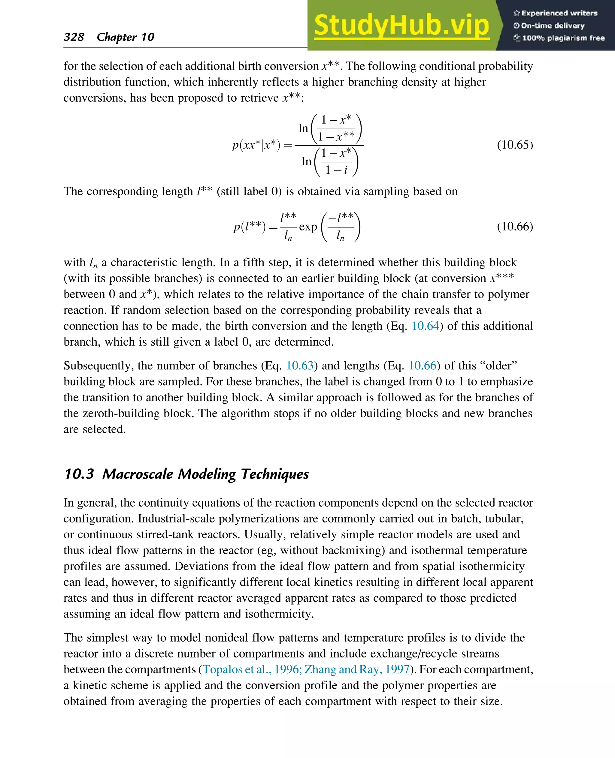 for the selection of each additional birth conversion x**. The following conditional probability
distribution function, which inherently reflects a higher branching density at higher
conversions, has been proposed to retrieve x**:
p xx* x*
j
ð Þ ¼
ln
1 x*
1 x**
ln
1 x*
1 i
(10.65)
The corresponding length l** (still label 0) is obtained via sampling based on
p l**
ð Þ ¼
l**
ln
exp
l**
ln
(10.66)
with ln a characteristic length. In a fifth step, it is determined whether this building block
(with its possible branches) is connected to an earlier building block (at conversion x***
between 0 and x*), which relates to the relative importance of the chain transfer to polymer
reaction. If random selection based on the corresponding probability reveals that a
connection has to be made, the birth conversion and the length (Eq. 10.64) of this additional
branch, which is still given a label 0, are determined.
Subsequently, the number of branches (Eq. 10.63) and lengths (Eq. 10.66) of this “older”
building block are sampled. For these branches, the label is changed from 0 to 1 to emphasize
the transition to another building block. A similar approach is followed as for the branches of
the zeroth-building block. The algorithm stops if no older building blocks and new branches
are selected.
10.3 Macroscale Modeling Techniques
In general, the continuity equations of the reaction components depend on the selected reactor
configuration. Industrial-scale polymerizations are commonly carried out in batch, tubular,
or continuous stirred-tank reactors. Usually, relatively simple reactor models are used and
thus ideal flow patterns in the reactor (eg, without backmixing) and isothermal temperature
profiles are assumed. Deviations from the ideal flow pattern and from spatial isothermicity
can lead, however, to significantly different local kinetics resulting in different local apparent
rates and thus in different reactor averaged apparent rates as compared to those predicted
assuming an ideal flow pattern and isothermicity.
The simplest way to model nonideal flow patterns and temperature profiles is to divide the
reactor into a discrete number of compartments and include exchange/recycle streams
between the compartments (Topalos et al., 1996; Zhang and Ray, 1997). For each compartment,
a kinetic scheme is applied and the conversion profile and the polymer properties are
obtained from averaging the properties of each compartment with respect to their size.
328 Chapter 10
 
