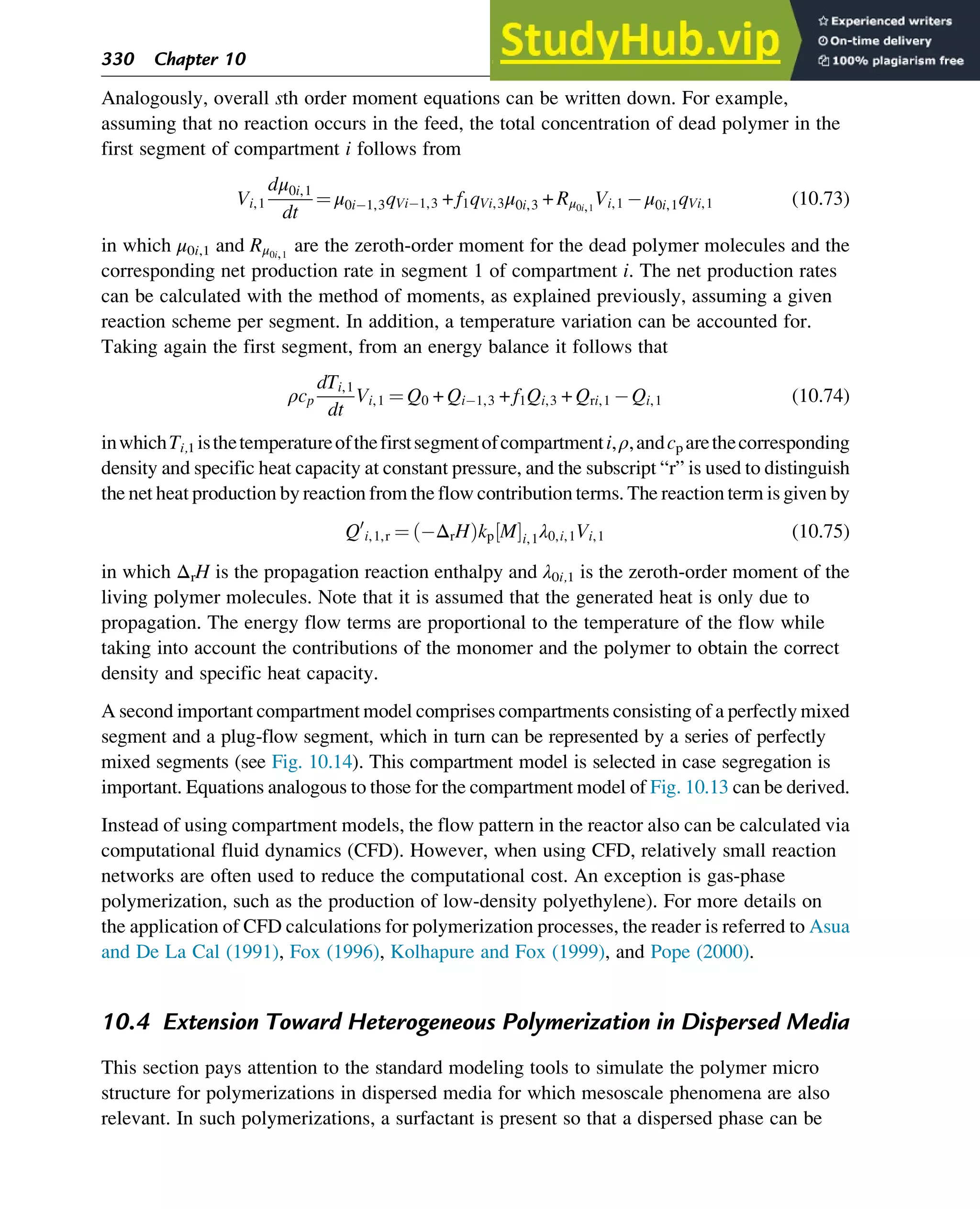 Analogously, overall sth order moment equations can be written down. For example,
assuming that no reaction occurs in the feed, the total concentration of dead polymer in the
first segment of compartment i follows from
Vi,1
dμ0i,1
dt
¼ μ0i 1,3qVi 1,3 + f1qVi,3μ0i,3 + Rμ0i,1
Vi,1 μ0i,1qVi,1 (10.73)
in which μ0i,1 and Rμ0i,1
are the zeroth-order moment for the dead polymer molecules and the
corresponding net production rate in segment 1 of compartment i. The net production rates
can be calculated with the method of moments, as explained previously, assuming a given
reaction scheme per segment. In addition, a temperature variation can be accounted for.
Taking again the first segment, from an energy balance it follows that
ρcp
dTi,1
dt
Vi,1 ¼ Q0 + Qi 1,3 + f1Qi,3 + Qri,1 Qi,1 (10.74)
inwhichTi,1 isthetemperatureofthefirstsegmentofcompartmenti,ρ,andcp arethecorresponding
density and specific heat capacity at constant pressure, and the subscript “r” is used to distinguish
the net heat production by reaction from the flow contribution terms. The reaction term is given by
Q0
i,1,r ¼ ΔrH
ð Þkp M
½ Ši,1λ0,i,1Vi,1 (10.75)
in which ΔrH is the propagation reaction enthalpy and λ0i,1 is the zeroth-order moment of the
living polymer molecules. Note that it is assumed that the generated heat is only due to
propagation. The energy flow terms are proportional to the temperature of the flow while
taking into account the contributions of the monomer and the polymer to obtain the correct
density and specific heat capacity.
A second important compartment model comprises compartments consisting of a perfectly mixed
segment and a plug-flow segment, which in turn can be represented by a series of perfectly
mixed segments (see Fig. 10.14). This compartment model is selected in case segregation is
important. Equations analogous to those for the compartment model of Fig. 10.13 can be derived.
Instead of using compartment models, the flow pattern in the reactor also can be calculated via
computational fluid dynamics (CFD). However, when using CFD, relatively small reaction
networks are often used to reduce the computational cost. An exception is gas-phase
polymerization, such as the production of low-density polyethylene). For more details on
the application of CFD calculations for polymerization processes, the reader is referred to Asua
and De La Cal (1991), Fox (1996), Kolhapure and Fox (1999), and Pope (2000).
10.4 Extension Toward Heterogeneous Polymerization in Dispersed Media
This section pays attention to the standard modeling tools to simulate the polymer micro
structure for polymerizations in dispersed media for which mesoscale phenomena are also
relevant. In such polymerizations, a surfactant is present so that a dispersed phase can be
330 Chapter 10
 