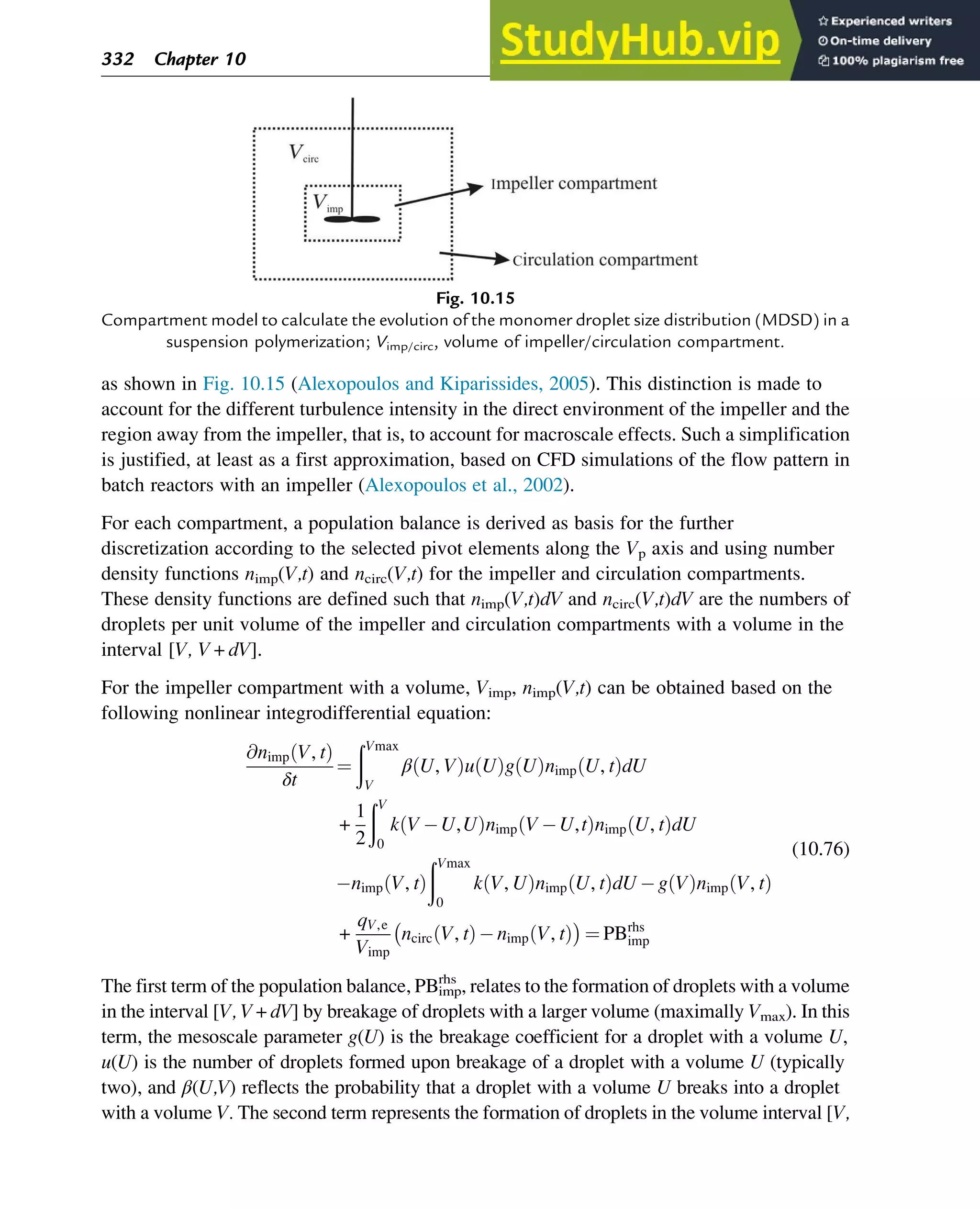 as shown in Fig. 10.15 (Alexopoulos and Kiparissides, 2005). This distinction is made to
account for the different turbulence intensity in the direct environment of the impeller and the
region away from the impeller, that is, to account for macroscale effects. Such a simplification
is justified, at least as a first approximation, based on CFD simulations of the flow pattern in
batch reactors with an impeller (Alexopoulos et al., 2002).
For each compartment, a population balance is derived as basis for the further
discretization according to the selected pivot elements along the Vp axis and using number
density functions nimp(V,t) and ncirc(V,t) for the impeller and circulation compartments.
These density functions are defined such that nimp(V,t)dV and ncirc(V,t)dV are the numbers of
droplets per unit volume of the impeller and circulation compartments with a volume in the
interval [V, V+dV].
For the impeller compartment with a volume, Vimp, nimp(V,t) can be obtained based on the
following nonlinear integrodifferential equation:
@nimp V, t
ð Þ
δt
¼
ðVmax
V
β U, V
ð Þu U
ð Þg U
ð Þnimp U, t
ð ÞdU
+
1
2
ðV
0
k V U,U
ð Þnimp V U,t
ð Þnimp U, t
ð ÞdU
nimp V, t
ð Þ
ðVmax
0
k V, U
ð Þnimp U, t
ð ÞdU g V
ð Þnimp V, t
ð Þ
+
qV,e
Vimp
ncirc V, t
ð Þ nimp V, t
ð Þ
 
¼ PBrhs
imp
(10.76)
The first term of the population balance, PBimp
rhs
, relates to the formation of droplets with a volume
in the interval [V, V+dV] by breakage of droplets with a larger volume (maximally Vmax). In this
term, the mesoscale parameter g(U) is the breakage coefficient for a droplet with a volume U,
u(U) is the number of droplets formed upon breakage of a droplet with a volume U (typically
two), and β(U,V) reflects the probability that a droplet with a volume U breaks into a droplet
with a volume V. The second term represents the formation of droplets in the volume interval [V,
Fig. 10.15
Compartment model to calculate the evolution of the monomer droplet size distribution (MDSD) in a
suspension polymerization; Vimp/circ, volume of impeller/circulation compartment.
332 Chapter 10
 