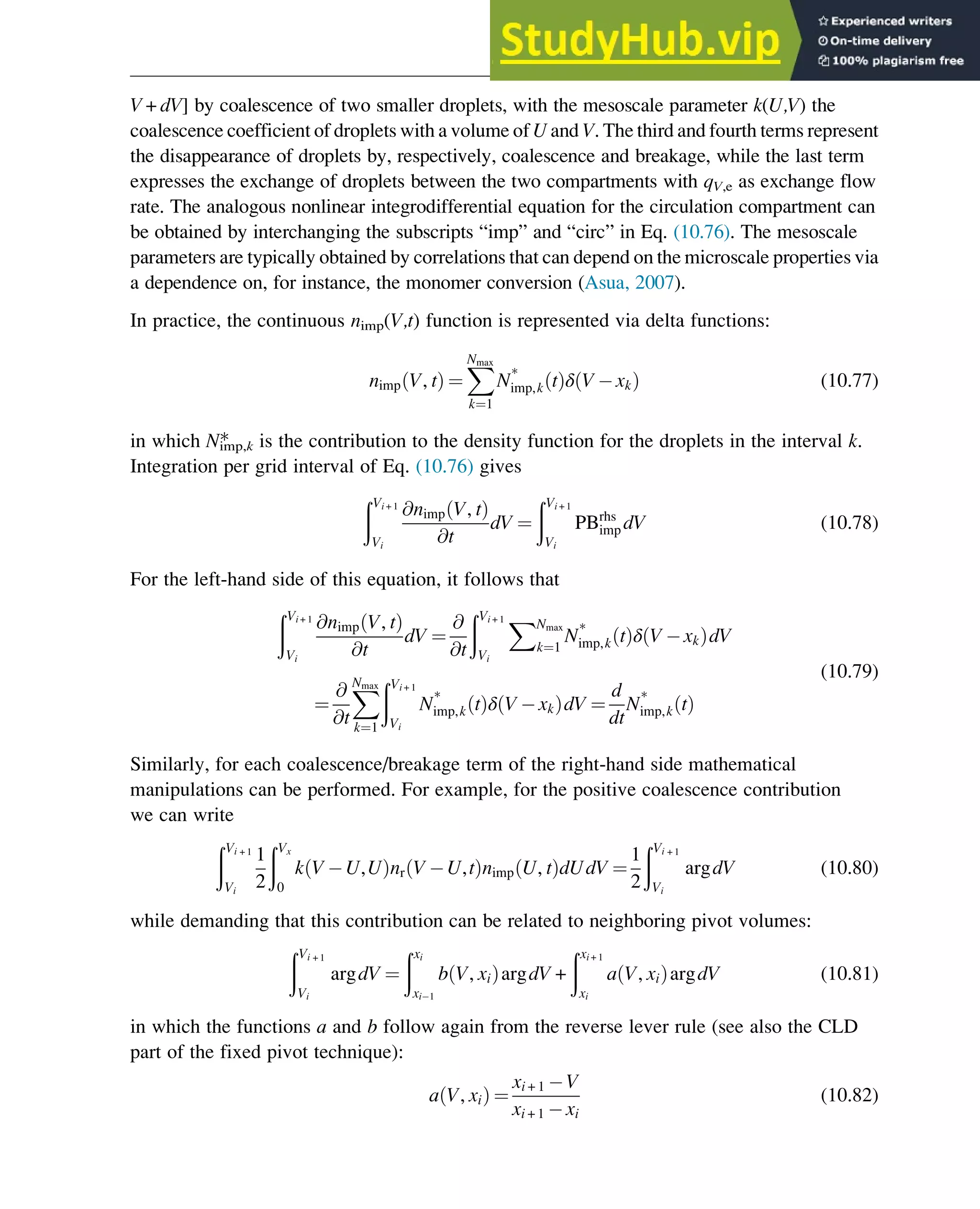 V+dV] by coalescence of two smaller droplets, with the mesoscale parameter k(U,V) the
coalescence coefficient of droplets with a volume of U and V. The third and fourth terms represent
the disappearance of droplets by, respectively, coalescence and breakage, while the last term
expresses the exchange of droplets between the two compartments with qV,e as exchange flow
rate. The analogous nonlinear integrodifferential equation for the circulation compartment can
be obtained by interchanging the subscripts “imp” and “circ” in Eq. (10.76). The mesoscale
parameters are typically obtained by correlations that can depend on the microscale properties via
a dependence on, for instance, the monomer conversion (Asua, 2007).
In practice, the continuous nimp(V,t) function is represented via delta functions:
nimp V, t
ð Þ ¼
X
Nmax
k¼1
N*
imp,k t
ð Þδ V xk
ð Þ (10.77)
in which Nimp,k
* is the contribution to the density function for the droplets in the interval k.
Integration per grid interval of Eq. (10.76) gives
ðVi + 1
Vi
@nimp V, t
ð Þ
@t
dV ¼
ðVi + 1
Vi
PBrhs
imp dV (10.78)
For the left-hand side of this equation, it follows that
ðVi + 1
Vi
@nimp V, t
ð Þ
@t
dV ¼
@
@t
ðVi + 1
Vi
XNmax
k¼1
N*
imp,k t
ð Þδ V xk
ð ÞdV
¼
@
@t
X
Nmax
k¼1
ðVi + 1
Vi
N*
imp,k t
ð Þδ V xk
ð ÞdV ¼
d
dt
N*
imp,k t
ð Þ
(10.79)
Similarly, for each coalescence/breakage term of the right-hand side mathematical
manipulations can be performed. For example, for the positive coalescence contribution
we can write
ðVi + 1
Vi
1
2
ðVx
0
k V U,U
ð Þnr V U,t
ð Þnimp U, t
ð ÞdUdV ¼
1
2
ðVi + 1
Vi
argdV (10.80)
while demanding that this contribution can be related to neighboring pivot volumes:
ðVi + 1
Vi
argdV ¼
ðxi
xi 1
b V, xi
ð ÞargdV +
ðxi + 1
xi
a V, xi
ð ÞargdV (10.81)
in which the functions a and b follow again from the reverse lever rule (see also the CLD
part of the fixed pivot technique):
a V, xi
ð Þ ¼
xi + 1 V
xi + 1 xi
(10.82)
Polymers: Design and Production 333
 